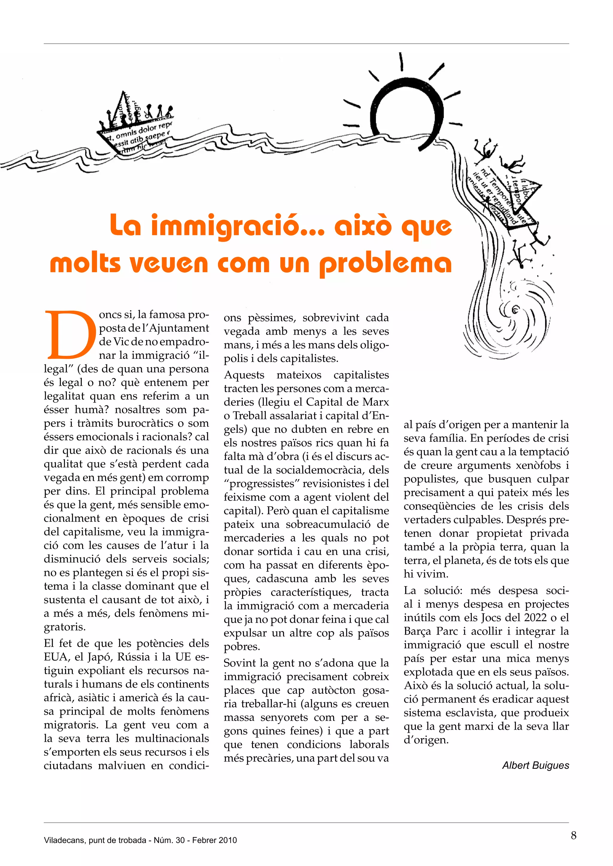 La immigració... això que
 molts veuen com un problema

D
            oncs si, la famosa pro-            ons pèssimes, sobrevivint cada
            posta de l’Ajuntament              vegada amb menys a les seves
            de Vic de no empadro-              mans, i més a les mans dels oligo-
            nar la immigració “il-             polis i dels capitalistes.
legal” (des de quan una persona
                                               Aquests mateixos capitalistes
és legal o no? què entenem per
                                               tracten les persones com a merca-
legalitat quan ens referim a un
                                               deries (llegiu el Capital de Marx
ésser humà? nosaltres som pa-
                                               o Treball assalariat i capital d’En-
pers i tràmits burocràtics o som                                                      al país d’origen per a mantenir la
                                               gels) que no dubten en rebre en
éssers emocionals i racionals? cal                                                    seva família. En períodes de crisi
                                               els nostres països rics quan hi fa
dir que això de racionals és una                                                      és quan la gent cau a la temptació
                                               falta mà d’obra (i és el discurs ac-
qualitat que s’està perdent cada                                                      de creure arguments xenòfobs i
                                               tual de la socialdemocràcia, dels
vegada en més gent) em corromp                                                        populistes, que busquen culpar
                                               “progressistes” revisionistes i del
per dins. El principal problema                                                       precisament a qui pateix més les
                                               feixisme com a agent violent del
és que la gent, més sensible emo-                                                     conseqüències de les crisis dels
                                               capital). Però quan el capitalisme
cionalment en èpoques de crisi                                                        vertaders culpables. Després pre-
                                               pateix una sobreacumulació de
del capitalisme, veu la immigra-                                                      tenen donar propietat privada
                                               mercaderies a les quals no pot
ció com les causes de l’atur i la                                                     també a la pròpia terra, quan la
                                               donar sortida i cau en una crisi,
disminució dels serveis socials;                                                      terra, el planeta, és de tots els que
                                               com ha passat en diferents èpo-
no es plantegen si és el propi sis-                                                   hi vivim.
                                               ques, cadascuna amb les seves
tema i la classe dominant que el                                                      La solució: més despesa soci-
                                               pròpies característiques, tracta
sustenta el causant de tot això, i                                                    al i menys despesa en projectes
                                               la immigració com a mercaderia
a més a més, dels fenòmens mi-                                                        inútils com els Jocs del 2022 o el
                                               que ja no pot donar feina i que cal
gratoris.                                                                             Barça Parc i acollir i integrar la
                                               expulsar un altre cop als països
El fet de que les potències dels               pobres.                                immigració que escull el nostre
EUA, el Japó, Rússia i la UE es-                                                      país per estar una mica menys
                                               Sovint la gent no s’adona que la
tiguin expoliant els recursos na-                                                     explotada que en els seus països.
                                               immigració precisament cobreix
turals i humans de els continents                                                     Això és la solució actual, la solu-
                                               places que cap autòcton gosa-
africà, asiàtic i americà és la cau-                                                  ció permanent és eradicar aquest
                                               ria treballar-hi (alguns es creuen
sa principal de molts fenòmens                                                        sistema esclavista, que produeix
                                               massa senyorets com per a se-
migratoris. La gent veu com a                                                         que la gent marxi de la seva llar
                                               gons quines feines) i que a part
la seva terra les multinacionals                                                      d’origen.
                                               que tenen condicions laborals
s’emporten els seus recursos i els
                                               més precàries, una part del sou va
ciutadans malviuen en condici-                                                                              Albert Buigues




Viladecans, punt de trobada - Núm. 30 - Febrer 2010                                                                           8
 