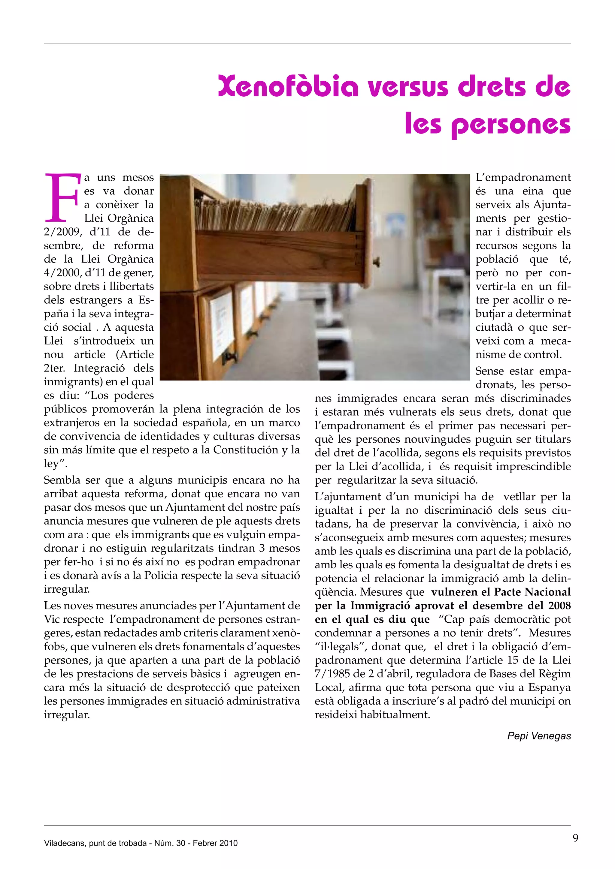 Xenofòbia versus drets de
                                                         les persones

F
         a uns mesos                                                                        L’empadronament
         es va donar                                                                        és una eina que
         a conèixer la                                                                      serveix als Ajunta-
         Llei Orgànica                                                                      ments per gestio-
2/2009, d’11 de de-                                                                         nar i distribuir els
sembre, de reforma                                                                          recursos segons la
de la Llei Orgànica                                                                         població que té,
4/2000, d’11 de gener,                                                                      però no per con-
sobre drets i llibertats                                                                    vertir-la en un fil-
dels estrangers a Es-                                                                       tre per acollir o re-
paña i la seva integra-                                                                     butjar a determinat
ció social . A aquesta                                                                      ciutadà o que ser-
Llei s’introdueix un                                                                        veixi com a meca-
nou article (Article                                                                        nisme de control.
2ter. Integració dels                                                                       Sense estar empa-
inmigrants) en el qual                                                                      dronats, les perso-
es diu: “Los poderes                                      nes immigrades encara seran més discriminades
públicos promoverán la plena integración de los           i estaran més vulnerats els seus drets, donat que
extranjeros en la sociedad española, en un marco          l’empadronament és el primer pas necessari per-
de convivencia de identidades y culturas diversas         què les persones nouvingudes puguin ser titulars
sin más límite que el respeto a la Constitución y la      del dret de l’acollida, segons els requisits previstos
ley”.                                                     per la Llei d’acollida, i és requisit imprescindible
Sembla ser que a alguns municipis encara no ha            per regularitzar la seva situació.
arribat aquesta reforma, donat que encara no van          L’ajuntament d’un municipi ha de vetllar per la
pasar dos mesos que un Ajuntament del nostre país         igualtat i per la no discriminació dels seus ciu-
anuncia mesures que vulneren de ple aquests drets         tadans, ha de preservar la convivència, i això no
com ara : que els immigrants que es vulguin empa-         s’aconsegueix amb mesures com aquestes; mesures
dronar i no estiguin regularitzats tindran 3 mesos        amb les quals es discrimina una part de la població,
per fer-ho i si no és així no es podran empadronar        amb les quals es fomenta la desigualtat de drets i es
i es donarà avís a la Policia respecte la seva situació   potencia el relacionar la immigració amb la delin-
irregular.                                                qüència. Mesures que vulneren el Pacte Nacional
Les noves mesures anunciades per l’Ajuntament de          per la Immigració aprovat el desembre del 2008
Vic respecte l’empadronament de persones estran-          en el qual es diu que “Cap país democràtic pot
geres, estan redactades amb criteris clarament xenò-      condemnar a persones a no tenir drets”. Mesures
fobs, que vulneren els drets fonamentals d’aquestes       “il·legals”, donat que, el dret i la obligació d’em-
persones, ja que aparten a una part de la població        padronament que determina l’article 15 de la Llei
de les prestacions de serveis bàsics i agreugen en-       7/1985 de 2 d’abril, reguladora de Bases del Règim
cara més la situació de desprotecció que pateixen         Local, afirma que tota persona que viu a Espanya
les persones immigrades en situació administrativa        està obligada a inscriure’s al padró del municipi on
irregular.                                                resideixi habitualment.
                                                                                                   Pepi Venegas




Viladecans, punt de trobada - Núm. 30 - Febrer 2010                                                                 9
 