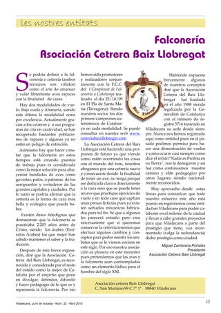 les nostres entitats
                                         Falconería
                  Asociación Cetrera Baix Llobregat

S
         e podría definir a la fal-             hemos sido promotores                                Habiendo expuesto
         conería o cetrería (ambos              y realizadores conjun-                            brevemente algunos
         términos son válidos)                  tamente con la F.C.C.                             de nuestros conceptos
         como el arte de amansar                del I Campionat de Fal-                           diré que la Asociación
y volar libremente aves rapaces                 coneria a Catalunya rea-                          Cetrera del Baix Llo-
con la finalidad de cazar.                      lizado el día 25/10/09                            bregat fué fundada
   Hay dos modalidades de vue-                  en El Pla de Santa Ma-                            en el año 1988 siendo
lo: Bajo vuelo y Altanería, siendo              ria (Tarragona). Siendo                           legalizada por la Ge-
esta última la modalidad reina                  nuestros socios los dos                           neralitat de Catalunya
por excelencia. Actualmente gra-                primero campeones au-                             con el número de re-
cias a los cetreros y a sus progra-             tonómicos de Catalun-                             gistro 5716 teniendo en
mas de cría en cautividad, se han               ya en cada modalidad. Se puede        Viladecans su sede desde siem-
recuperado bastantes poblacio-                  consultar en nuestra web www.         pre. Nunca nos hemos registrado
nes de rapaces y algunas ya no                  cetreriabaixllobregat.com             aquí como entidad pues en el pa-
están en peligro de extinción.                     La Asociación Cetrera del Baix     sado pedimos permiso para ha-
   Asimismo hay que hacer cons-                 Llobregat está haciendo una pro-      cer una demostración de vuelos
tar que la falconería en estos                  puesta de futuro ya que viendo        y como ocurre casi siempre como
tiempos está creando puestos                    como están ocurriendo las cosas       dice el refrán“Nadie es Profeta en
de trabajo pues es considerada                  con el mundo del toro, nosotros       su Tierra”, nos lo denegaron y asi
como la mejor solución para ahu-                abogamos por una cetrería suave       fué como continuamos nuestro
yentar bandadas de aves como                    y consecuente donde la finalidad      camino y afán pedagógico por
gaviotas, patos, o palomas de los               de tener un ave, no tenga porqué      otros lugares siendo nacional-
aeropuertos y vertederos de las                 ser dedicada clara o directamente     mente reconocidos.
grandes capitales y ciudades. Por               a la caza sino que se puede tener         Hoy aprovecho desde estas
lo tanto se podría afirmar que la               un ave que practique ejercicios de    líneas para comunicar que todo
cetrería es la forma de caza más                vuelo y en todo caso que capture      nuestro esfuerzo este año está
bella y ecólogica que pueda ha-                 unas presas ficticias pues ya exis-   puesto en registrarnos como enti-
ber.                                            ten señuelos mécanicos fabrica-       dad en Viladecans para poder co-
                                                dos para tal fin. Sé que a algunos    laborar en el milenio de la ciudad
    Existen datos fidedignos que
                                                les parecerá extraño pero creo        y llevar a cabo grandes proyectos
demuestran que la falconería se
                                                sinceramente que si queremos          para que Viladecans a parte del
practicaba 2.205 años antes de
                                                conservar la cetrería tenemos que     prestígio que tiene, vea incre-
Cristo, siendo los árabes (Emi-
                                                efectuar algunos cambios y con-       mentado (valga la redundancia)
ratos Árabes) los que mejor han
                                                ceptos para poder resistir los em-    dicho prestígio como ciudad.
sabido mantener el saber y la tra-
                                                bates que se le vienen encima en
dicción.                                                                                       Miguel Zambrana Portales
                                                este siglo. Por eso nuestra asocia-
   Después de ésta breve exposi-                                                                              Presidente
                                                ción es pionera en este menester
ción, diré que la Asociación Ce-                                                        Asociación Cetrera Baix Llobregat
                                                pues pretendemos que las aves y
trera del Baix Llobregat, es reco-              la falconería sean comtempladas
nocida y considerada por el resto               como un elemento lúdico para el
del estado como la mejor de Ca-                 hombre del siglo XXI.
taluña por el empeño que pone
en divulgar, defender, difundir
y hacer pedagogía de lo que es y                        Asociación cetrera Baix Llobregat
representa la falconería. Por eso                       C/San Mariano,99 C 7º 1ª 08840 Viladecans


Viladecans, punt de trobada - Núm. 32 - Abril 2010                                                                          12
 