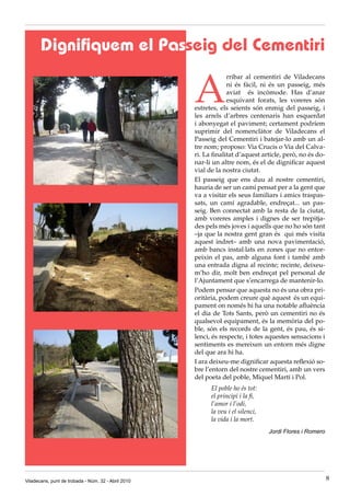 Dignifiquem el Passeig del Cementiri

                                                     A
                                                                  rribar al cementiri de Viladecans
                                                                  ni és fàcil, ni és un passeig, més
                                                                  aviat és incòmode. Has d’anar
                                                                  esquivant forats, les voreres són
                                                     estretes, els seients són enmig del passeig, i
                                                     les arrels d’arbres centenaris han esquerdat
                                                     i abonyegat el paviment; certament podríem
                                                     suprimir del nomenclàtor de Viladecans el
                                                     Passeig del Cementiri i batejar-lo amb un al-
                                                     tre nom; proposo: Via Crucis o Via del Calva-
                                                     ri. La finalitat d’aquest article, però, no és do-
                                                     nar-li un altre nom, és el de dignificar aquest
                                                     vial de la nostra ciutat.
                                                     El passeig que ens duu al nostre cementiri,
                                                     hauria de ser un camí pensat per a la gent que
                                                     va a visitar els seus familiars i amics traspas-
                                                     sats, un camí agradable, endreçat... un pas-
                                                     seig. Ben connectat amb la resta de la ciutat,
                                                     amb voreres amples i dignes de ser trepitja-
                                                     des pels més joves i aquells que no ho són tant
                                                     –ja que la nostra gent gran és qui més visita
                                                     aquest indret– amb una nova pavimentació,
                                                     amb bancs instal·lats en zones que no entor-
                                                     peixin el pas, amb alguna font i també amb
                                                     una entrada digna al recinte; recinte, deixeu-
                                                     m’ho dir, molt ben endreçat pel personal de
                                                     l’Ajuntament que s’encarrega de mantenir-lo.
                                                     Podem pensar que aquesta no és una obra pri-
                                                     oritària, podem creure què aquest és un equi-
                                                     pament on només hi ha una notable afluència
                                                     el dia de Tots Sants, però un cementiri no és
                                                     qualsevol equipament, és la memòria del po-
                                                     ble, són els records de la gent, és pau, és si-
                                                     lenci, és respecte, i totes aquestes sensacions i
                                                     sentiments es mereixen un entorn més digne
                                                     del que ara hi ha.
                                                     I ara deixeu-me dignificar aquesta reflexió so-
                                                     bre l’entorn del nostre cementiri, amb un vers
                                                     del poeta del poble, Miquel Martí i Pol.
                                                           El poble ho és tot:
                                                           el principi i la fi,
                                                           l’amor i l’odi,
                                                           la veu i el silenci,
                                                           la vida i la mort.
                                                                                  Jordi Flores i Romero




Viladecans, punt de trobada - Núm. 32 - Abril 2010                                                        8
 