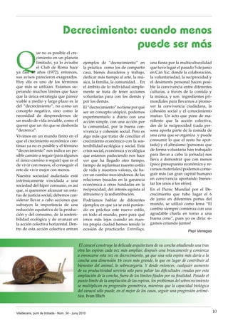 Decrecimiento: cuando menos
                                              puede ser más
Q
            ue no es posible el cre·
            cimiento en un planeta
            limitado, ya lo avisaba            ejemplos de “decrecimiento” en          una fiesta por la multiculturalidad
            el Club de Roma hace               la práctica como los de compartir       que tuvo lugar el pasado 5 de junio
ya casi 40 años (1972), entonces,              casa, bienes duraderos y trabajo,       en Can Xic, donde la colaboración,
sus avisos parecieron exagerados.              dedicar más tiempo al arte, la mú·      la voluntariedad, la reciprocidad y
Hoy día es uno de los términos                 sica, la familia, la comunidad… En      el desinterés personal hacen posi·
que más se utilizan. Estamos su·               el ámbito de lo individual simple·      ble la convivencia entre diferentes
perando muchos límites que hace                mente se trata de tener acciones        culturas, a través de la comida y
que la única estrategia que parece             voluntarias para con los demás y        la música, y son ingredientes pri·
viable a medio y largo plazo es la             por los demás.                          mordiales para llevarnos a promo·
del “decrecimiento”, no como un                El “decrecimiento” no tiene por qué     ver la convivencia ciudadana, la
concepto negativo, sino como la                ser un concepto utópico, podemos        cohesión social y el conocimiento
necesidad de desprendernos de                  experimentarlo a diario con una         mutuo. Un acto que pone de ma·
un modo de vida inviable, como el              acción simple, con una acción por       nifiesto que la acción colectiva,
querer que un río que se desborda              la comunidad, por la buena con·         des de la reciprocidad (cada per·
“decrezca”.                                    vivencia y cohesión social. Pero es     sona aporta parte de la comida de
Vivimos en un mundo finito en el               algo más que tratar de conciliar el     una cena que se organiza y puede
que el crecimiento económico con·              crecimiento económico con la sos·       consumir lo que el resto ha apor·
tinuo ya no es posible y el término            tenibilidad ecológica y social. Esta    tado) y el altruismo (personas que
“decrecimiento” nos indica un po·              crisis social, económica y ecológica    de forma voluntaria han trabajado
sible camino a seguir (para algunos            que estamos padeciendo nos hace         para llevar a cabo la jornada) nos
el único camino a seguir) que es el            ver que ha llegado otro tiempo,         lleva a demostrar que con menos
de vivir con menos, el conseguir el            tiempo de replantear nuestro estilo     (poco presupuesto económico y re·
reto de vivir mejor con menos.                 de vida y nuestros valores, de ha·      cursos materiales) podemos conse·
                                               cer un cambio moviéndonos de las        guir más (un gran capital humano
Nuestra sociedad asalariada está
                                               relaciones basadas en la ganancia       en convivencia aportando bienes·
intrínsicamente vinculada a una
                                               económica a otras fundadas en la        tar los unos a los otros).
sociedad del híper consumo, es así
que, si queremos alcanzar un esta·             reciprocidad, del interés egoísta al    En el Picnic Mundial por el De·
tus de justicia social, debemos con·           altruismo y la redistribución.          crecimiento que tubo lugar el 6
siderar llevar a cabo acciones que             Podríamos hablar de diferentes          de junio en diferentes partes del
subrayen la importancia de una                 ejemplos en que ya se está ponien·      mundo, se utilizó como lema “El
reducción equitativa de la produc·             do en práctica este nuevo estilo,       cambio siempre comienza con una
ción y del consumo, de la sosteni·             en todo el mundo, pero para qué         agradable charla en torno a una
bilidad ecológica y de avanzar en              irnos más lejos cuando en nues·         buena cena”, pues yo os diría: si·
la acción colectiva horizontal. Den·           tra propia ciudad hemos tenido la       gamos cenando juntos!
tro de esta acción colectiva entran            ocasión de practicarlo: Entrellaça,                             Pepi Venegas


                                            El caracol construye la delicada arquitectura de su concha añadiendo una tras
                                           otra las espiras cada vez más amplias; después cesa bruscamente y comienza
                                           a enroscarse esta vez en decrecimiento, ya que una sola espira más daría a la
                                           concha una dimensión 16 veces más grande, lo que en lugar de contribuir al
                                           bienestar del animal, lo sobrecargaría. Y desde entonces, cualquier aumento
                                           de su productividad serviría sólo para paliar las dificultades creadas por esta
                                           ampliación de la concha, fuera de los límites fijados por su finalidad. Pasado el
                                           punto límite de la ampliación de las espiras, los problemas del sobrecrecimiento
                                           se multiplican en progresión geométrica, mientras que la capacidad biológica
                                           del caracol sólo puede, en el mejor de los casos, seguir una progresión aritmé-
                                           tica. Ivan Illich



Viladecans, punt de trobada - Núm. 34 - Juny 2010                                                                              10
 