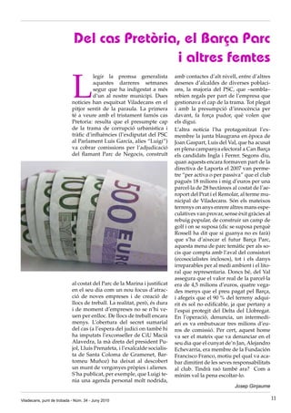 Del cas Pretòria, el Barça Parc
                                             i altres femtes

                            L
                                      legir la premsa generalista           amb contactes d’alt nivell, entre d’altres
                                      aquestes darreres setmanes            desenes d’alcaldes de diverses poblaci·
                                      segur que ha indigestat a més         ons, la majoria del PSC, que –sembla–
                                      d’un al nostre municipi. Dues         rebien regals per part de l’empresa que
                            notícies han esquitxat Viladecans en el         gestionava el cap de la trama. Tot plegat
                            pitjor sentit de la paraula. La primera         i amb la presumpció d’innocència per
                            té a veure amb el tristament famós cas          davant, fa força pudor, què volen que
                            Pretoria: resulta que el presumpte cap          els digui.
                            de la trama de corrupció urbanística i          L’altra notícia l’ha protagonitzat l’ex·
                            tràfic d’influències (l’exdiputat del PSC       membre la junta blaugrana en època de
                            al Parlament Luis García, alies “Luigi”)        Joan Gaspart, Luis del Val, que ha acusat
                            va cobrar comissions per l’adjudicació          en plena campanya electoral a Can Barça
                            del flamant Parc de Negocis, construït          els candidats Ingla i Ferrer. Segons diu,
                                                                            quan aquests encara formaven part de la
                                                                            directiva de Laporta el 2007 van perme·
                                                                            tre “per activa o per passiva” que el club
                                                                            pagués 18 milions i mig d’euros per una
                                                                            parcel·la de 28 hectàrees al costat de l’ae·
                                                                            roport del Prat i el Remolar, al terme mu·
                                                                            nicipal de Viladecans. Són els mateixos
                                                                            terrenys on anys enrere altres mans espe·
                                                                            culatives van provar, sense èxit gràcies al
                                                                            rebuig popular, de construir un camp de
                                                                            golf i on se suposa (dic se suposa perquè
                                                                            Rossell ha dit que si guanya no es farà)
                                                                            que s’ha d’aixecar el futur Barça Parc,
                                                                            aquesta mena de parc temàtic per als so·
                                                                            cis que compta amb l’aval del consistori
                                                                            (ecosocialistes inclosos), tot i els danys
                                                                            irreparables per al medi ambient i el lito·
                                                                            ral que representaria. Doncs bé, del Val
                                                                            assegura que el valor real de la parcel·la
                            al costat del Parc de la Marina i justificat    era de 4,5 milions d’euros, quatre vega·
                            en el seu dia com un nou focus d’atrac·         des menys que el preu pagat pel Barça,
                            ció de noves empreses i de creació de           i afegeix que el 90 % del terreny adqui·
                            llocs de treball. La realitat, però, és dura    rit és sol no edificable, ja que pertany a
                            i de moment d’empreses no se n’hi ve·           l’espai protegit del Delta del Llobregat.
                            uen per enlloc. De llocs de treball encara      En l’operació, denuncia, un intermedi·
                            menys. L’obertura del secret sumarial           ari es va embutxacar tres milions d’eu·
                            del cas (a l’espera del judici on també hi      ros de comissió. Per cert, aquest home
                            ha imputats l’exconseller de CiU Macià          va ser el mateix que va denunciar en el
                            Alavedra, la mà dreta del president Pu·         seu dia que el cunyat de’n Jan, Alejandro
                            jol, Lluís Prenafeta, i l’exalcalde socialis·   Echevarría, era membre de la Fundación
                            ta de Santa Coloma de Gramenet, Bar·            Francisco Franco, motiu pel qual va aca·
                            tomeu Muñoz) ha deixat al descobert             bar dimitint de les seves responsabilitats
                            un munt de vergonyes pròpies i alienes.         al club. Tindrà raó també ara? Com a
                            S’ha publicat, per exemple, que Luigi te·       mínim val la pena escoltar·lo.
                            nia una agenda personal molt nodrida,
                                                                                                       Josep Ginjaume

Viladecans, punt de trobada - Núm. 34 - Juny 2010                                                                          11
 