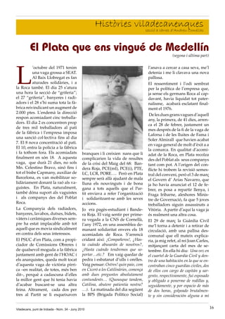 Històries viladecanenques
                                                                   secció a càrrec d’Andreu Comellas



         El Plata que ens vingué de Medellín
                                                                                                      (segona i última part)




L
          ’octubre del 1971 tenim                                                      l’anava a cercar a casa seva, me’l
          una vaga grossa a SEAT.                                                      detenia i me li clavava una nova
          Al Baix Llobregat es fan                                                     pallissa.
          aturades solidàries, i a                                                     El ressentiment i l’odi sembrat
la Roca també. El dia 25 s’atura                                                       per la política de l’empresa que,
una hora la secció de “griferia”;                                                      ja sense els germans Roca al cap·
el 27 “griferia”, banyeres i radi·                                                     davant, havia liquidat tot pater·
adors i el 28 s’hi suma tota la fà·                                                    nalisme, acabarà esclatant final·
brica reivindicant un augment de                                                       ment el 1976.
2.000 ptes. L’endemà la direcció
                                                                                        De les dues grans vagues d’aquell
respon acomiadant cinc treballa·
                                                                                       any, la primera, de 41 dies, arren·
dors. El dia 2 es concentren prop
                                                                                       ca el 28 de febrer, justament un
de tres mil treballadors al pati
                                                                                       mes després de la fi de la vaga de
de la fàbrica i l’empresa imposa
                                                                                       Laforsa i de les lluites de Fama i
una sanció col·lectiva fins al dia
                                                                                       Soler Almirall que havien acabat
7. El 8 nova concentració al pati.
                                                                                       en vaga general de molt d’èxit a a
El 10, entra la policia a la fàbrica
                                                                                       la comarca. En qualitat d’acomi·
i fa tothom fora. Els acomiadats               branques i li creixien nans que li      adat de la Roca, en Plata recolza
finalment en són 18. A aquesta                 complicarien la vida de resultes        des del Poblat als seus companys
vaga, que durà 21 dies, no sols                de la crisi del Maig del 68: Ban·       tant com pot. A l’origen del con·
Mn. Celestino Bravo, sinó fins i               dera Roja, PCE(ml), PCE(i), PTE,        flicte hi trobem la revisió semes·
tot el bisbe Capmany, auxiliar de              LC, LCR, PORE…. Però en Plata           tral del conveni, però el 3 de març
Barcelona, es van mobilitzar so·               sempre serà allà ajudant de mala        el Govern d’ Arias Navarro, que
lidàriament donant la raó als va·              lluna els nouvinguts i de bona          ja ho havia anunciat el 12 de fe·
guistes. En Plata, naturalment,                gana a tots aquells que el Par·         brer, es posa a repartir llenya, i
també dóna suport als vaguistes                tit enviava a refer l’organització      Fraga Iribarne, aleshores Minis·
i als companys des del Poblat                  i solidaritzant·se amb les seves        tre de Governació, fa que 5 joves
Roca.                                          accions.                                treballadors siguin assassinats a
La Companyia dels radiadors,                   Jo era pagès·estudiant i Bande·         Vitòria. A partir d’aquí la vaga ja
banyeres, lavabos, dutxes, bidets,             ra Roja. El vaig sentir per prime·      és realment una altra cosa.
vàters i ceràmiques diverses sem·              ra vegada a la CNS de Cornellà,         El 29 de març la Guàrdia Civil
pre ha estat implacable amb tot                l’any 1972, en una assemblea de·        me’l torna a detenir i a retirar de
aquell que es movia sindicalment               manant solidaritat envers els 18        circulació, amb una pallisa des·
en contra dels seus interessos.                acomiadats de Roca. S’arrencà           comunal que ell mateix explica·
El PSUC d’en Plata, com a propi·               cridant així: ¡Compañeros!, ¿Has-       ria, ja mig refet, al rei Joan Carles,
ciador de Comissions Obreres i                 ta cuándo abusarán de nosotros?,        mitjançant carta del mes de se·
de qualsevol moguda a la fàbrica               ¿Hasta cuándo tendremos que so-         tembre. En ella hi diu: Una vez en
juntament amb gent de l’HOAC i                 portar…etc.? Em vaig quedar de          el cuartel de la Guardia Civil y den-
els anarquistes, queda molt tocat              pedra i esbatanat d’ulls i orelles.     tro de una habitación en la que se en-
d’aquesta vaga de victòria pírri·              Vaig pensar: Ostres! quin paio, com     contraban cinco guardias civiles, dos
ca –en realitat, de totes, més ben             en Ciceró a les Catilinàries, comença   de ellos con cargo de capitán y sar-
dit–, perquè a cadascuna d’elles               amb dues preguntes absolutament         gento, respectivamente, fui esposado
la millor gent que hi tenia havia              contundents… (Quousque tandem,          y obligado a ponerme de rodillas y,
d’acabar buscant·se una altra                  Catilina, abutere patientia nostra?     seguidamente, y por espacio de más
feina. Altrament, cada dos per                 …). La matinada del dia següent         de dos horas, golpeado brutalmen-
tres al Partit se li esqueixaven               la BPS (Brigada Político Social)        te y sin consideración alguna a mi


Viladecans, punt de trobada - Núm. 34 - Juny 2010                                                                               16
 