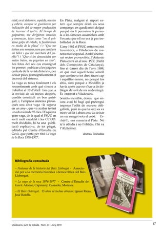 edad, en el abdomen, espalda, muslos           En Plata, malgrat el suport ex·
y cabeza, aunque se guardaron por              tern que sempre donà als seus
indicación del de mayor graduación             companys, en quedà molt dolgut
de tocarme el rostro. Al tiempo de             perquè no li permeten la parau·
golpearme, me dirigieron insultos              la a les famoses assamblees amb
y amenazas, tales como “en el pró-             l’excusa que ell no era ja pas tre·
ximo golpe de estado, te fusilaremos           ballador de la Roca.
en medio de la plaza” ( ) “Que me              L’any 1982 el PSUC entra en crisi
daban una semana para que vendiera             traumàtica, a Viladecans de ma·
mi taller i que me marchara del pu-            nera molt especial. Amb l’anome·
eblo”( ) “Que si los denunciaba por            nat sector pro·soviètic, l’Antonio
malos tratos, me pegarian un tiro”.            Plata entra en el nou PCC (Partit
Les fotos del seu cos ensangnat                dels Comunistes de Catalunya),
les permet publicar a les pàgines              fins el darrer dia de l’any 1988,
centrals de la revista Interviu, per           en què mor aquell home senzill
deixar palès pornograficament el               que caminava tot dret, tirant cap
tarannà del sistema.                           i espatlles enrere, no perquè fos
La vaga es tanca fatalment i els               altiu, sinó perquè a Medellín ja
ressentiments amb què s’entra a                havia après que no s’havia de do·
treballar el 10 d’abril fan que, a             blegar davant de res ni de ningú.
la revisió de sis mesos després,               És enterrat a Viladecans.
quedés constituït un bon guiri·                Sembla increïble, doncs, que en·
gall, i, l’empresa mateixa provo·              cara avui hi hagi qui pretengui
qués una altra vaga –la segona                 imposar l’oblit de manera obli·
en un any–, que va acabar tenint               gatòria, però és que la serp es va
una duració de 95 dies. D’aquesta              morir al llit i abans ens va deixar
gran vaga, de la qual el PSUC en               un ou amagat sota el coixí. Es-
sortí molt escaldat i les CC.OO.               clafa’l!, ens manaria el Plata. No
molt dividides, hi ha una publi·               te’n oblidis i no l’oblidis, t’hi va
cació explicativa, de tot plegat,
                                               l’Alzheimer.
editada pel Centre d’Estudis de
Gavà, que porta per títol La vaga                                Andreu Comellas
de la Roca 1976-1977.




   Bibliografia consultada

   – Peatones de la historia del Baix Llobregat · Associa·
   ció per a la memòria històrica i democràtica del Baix
   Llobregat.
   – La vaga de la roca 1976-1977 · Centre d’Estudis de
   Gavà: Alonso, Capmany, Casasola, Morales.
   – El Baix Llobregat. 15 años de luchas obreras: Ignasi Riera,
   José Botella.




Viladecans, punt de trobada - Núm. 34 - Juny 2010                                     17
 