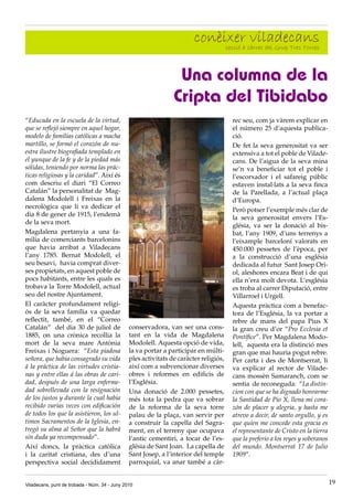 conèixer càrrec del Grup Tres Torres
                                                                             secció a
                                                                                      viladecans

                                                                 Una columna de la
                                                                Cripta del Tibidabo
“Educada en la escuela de la virtud,                                                   rec seu, com ja vàrem explicar en
que se reflejó siempre en aquel hogar,                                                 el número 25 d’aquesta publica·
modelo de familias católicas a macha                                                   ció.
martillo, se formó el corazón de nu-                                                   De fet la seva generositat va ser
estra ilustre biografiada templado en                                                  extensiva a tot el poble de Vilade·
el yunque de la fe y de la piedad más                                                  cans. De l’aigua de la seva mina
sólidas, teniendo por norma las prác-                                                  se’n va beneficiar tot el poble i
ticas religiosas y la caridad”. Així és                                                l’escorxador i el safareig públic
com descriu el diari “El Correo                                                        estaven instal·lats a la seva finca
Catalán” la personalitat de Mag·                                                       de la Parellada, a l’actual plaça
dalena Modolell i Freixas en la                                                        d’Europa.
necrològica que li va dedicar el
                                                                                       Però potser l’exemple més clar de
dia 8 de gener de 1915, l’endemà
                                                                                       la seva generositat envers l’Es·
de la seva mort.
                                                                                       glésia, va ser la donació al bis·
Magdalena pertanyia a una fa·                                                          bat, l’any 1909, d’uns terrenys a
mília de comerciants barcelonins                                                       l’eixample barceloní valorats en
que havia arribat a Viladecans                                                         450.000 pessetes de l’època, per
l’any 1785. Bernat Modolell, el                                                        a la construcció d’una església
seu besavi, havia comprat diver·                                                       dedicada al futur Sant Josep Ori·
ses propietats, en aquest poble de                                                     ol, aleshores encara Beat i de qui
pocs habitants, entre les quals es                                                     ella n’era molt devota. L’església
trobava la Torre Modolell, actual                                                      es troba al carrer Diputació, entre
seu del nostre Ajuntament.                                                             Villarroel i Urgell.
El caràcter profundament religi·                                                       Aquesta pràctica com a benefac·
ós de la seva família va quedar                                                        tora de l’Església, la va portar a
reflectit, també, en el “Correo                                                        rebre de mans del papa Pius X
Catalán” del dia 30 de juliol de               conservadora, van ser una cons·         la gran creu d’or “Pro Ecclesia et
1885, on una crònica recollia la               tant en la vida de Magdalena            Pontífice”. Per Magdalena Modo·
mort de la seva mare Antònia                   Modolell. Aquesta opció de vida,        lell, aquesta era la distinció mes
Freixas i Noguera: “Esta piadosa               la va portar a participar en múlti·     gran que mai hauria pogut rebre.
señora, que habia consagrado su vida           ples activitats de caràcter religiós,   Per carta i des de Montserrat, li
á la práctica de las virtudes cristia-         així com a subvencionar diverses        va explicar al rector de Vilade·
nas y entre ellas á las obras de cari-         obres i reformes en edificis de         cans mossèn Samaranch, com se
dad, después de una larga enferme-             l’Església.                             sentia de reconeguda: “La distin-
dad sobrellevada con la resignación            Una donació de 2.000 pessetes,          cion con que se ha dignado honrarme
de los justos y durante la cual habia          més tota la pedra que va sobrar         la Santidad de Pio X, llena mi cora-
recibido varias veces con edificación          de la reforma de la seva torre          zón de placer y alegria, y hasta me
de todos los que la asistieron, los ul-        palau de la plaça, van servir per       atrevo a decir, de santo orgullo, y es
timos Sacramentos de la Iglesia, en-           a construir la capella del Sagra·       que quien me concede esta gracia es
tregó su alma al Señor que la habrá            ment, en el terreny que ocupava         el representante de Cristo en la tierra
sin duda ya recompensado”.                     l’antic cementiri, a tocar de l’es·     que la preferio a los reyes y soberanos
Així doncs, la pràctica catòlica               glésia de Sant Joan. La capella de      del mundo. Montserrat 17 de Julio
i la caritat cristiana, des d’una              Sant Josep, a l’interior del temple     1909”.
perspectiva social decididament                parroquial, va anar també a càr·


Viladecans, punt de trobada - Núm. 34 - Juny 2010                                                                                19
 
