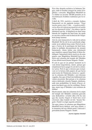 Pocs dies després esclatava la Setmana Trà·
                                                    gica, amb el resultat conegut de crema d’es·
                                                    glésies i convents. Magdalena Modolell no
                                                    va dubtar en invertir 100.000 pessetes en la
                                                    reconstrucció d’edificis malmesos per la re·
                                                    volta.
                                                    L’abril de 1911, escrivia a mossèn Andreu
                                                    Samaranch en els següents termes: “Tengo
                                                    muchos gastos como V. sabe… si pudiera preferi-
                                                    ria las obras de la Iglesia parroquial de este pueblo
                                                    que tan dignamente dirige”. Les obres a què fa
                                                    referència son les d’ampliació en dues naus
                                                    laterals de l’església de Sant Joan, les quals
                                                    es van dur a terme sota la direcció de l’arqui·
                                                    tecte Josep Azemar.
                                                    Així és com transcorria la vida de la señora
                                                    Modolell. De fet, de la seva profunda religi·
                                                    ositat ja en sabíem força coses. Però el cas és
                                                    que a l’arxiu de la parròquia de Sant Joan,
                                                    entre la múltiple documentació de mossèn
                                                    Samaranch, vàrem trobar una informació
                                                    que ampliava aquest llarg llistat d’obres be·
                                                    nèfiques. Samaranch deixa escrit en els seus
                                                    papers, que Magdalena Modolell havia de·
                                                    dicat una columna del temple del Tibidabo
                                                    al seu difunt marit Jaume Nogués i Taulet.
                                                    El cert és que en un primer moment no li
                                                    vam donar importància, vàrem pensar que
                                                    simplement havia pagat el cost de la colum·
                                                    na i prou. Però és que a mesura que avançà·
                                                    vem en la lectura dels papers de qui havia
                                                    estat rector de Viladecans, tornava a aparèi·
                                                    xer la columna del Tibidabo i així diverses
                                                    vegades, fins que al final inevitablement ens
                                                    vàrem encuriosir. Ben pensat, si la columna
                                                    estava dedicada a Jaume Nogués, aleshores,
                                                    amb tota probabilitat, hi haurà d’haver al·
                                                    guna inscripció que així ho certifiqui. Doncs
                                                    apa, anem cap el Tibidabo i així sortirem de
                                                    dubtes!
                                                    Efectivament, totes les columnes de la cripta
                                                    del temple del Tibidabo contenen gravada
                                                    una dedicatòria i d’entre elles n’hi ha una
                                                    que diu: Jacobus Nogués et Taulet hanc erexit
                                                    columnam. Que traduït vol dir: “Jaume No·
                                                    gués i Taulet va erigir aquesta columna”.
                                                    Vet aquí, doncs, la columna que Magdalena
                                                    Modolell havia dedicat, cent anys enrere, a
                                                    la memòria del seu difunt marit, l’advocat i
                                                    periodista Jaume Nogués i Taulet.
                                                                              Jaume Lligadas Vendrell




Viladecans, punt de trobada - Núm. 34 - Juny 2010                                                           20
 