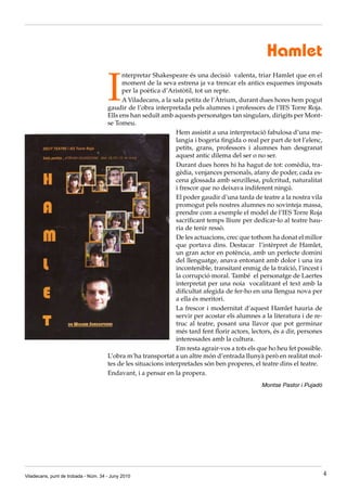 Hamlet

                                      I
                                            nterpretar Shakespeare és una decisió valenta, triar Hamlet que en el
                                            moment de la seva estrena ja va trencar els antics esquemes imposats
                                            per la poètica d’Aristòtil, tot un repte.
                                            A Viladecans, a la sala petita de l’Àtrium, durant dues hores hem pogut
                                      gaudir de l’obra interpretada pels alumnes i professors de l’IES Torre Roja.
                                      Ells ens han seduït amb aquests personatges tan singulars, dirigits per Mont·
                                      se Tomeu.
                                                                Hem assistit a una interpretació fabulosa d’una me·
                                                                langia i bogeria fingida o real per part de tot l’elenc,
                                                                petits, grans, professors i alumnes han desgranat
                                                                aquest antic dilema del ser o no ser.
                                                                Durant dues hores hi ha hagut de tot: comèdia, tra·
                                                                gèdia, venjances personals, afany de poder, cada es·
                                                                cena glossada amb senzillesa, pulcritud, naturalitat
                                                                i frescor que no deixava indiferent ningú.
                                                                El poder gaudir d’una tarda de teatre a la nostra vila
                                                                promogut pels nostres alumnes no sovinteja massa,
                                                                prendre com a exemple el model de l’IES Torre Roja
                                                                sacrificant temps lliure per dedicar·lo al teatre hau·
                                                                ria de tenir ressò.
                                                                De les actuacions, crec que tothom ha donat el millor
                                                                que portava dins. Destacar l’intèrpret de Hamlet,
                                                                un gran actor en potència, amb un perfecte domini
                                                                del llenguatge, anava entonant amb dolor i una ira
                                                                incontenible, transitant enmig de la traïció, l’incest i
                                                                la corrupció moral. També el personatge de Laertes
                                                                interpretat per una noia vocalitzant el text amb la
                                                                dificultat afegida de fer·ho en una llengua nova per
                                                                a ella és meritori.
                                                                La frescor i modernitat d’aquest Hamlet hauria de
                                                                servir per acostar els alumnes a la literatura i de re·
                                                                truc al teatre, posant una llavor que pot germinar
                                                                més tard fent florir actors, lectors, és a dir, persones
                                                                interessades amb la cultura.
                                                                Em resta agrair·vos a tots els que ho heu fet possible.
                                      L’obra m’ha transportat a un altre món d’entrada llunyà però en realitat mol·
                                      tes de les situacions interpretades són ben properes, el teatre dins el teatre.
                                      Endavant, i a pensar en la propera.
                                                                                                Montse Pastor i Pujadó




Viladecans, punt de trobada - Núm. 34 - Juny 2010                                                                          4
 