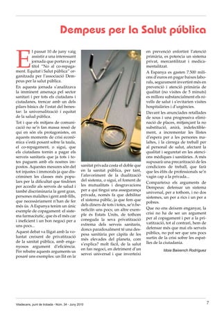 Dempeus per la Salut pública


E
          l passat 10 de juny vaig                                                     en prevenció enfortint l’atenció
          assistir a una interessant                                                   primària, es potencia un sistema
          jornada que portava per                                                      privat, mercantilitzat i medica·
          títol “No al co·repaga·                                                      mentalitzat.
ment. Equitat i Salut pública” or·                                                     A Espanya es gasten 7.500 mili·
ganitzada per l’associació Dem·                                                        ons d’euros en pagar baixes labo·
peus per la salut pública.                                                             rals, segurament invertint més en
En aquesta jornada s’analitzava                                                        prevenció i atenció primària de
la imminent amenaça pel sector                                                         qualitat (no visites de 5 minuts)
sanitari i per tots els ciutadans i                                                    es millora substancialment els ni·
ciutadanes, trencar amb un dels                                                        vells de salut i s’evitarien visites
pilars bàsics de l’estat del benes·                                                    hospitalàries i d’urgències.
tar: la universalització i equitat                                                     Davant les anunciades retallades
de la salud pública.                                                                   de sous i una progressiva elimi·
Tot i que els mitjans de comuni·                                                       nació de places, mitjançant la no
cació no se’n fan massa ressó de                                                       substitució, anirà, indefectible·
qui en són els protagonistes, en                                                       ment, a incrementar les llistes
aquests moments de crisi econò·                                                        d’espera per a les persones ma·
mica s’està posant sobre la taula,                                                     laltes, i la càrrega de treball per
el co·repagament, o sigui, que                                                         al personal de salut, afectant la
els ciutadans tornin a pagar els                                                       qualitat i seguretat en les atenci·
serveis sanitaris que ja tots i to·                                                    ons mèdiques i sanitàries. A més
tes paguem amb els nostres im·                                                         supusarà una precarització de les
postos. Aquestes mesures són del               sanitat privada costa el doble que      condicions de treball, que farà
tot injustes i immorals ja que dis·            en la sanitat pública, per tant,        que les èlits de professionals se’n
criminen les classes més popu·                 l’afavoriment de la dualització         vagin cap a la privada...
lars per la dificultat que tindrien            del sistema, o sigui, el foment de
                                                                                       Comparteixo els arguments de
per accedir als serveis de salud i             les mutualitats i desgravacions
                                                                                       Dempeus: defensar un sistema
també discriminaria la gent gran,              per a qui tingui una assegurança
                                                                                       universal, per a tothom, i no dos
persones malaltes i gent amb fills,            privada, només fa que debilitar
                                                                                       sistemes, un per a rics i un per a
que necessàriament n’han de fer                el sistema públic, ja que fem que
                                                                                       pobres.
més ús. A Espanya tenim un únic                dels diners de tots i totes, se’n be·
                                               neficiïn uns pocs; un altre exem·       Que no ens deixem enganyar, la
exemple de copagament: el siste·
                                               ple és Estats Units, de tothom          crisi no ha de ser un argument
ma farmacèutic, que és el més car
                                               coneguda la seva privatització          per al copagament i per a la pri·
i ineficient i un bon negoci per a
                                               extrema dels serveis sanitaris,         vatització, tot al contrari, hem de
uns pocs...
                                               doncs paradoxalment té una des·         defensar més que mai els serveis
Aquest debat va lligat amb la vo·                                                      públics, no pot ser que uns pocs
                                               pesa sanitària per càpita de les
luntat creixent de privatització                                                       surtin de la crisi sobre les espat·
                                               més elevades del planeta, com
de la sanitat pública, amb enga·                                                       lles de la ciutadania.
                                               s’explica? molt fàcil, de la salut
nyosos argument d’eficiència.
                                               en fan negoci, en detriment d’un                  Idoia Baixench Rodríguez
Per rebatre aquests arguments us
                                               servei universal i que inverteixi
posaré uns exemples: un llit en la




Viladecans, punt de trobada - Núm. 34 - Juny 2010                                                                             7
 