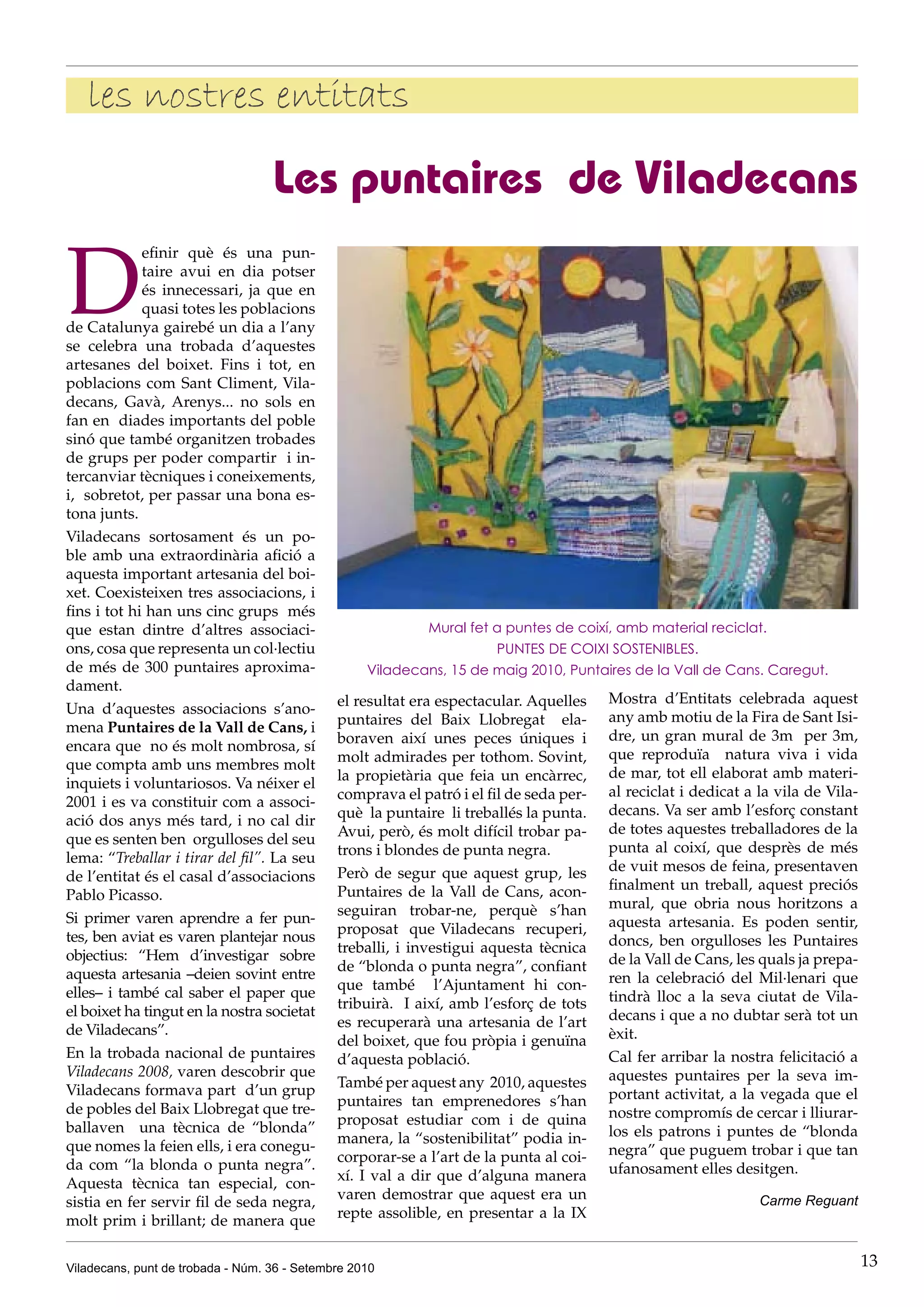 les nostres entitats

                                   Les puntaires de Viladecans

D
             efinir què és una pun-
             taire avui en dia potser
             és innecessari, ja que en
             quasi totes les poblacions
de Catalunya gairebé un dia a l’any
se celebra una trobada d’aquestes
artesanes del boixet. Fins i tot, en
poblacions com Sant Climent, Vila-
decans, Gavà, Arenys... no sols en
fan en diades importants del poble
sinó que també organitzen trobades
de grups per poder compartir i in-
tercanviar tècniques i coneixements,
i, sobretot, per passar una bona es-
tona junts.
Viladecans sortosament és un po-
ble amb una extraordinària afició a
aquesta important artesania del boi-
xet. Coexisteixen tres associacions, i
fins i tot hi han uns cinc grups més
que estan dintre d’altres associaci-                        Mural fet a puntes de coixí, amb material reciclat.
ons, cosa que representa un col·lectiu                                PUNTES DE COIXI SOSTENIBLES.
de més de 300 puntaires aproxima-                  Viladecans, 15 de maig 2010, Puntaires de la Vall de Cans. Caregut.
dament.
                                              el resultat era espectacular. Aquelles    Mostra d’Entitats celebrada aquest
Una d’aquestes associacions s’ano-
                                              puntaires del Baix Llobregat ela-         any amb motiu de la Fira de Sant Isi-
mena Puntaires de la Vall de Cans, i
                                              boraven així unes peces úniques i         dre, un gran mural de 3m per 3m,
encara que no és molt nombrosa, sí
                                              molt admirades per tothom. Sovint,        que reproduïa natura viva i vida
que compta amb uns membres molt
                                              la propietària que feia un encàrrec,      de mar, tot ell elaborat amb materi-
inquiets i voluntariosos. Va néixer el
                                              comprava el patró i el fil de seda per-   al reciclat i dedicat a la vila de Vila-
2001 i es va constituir com a associ-
                                              què la puntaire li treballés la punta.    decans. Va ser amb l’esforç constant
ació dos anys més tard, i no cal dir
                                              Avui, però, és molt difícil trobar pa-    de totes aquestes treballadores de la
que es senten ben orgulloses del seu
                                              trons i blondes de punta negra.           punta al coixí, que desprès de més
lema: “Treballar i tirar del fil”. La seu
                                              Però de segur que aquest grup, les        de vuit mesos de feina, presentaven
de l’entitat és el casal d’associacions
                                              Puntaires de la Vall de Cans, acon-       finalment un treball, aquest preciós
Pablo Picasso.
                                              seguiran trobar-ne, perquè s’han          mural, que obria nous horitzons a
Si primer varen aprendre a fer pun-                                                     aquesta artesania. Es poden sentir,
                                              proposat que Viladecans recuperi,
tes, ben aviat es varen plantejar nous                                                  doncs, ben orgulloses les Puntaires
                                              treballi, i investigui aquesta tècnica
objectius: “Hem d’investigar sobre                                                      de la Vall de Cans, les quals ja prepa-
                                              de “blonda o punta negra”, confiant
aquesta artesania –deien sovint entre                                                   ren la celebració del Mil·lenari que
                                              que també l’Ajuntament hi con-
elles– i també cal saber el paper que                                                   tindrà lloc a la seva ciutat de Vila-
                                              tribuirà. I així, amb l’esforç de tots
el boixet ha tingut en la nostra societat                                               decans i que a no dubtar serà tot un
                                              es recuperarà una artesania de l’art
de Viladecans”.                                                                         èxit.
                                              del boixet, que fou pròpia i genuïna
En la trobada nacional de puntaires           d’aquesta població.                       Cal fer arribar la nostra felicitació a
Viladecans 2008, varen descobrir que                                                    aquestes puntaires per la seva im-
                                              També per aquest any 2010, aquestes
Viladecans formava part d’un grup                                                       portant activitat, a la vegada que el
                                              puntaires tan emprenedores s’han
de pobles del Baix Llobregat que tre-                                                   nostre compromís de cercar i lliurar-
                                              proposat estudiar com i de quina
ballaven una tècnica de “blonda”                                                        los els patrons i puntes de “blonda
                                              manera, la “sostenibilitat” podia in-
que nomes la feien ells, i era conegu-                                                  negra” que puguem trobar i que tan
                                              corporar-se a l’art de la punta al coi-
da com “la blonda o punta negra”.                                                       ufanosament elles desitgen.
                                              xí. I val a dir que d’alguna manera
Aquesta tècnica tan especial, con-
                                              varen demostrar que aquest era un                                 Carme Reguant
sistia en fer servir fil de seda negra,
                                              repte assolible, en presentar a la IX
molt prim i brillant; de manera que


Viladecans, punt de trobada - Núm. 36 - Setembre 2010                                                                              13
 
