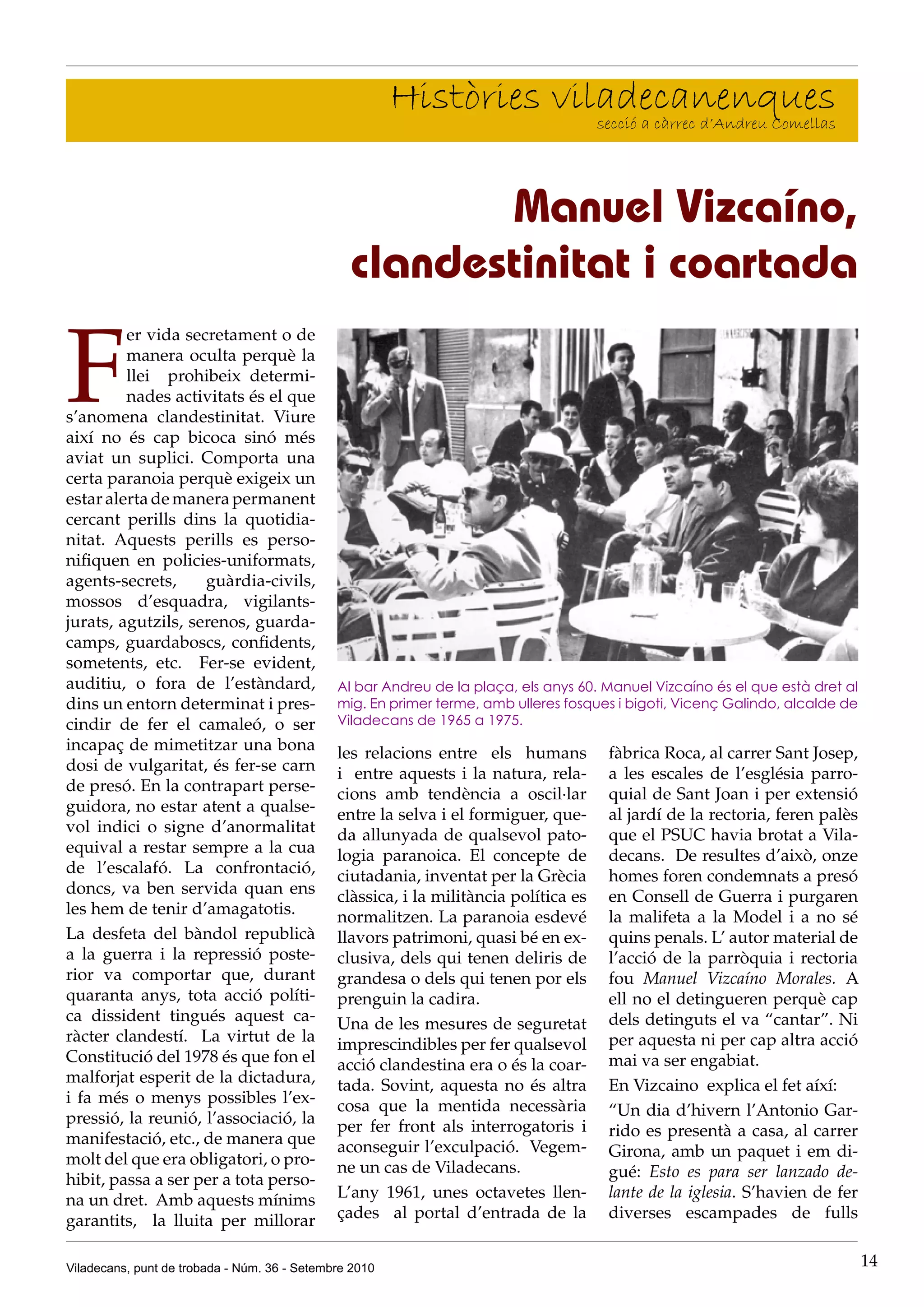 Històries viladecanenques
                                                                     secció a càrrec d’Andreu Comellas




                                                       Manuel Vizcaíno,
                                                clandestinitat i coartada

F
         er vida secretament o de
         manera oculta perquè la
         llei prohibeix determi-
         nades activitats és el que
s’anomena clandestinitat. Viure
així no és cap bicoca sinó més
aviat un suplici. Comporta una
certa paranoia perquè exigeix un
estar alerta de manera permanent
cercant perills dins la quotidia-
nitat. Aquests perills es perso-
nifiquen en policies-uniformats,
agents-secrets,     guàrdia-civils,
mossos d’esquadra, vigilants-
jurats, agutzils, serenos, guarda-
camps, guardaboscs, confidents,
sometents, etc. Fer-se evident,
auditiu, o fora de l’estàndard,               Al bar Andreu de la plaça, els anys 60. Manuel Vizcaíno és el que està dret al
dins un entorn determinat i pres-             mig. En primer terme, amb ulleres fosques i bigoti, Vicenç Galindo, alcalde de
cindir de fer el camaleó, o ser               Viladecans de 1965 a 1975.
incapaç de mimetitzar una bona                les relacions entre els humans          fàbrica Roca, al carrer Sant Josep,
dosi de vulgaritat, és fer-se carn            i entre aquests i la natura, rela-      a les escales de l’església parro-
de presó. En la contrapart perse-             cions amb tendència a oscil·lar         quial de Sant Joan i per extensió
guidora, no estar atent a qualse-             entre la selva i el formiguer, que-     al jardí de la rectoria, feren palès
vol indici o signe d’anormalitat              da allunyada de qualsevol pato-         que el PSUC havia brotat a Vila-
equival a restar sempre a la cua              logia paranoica. El concepte de         decans. De resultes d’això, onze
de l’escalafó. La confrontació,               ciutadania, inventat per la Grècia      homes foren condemnats a presó
doncs, va ben servida quan ens                clàssica, i la militància política es   en Consell de Guerra i purgaren
les hem de tenir d’amagatotis.                normalitzen. La paranoia esdevé         la malifeta a la Model i a no sé
La desfeta del bàndol republicà               llavors patrimoni, quasi bé en ex-      quins penals. L’ autor material de
a la guerra i la repressió poste-             clusiva, dels qui tenen deliris de      l’acció de la parròquia i rectoria
rior va comportar que, durant                 grandesa o dels qui tenen por els       fou Manuel Vizcaíno Morales. A
quaranta anys, tota acció políti-             prenguin la cadira.                     ell no el detingueren perquè cap
ca dissident tingués aquest ca-               Una de les mesures de seguretat         dels detinguts el va “cantar”. Ni
ràcter clandestí. La virtut de la             imprescindibles per fer qualsevol       per aquesta ni per cap altra acció
Constitució del 1978 és que fon el            acció clandestina era o és la coar-     mai va ser engabiat.
malforjat esperit de la dictadura,            tada. Sovint, aquesta no és altra       En Vizcaino explica el fet aíxí:
i fa més o menys possibles l’ex-              cosa que la mentida necessària
pressió, la reunió, l’associació, la                                                  “Un dia d’hivern l’Antonio Gar-
                                              per fer front als interrogatoris i      rido es presentà a casa, al carrer
manifestació, etc., de manera que             aconseguir l’exculpació. Vegem-
molt del que era obligatori, o pro-                                                   Girona, amb un paquet i em di-
                                              ne un cas de Viladecans.                gué: Esto es para ser lanzado de-
hibit, passa a ser per a tota perso-
na un dret. Amb aquests mínims                L’any 1961, unes octavetes llen-        lante de la iglesia. S’havien de fer
garantits, la lluita per millorar             çades al portal d’entrada de la         diverses escampades de fulls


Viladecans, punt de trobada - Núm. 36 - Setembre 2010                                                                          14
 