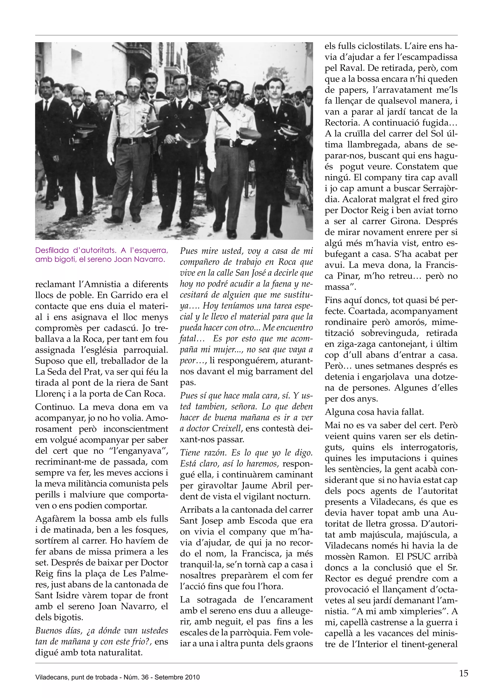 els fulls ciclostilats. L’aire ens ha-
                                                                                        via d’ajudar a fer l’escampadissa
                                                                                        pel Raval. De retirada, però, com
                                                                                        que a la bossa encara n’hi queden
                                                                                        de papers, l’arravatament me’ls
                                                                                        fa llençar de qualsevol manera, i
                                                                                        van a parar al jardí tancat de la
                                                                                        Rectoria. A continuació fugida…
                                                                                        A la cruïlla del carrer del Sol úl-
                                                                                        tima llambregada, abans de se-
                                                                                        parar-nos, buscant qui ens hagu-
                                                                                        és pogut veure. Constatem que
                                                                                        ningú. El company tira cap avall
                                                                                        i jo cap amunt a buscar Serrajòr-
                                                                                        dia. Acalorat malgrat el fred giro
                                                                                        per Doctor Reig i ben aviat torno
                                                                                        a ser al carrer Girona. Després
                                                                                        de mirar novament enrere per si
                                                                                        algú més m’havia vist, entro es-
Desfilada d’autoritats. A l’esquerra,         Pues mire usted, voy a casa de mi         bufegant a casa. S’ha acabat per
amb bigoti, el sereno Joan Navarro.           compañero de trabajo en Roca que          avui. La meva dona, la Francis-
                                              vive en la calle San José a decirle que   ca Pinar, m’ho retreu… però no
reclamant l’Amnistia a diferents              hoy no podré acudir a la faena y ne-      massa”.
llocs de poble. En Garrido era el             cesitará de alguien que me sustitu-
                                                                                        Fins aquí doncs, tot quasi bé per-
contacte que ens duia el materi-              ya…. Hoy teníamos una tarea espe-
                                                                                        fecte. Coartada, acompanyament
al i ens asignava el lloc menys               cial y le llevo el material para que la
                                                                                        rondinaire però amorós, mime-
compromès per cadascú. Jo tre-                pueda hacer con otro... Me encuentro
                                                                                        tització sobrevinguda, retirada
ballava a la Roca, per tant em fou            fatal… Es por esto que me acom-
                                                                                        en ziga-zaga cantonejant, i últim
assignada l’església parroquial.              paña mi mujer..., no sea que vaya a
                                                                                        cop d’ull abans d’entrar a casa.
Suposo que ell, treballador de la             peor…, li responguérem, aturant-
                                                                                        Però… unes setmanes després es
La Seda del Prat, va ser qui féu la           nos davant el mig barrament del
                                                                                        detenia i engarjolava una dotze-
tirada al pont de la riera de Sant            pas.
                                                                                        na de persones. Algunes d’elles
Llorenç i a la porta de Can Roca.             Pues sí que hace mala cara, sí. Y us-     per dos anys.
Continuo. La meva dona em va                  ted tambien, señora. Lo que deben
                                                                                        Alguna cosa havia fallat.
acompanyar, jo no ho volia. Amo-              hacer de buena mañana es ir a ver
rosament però inconscientment                 a doctor Creixell, ens contestà dei-      Mai no es va saber del cert. Però
em volgué acompanyar per saber                xant-nos passar.                          veient quins varen ser els detin-
del cert que no “l’enganyava”,                                                          guts, quins els interrogatoris,
                                              Tiene razón. Es lo que yo le digo.
recriminant-me de passada, com                                                          quines les imputacions i quines
                                              Está claro, así lo haremos, respon-
sempre va fer, les meves accions i                                                      les sentències, la gent acabà con-
                                              gué ella, i continuàrem caminant
la meva militància comunista pels                                                       siderant que si no havia estat cap
                                              per giravoltar Jaume Abril per-
perills i malviure que comporta-                                                        dels pocs agents de l’autoritat
                                              dent de vista el vigilant nocturn.
ven o ens podien comportar.                                                             presents a Viladecans, és que es
                                              Arribats a la cantonada del carrer        devia haver topat amb una Au-
Agafàrem la bossa amb els fulls               Sant Josep amb Escoda que era             toritat de lletra grossa. D’autori-
i de matinada, ben a les fosques,             on vivia el company que m’ha-             tat amb majúscula, majúscula, a
sortírem al carrer. Ho havíem de              via d’ajudar, de qui ja no recor-         Viladecans només hi havia la de
fer abans de missa primera a les              do el nom, la Francisca, ja més           mossèn Ramon. El PSUC arribà
set. Després de baixar per Doctor             tranquil·la, se’n tornà cap a casa i      doncs a la conclusió que el Sr.
Reig fins la plaça de Les Palme-              nosaltres preparàrem el com fer           Rector es degué prendre com a
res, just abans de la cantonada de            l’acció fins que fou l’hora.              provocació el llançament d’octa-
Sant Isidre vàrem topar de front              La sotragada de l’encarament              vetes al seu jardí demanant l’am-
amb el sereno Joan Navarro, el                amb el sereno ens duu a alleuge-          nistia. “A mi amb ximpleries”. A
dels bigotis.                                 rir, amb neguit, el pas fins a les        mi, capellà castrense a la guerra i
Buenos días, ¿a dónde van ustedes             escales de la parròquia. Fem vole-        capellà a les vacances del minis-
tan de mañana y con este frio?, ens           iar a una i altra punta dels graons       tre de l’Interior el tinent-general
digué amb tota naturalitat.

Viladecans, punt de trobada - Núm. 36 - Setembre 2010                                                                            15
 