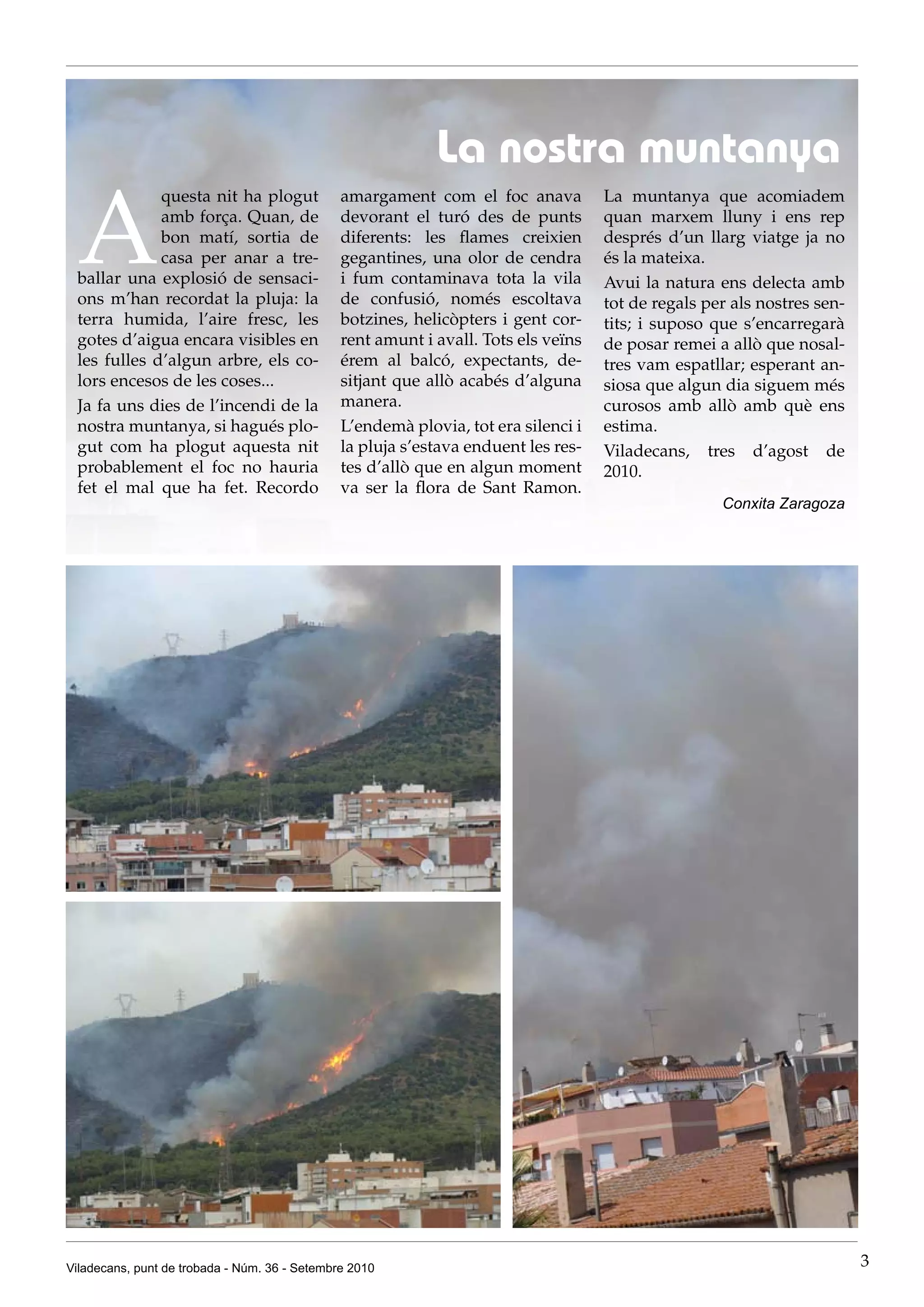 La nostra muntanya

 A
             questa nit ha plogut              amargament com el foc anava          La muntanya que acomiadem
             amb força. Quan, de               devorant el turó des de punts        quan marxem lluny i ens rep
             bon matí, sortia de               diferents: les flames creixien       després d’un llarg viatge ja no
             casa per anar a tre-              gegantines, una olor de cendra       és la mateixa.
 ballar una explosió de sensaci-               i fum contaminava tota la vila       Avui la natura ens delecta amb
 ons m’han recordat la pluja: la               de confusió, només escoltava         tot de regals per als nostres sen-
 terra humida, l’aire fresc, les               botzines, helicòpters i gent cor-    tits; i suposo que s’encarregarà
 gotes d’aigua encara visibles en              rent amunt i avall. Tots els veïns   de posar remei a allò que nosal-
 les fulles d’algun arbre, els co-             érem al balcó, expectants, de-       tres vam espatllar; esperant an-
 lors encesos de les coses...                  sitjant que allò acabés d’alguna     siosa que algun dia siguem més
 Ja fa uns dies de l’incendi de la             manera.                              curosos amb allò amb què ens
 nostra muntanya, si hagués plo-               L’endemà plovia, tot era silenci i   estima.
 gut com ha plogut aquesta nit                 la pluja s’estava enduent les res-   Viladecans, tres d’agost de
 probablement el foc no hauria                 tes d’allò que en algun moment       2010.
 fet el mal que ha fet. Recordo                va ser la flora de Sant Ramon.
                                                                                                    Conxita Zaragoza




Viladecans, punt de trobada - Núm. 36 - Setembre 2010                                                                    3
 