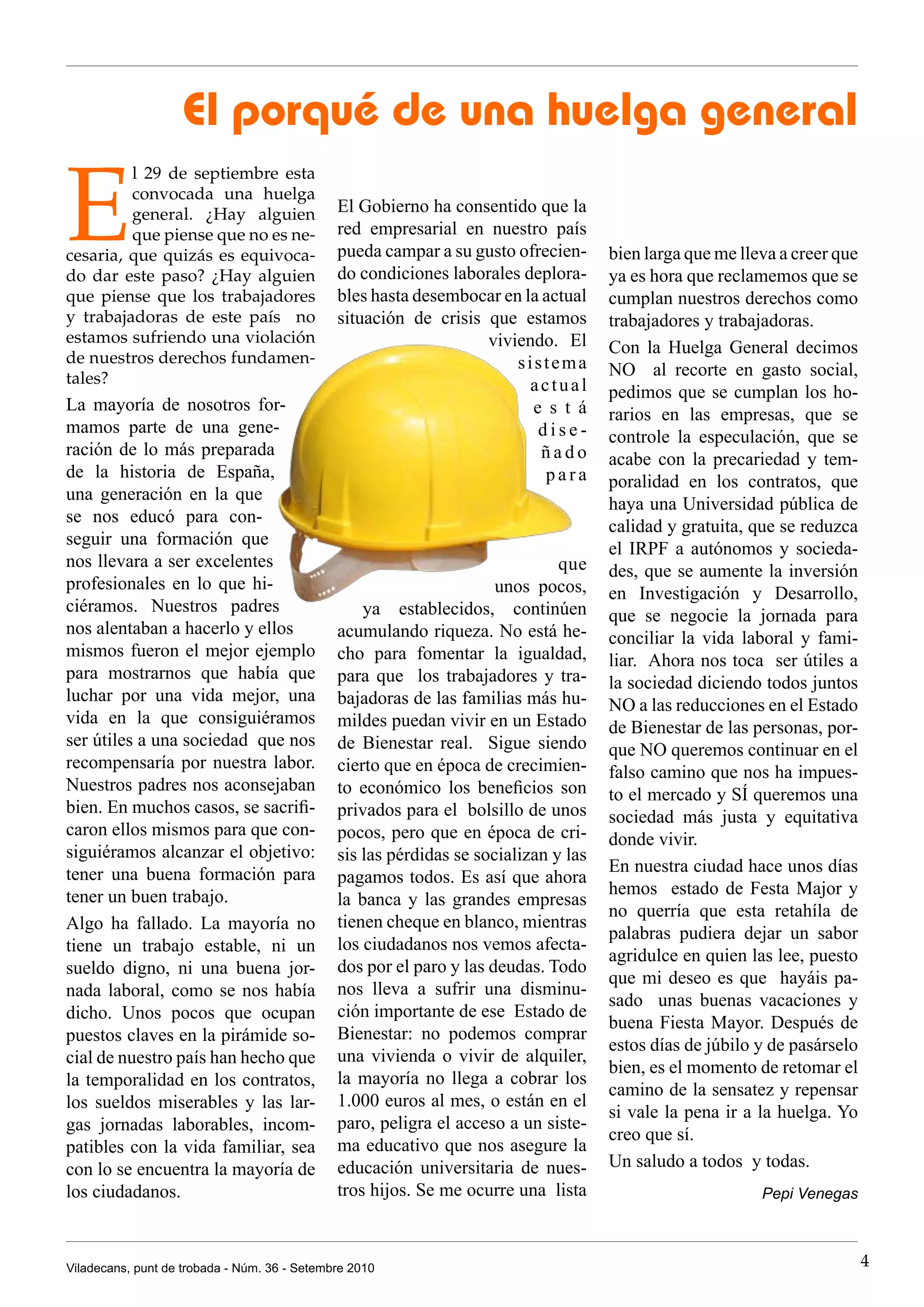 El porqué de una huelga general

E
         l 29 de septiembre esta
         convocada una huelga
         general. ¿Hay alguien                El Gobierno ha consentido que la
         que piense que no es ne-             red empresarial en nuestro país
cesaria, que quizás es equivoca-              pueda campar a su gusto ofrecien-      bien larga que me lleva a creer que
do dar este paso? ¿Hay alguien                do condiciones laborales deplora-      ya es hora que reclamemos que se
que piense que los trabajadores               bles hasta desembocar en la actual     cumplan nuestros derechos como
y trabajadoras de este país no                situación de crisis que estamos        trabajadores y trabajadoras.
estamos sufriendo una violación                                   viviendo. El       Con la Huelga General decimos
de nuestros derechos fundamen-                                        sistema
tales?                                                                               NO al recorte en gasto social,
                                                                        actual       pedimos que se cumplan los ho-
La mayoría de nosotros for-                                             e s t á      rarios en las empresas, que se
mamos parte de una gene-                                                 dise-       controle la especulación, que se
ración de lo más preparada                                                ñado       acabe con la precariedad y tem-
de la historia de España,                                                 para       poralidad en los contratos, que
una generación en la que
                                                                                     haya una Universidad pública de
se nos educó para con-
                                                                                     calidad y gratuita, que se reduzca
seguir una formación que
                                                                                     el IRPF a autónomos y socieda-
nos llevara a ser excelentes                                                  que    des, que se aumente la inversión
profesionales en lo que hi-                                          unos pocos,     en Investigación y Desarrollo,
ciéramos. Nuestros padres                         ya establecidos, continúen         que se negocie la jornada para
nos alentaban a hacerlo y ellos               acumulando riqueza. No está he-        conciliar la vida laboral y fami-
mismos fueron el mejor ejemplo                cho para fomentar la igualdad,         liar. Ahora nos toca ser útiles a
para mostrarnos que había que                 para que los trabajadores y tra-       la sociedad diciendo todos juntos
luchar por una vida mejor, una                bajadoras de las familias más hu-      NO a las reducciones en el Estado
vida en la que consiguiéramos                 mildes puedan vivir en un Estado       de Bienestar de las personas, por-
ser útiles a una sociedad que nos             de Bienestar real. Sigue siendo        que NO queremos continuar en el
recompensaría por nuestra labor.              cierto que en época de crecimien-      falso camino que nos ha impues-
Nuestros padres nos aconsejaban               to económico los beneficios son        to el mercado y SÍ queremos una
bien. En muchos casos, se sacrifi-            privados para el bolsillo de unos      sociedad más justa y equitativa
caron ellos mismos para que con-              pocos, pero que en época de cri-       donde vivir.
siguiéramos alcanzar el objetivo:             sis las pérdidas se socializan y las
tener una buena formación para                                                       En nuestra ciudad hace unos días
                                              pagamos todos. Es así que ahora
tener un buen trabajo.                                                               hemos estado de Festa Major y
                                              la banca y las grandes empresas
                                                                                     no querría que esta retahíla de
Algo ha fallado. La mayoría no                tienen cheque en blanco, mientras
                                                                                     palabras pudiera dejar un sabor
tiene un trabajo estable, ni un               los ciudadanos nos vemos afecta-
                                                                                     agridulce en quien las lee, puesto
sueldo digno, ni una buena jor-               dos por el paro y las deudas. Todo
                                                                                     que mi deseo es que hayáis pa-
nada laboral, como se nos había               nos lleva a sufrir una disminu-
                                                                                     sado unas buenas vacaciones y
dicho. Unos pocos que ocupan                  ción importante de ese Estado de
                                                                                     buena Fiesta Mayor. Después de
puestos claves en la pirámide so-             Bienestar: no podemos comprar
                                                                                     estos días de júbilo y de pasárselo
cial de nuestro país han hecho que            una vivienda o vivir de alquiler,
                                                                                     bien, es el momento de retomar el
la temporalidad en los contratos,             la mayoría no llega a cobrar los
                                                                                     camino de la sensatez y repensar
los sueldos miserables y las lar-             1.000 euros al mes, o están en el
                                                                                     si vale la pena ir a la huelga. Yo
gas jornadas laborables, incom-               paro, peligra el acceso a un siste-
                                                                                     creo que sí.
patibles con la vida familiar, sea            ma educativo que nos asegure la
con lo se encuentra la mayoría de             educación universitaria de nues-       Un saludo a todos y todas.
los ciudadanos.                               tros hijos. Se me ocurre una lista                          Pepi Venegas



Viladecans, punt de trobada - Núm. 36 - Setembre 2010                                                                      4
 