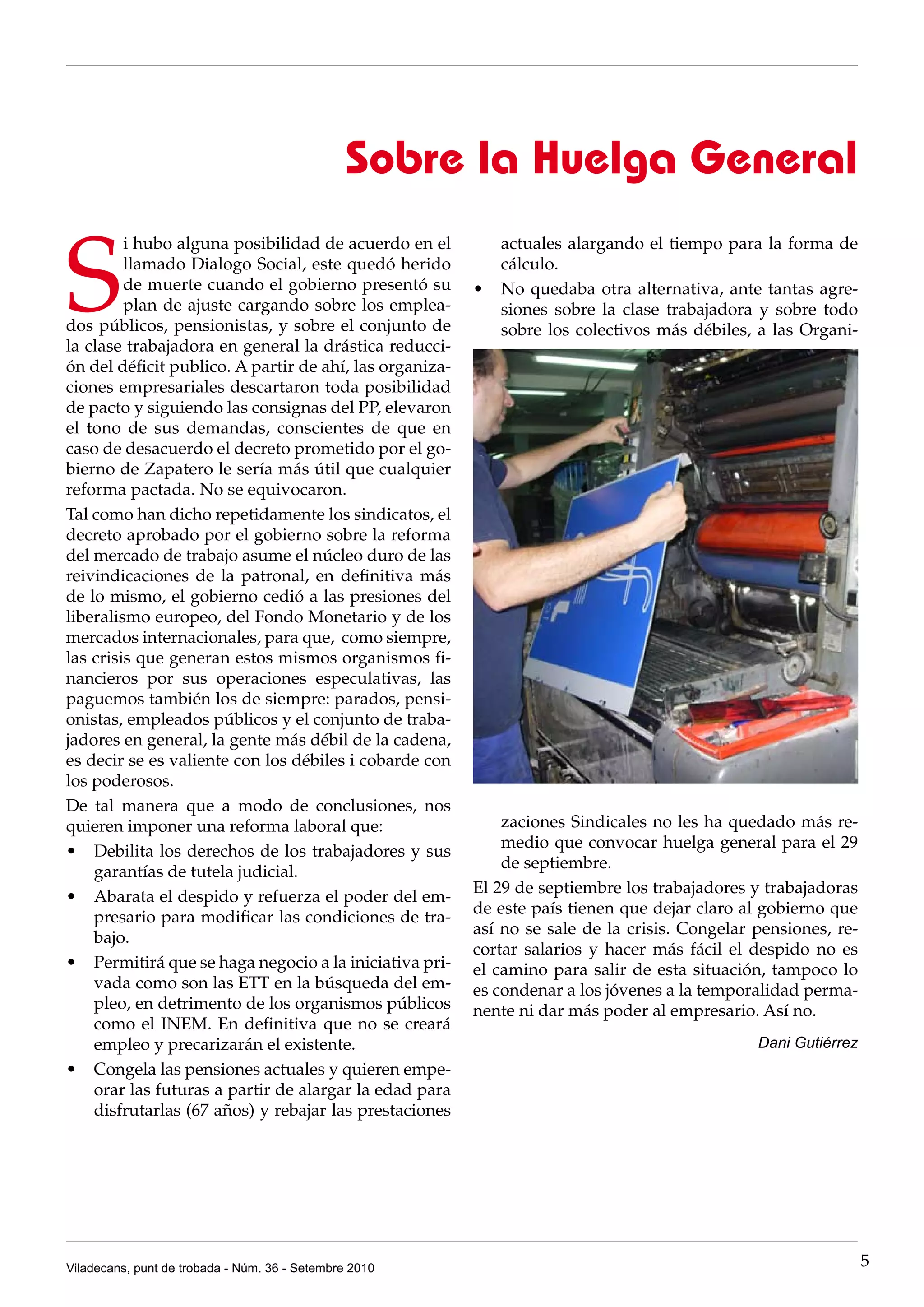 Sobre la Huelga General

S
         i hubo alguna posibilidad de acuerdo en el         actuales alargando el tiempo para la forma de
         llamado Dialogo Social, este quedó herido          cálculo.
         de muerte cuando el gobierno presentó su        •	 No quedaba otra alternativa, ante tantas agre-
         plan de ajuste cargando sobre los emplea-          siones sobre la clase trabajadora y sobre todo
dos públicos, pensionistas, y sobre el conjunto de          sobre los colectivos más débiles, a las Organi-
la clase trabajadora en general la drástica reducci-
ón del déficit publico. A partir de ahí, las organiza-
ciones empresariales descartaron toda posibilidad
de pacto y siguiendo las consignas del PP, elevaron
el tono de sus demandas, conscientes de que en
caso de desacuerdo el decreto prometido por el go-
bierno de Zapatero le sería más útil que cualquier
reforma pactada. No se equivocaron.
Tal como han dicho repetidamente los sindicatos, el
decreto aprobado por el gobierno sobre la reforma
del mercado de trabajo asume el núcleo duro de las
reivindicaciones de la patronal, en definitiva más
de lo mismo, el gobierno cedió a las presiones del
liberalismo europeo, del Fondo Monetario y de los
mercados internacionales, para que, como siempre,
las crisis que generan estos mismos organismos fi-
nancieros por sus operaciones especulativas, las
paguemos también los de siempre: parados, pensi-
onistas, empleados públicos y el conjunto de traba-
jadores en general, la gente más débil de la cadena,
es decir se es valiente con los débiles i cobarde con
los poderosos.
De tal manera que a modo de conclusiones, nos
quieren imponer una reforma laboral que:                     zaciones Sindicales no les ha quedado más re-
                                                             medio que convocar huelga general para el 29
•	 Debilita los derechos de los trabajadores y sus
                                                             de septiembre.
    garantías de tutela judicial.
                                                         El 29 de septiembre los trabajadores y trabajadoras
•	 Abarata el despido y refuerza el poder del em-
                                                         de este país tienen que dejar claro al gobierno que
    presario para modificar las condiciones de tra-
                                                         así no se sale de la crisis. Congelar pensiones, re-
    bajo.
                                                         cortar salarios y hacer más fácil el despido no es
•	 Permitirá que se haga negocio a la iniciativa pri-    el camino para salir de esta situación, tampoco lo
    vada como son las ETT en la búsqueda del em-         es condenar a los jóvenes a la temporalidad perma-
    pleo, en detrimento de los organismos públicos       nente ni dar más poder al empresario. Así no.
    como el INEM. En definitiva que no se creará
    empleo y precarizarán el existente.                                                        Dani Gutiérrez
•	 Congela las pensiones actuales y quieren empe-
    orar las futuras a partir de alargar la edad para
    disfrutarlas (67 años) y rebajar las prestaciones




Viladecans, punt de trobada - Núm. 36 - Setembre 2010                                                           5
 