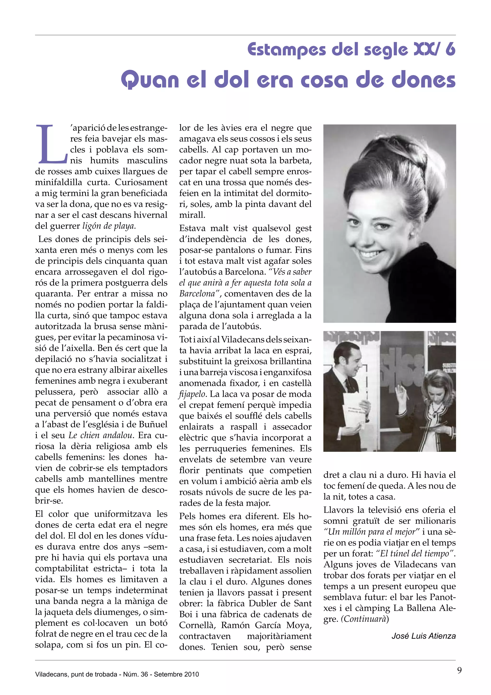 Estampes del segle XX/ 6
                           Quan el dol era cosa de dones


L
          ’aparició de les estrange-          lor de les àvies era el negre que
          res feia bavejar els mas-           amagava els seus cossos i els seus
          cles i poblava els som-             cabells. Al cap portaven un mo-
          nis humits masculins                cador negre nuat sota la barbeta,
de rosses amb cuixes llargues de              per tapar el cabell sempre enros-
minifaldilla curta. Curiosament               cat en una trossa que només des-
a mig termini la gran beneficiada             feien en la intimitat del dormito-
va ser la dona, que no es va resig-           ri, soles, amb la pinta davant del
nar a ser el cast descans hivernal            mirall.
del guerrer ligón de playa.                   Estava malt vist qualsevol gest
 Les dones de principis dels sei-             d’independència de les dones,
xanta eren més o menys com les                posar-se pantalons o fumar. Fins
de principis dels cinquanta quan              i tot estava malt vist agafar soles
encara arrossegaven el dol rigo-              l’autobús a Barcelona. “Vés a saber
rós de la primera postguerra dels             el que anirà a fer aquesta tota sola a
quaranta. Per entrar a missa no               Barcelona”, comentaven des de la
només no podien portar la faldi-              plaça de l’ajuntament quan veien
lla curta, sinó que tampoc estava             alguna dona sola i arreglada a la
autoritzada la brusa sense màni-              parada de l’autobús.
gues, per evitar la pecaminosa vi-            Tot i així al Viladecans dels seixan-
sió de l’aixella. Ben és cert que la          ta havia arribat la laca en esprai,
depilació no s’havia socialitzat i            substituint la greixosa brillantina
que no era estrany albirar aixelles           i una barreja viscosa i enganxifosa
femenines amb negra i exuberant               anomenada fixador, i en castellà
pelussera, però associar allò a               fijapelo. La laca va posar de moda
pecat de pensament o d’obra era               el crepat femení perquè impedia
una perversió que només estava                que baixés el soufflé dels cabells
a l’abast de l’església i de Buñuel           enlairats a raspall i assecador
i el seu Le chien andalou. Era cu-            elèctric que s’havia incorporat a
riosa la dèria religiosa amb els              les perruqueries femenines. Els
cabells femenins: les dones ha-               envelats de setembre van veure
vien de cobrir-se els temptadors              florir pentinats que competien
cabells amb mantellines mentre                                                         dret a clau ni a duro. Hi havia el
                                              en volum i ambició aèria amb els
que els homes havien de desco-                                                         toc femení de queda. A les nou de
                                              rosats núvols de sucre de les pa-
brir-se.                                                                               la nit, totes a casa.
                                              rades de la festa major.
El color que uniformitzava les                                                         Llavors la televisió ens oferia el
                                              Pels homes era diferent. Els ho-
dones de certa edat era el negre                                                       somni gratuït de ser milionaris
                                              mes són els homes, era més que
del dol. El dol en les dones vídu-                                                     “Un millón para el mejor” i una sè-
                                              una frase feta. Les noies ajudaven
es durava entre dos anys –sem-                                                         rie on es podia viatjar en el temps
                                              a casa, i si estudiaven, com a molt
pre hi havia qui els portava una                                                       per un forat: “El túnel del tiempo”.
                                              estudiaven secretariat. Els nois
comptabilitat estricta– i tota la                                                      Alguns joves de Viladecans van
                                              treballaven i ràpidament assolien
vida. Els homes es limitaven a                                                         trobar dos forats per viatjar en el
                                              la clau i el duro. Algunes dones
posar-se un temps indeterminat                                                         temps a un present europeu que
                                              tenien ja llavors passat i present
una banda negra a la màniga de                                                         semblava futur: el bar les Panot-
                                              obrer: la fàbrica Dubler de Sant
la jaqueta dels diumenges, o sim-                                                      xes i el càmping La Ballena Ale-
                                              Boi i una fàbrica de cadenats de
plement es col·locaven un botó                                                         gre. (Continuarà)
                                              Cornellà, Ramón García Moya,
folrat de negre en el trau cec de la          contractaven        majoritàriament                        José Luis Atienza
solapa, com si fos un pin. El co-             dones. Tenien sou, però sense

Viladecans, punt de trobada - Núm. 36 - Setembre 2010                                                                         9
 
