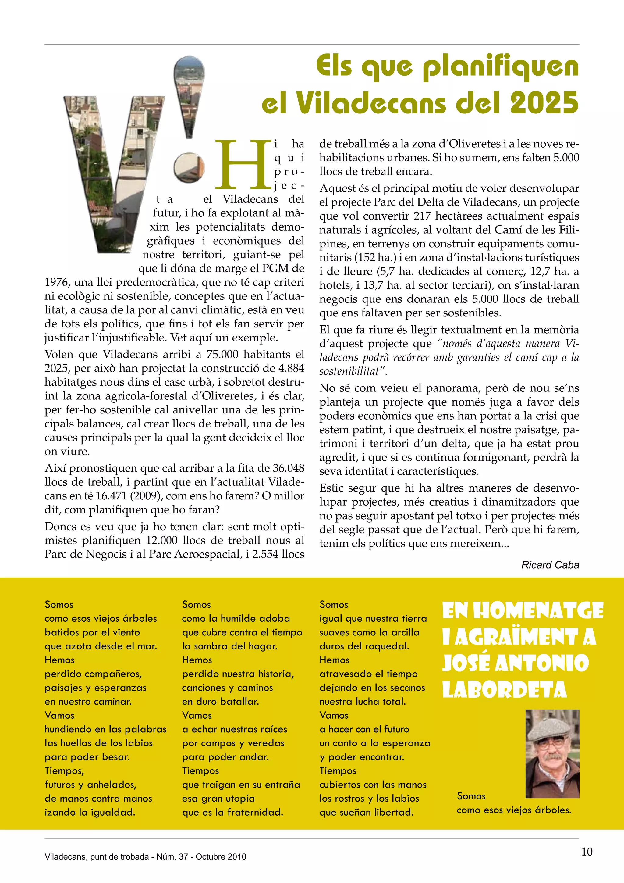 Els que planifiquen
                                                       el Viladecans del 2025

                                           H
                                                  i ha          de treball més a la zona d’Oliveretes i a les noves re-
                                                  q u i         habilitacions urbanes. Si ho sumem, ens falten 5.000
                                                  pro-          llocs de treball encara.
                                                  jec-          Aquest és el principal motiu de voler desenvolupar
                          t a       el Viladecans del           el projecte Parc del Delta de Viladecans, un projecte
                         futur, i ho fa explotant al mà-        que vol convertir 217 hectàrees actualment espais
                        xim les potencialitats demo-            naturals i agrícoles, al voltant del Camí de les Fili-
                        gràfiques i econòmiques del             pines, en terrenys on construir equipaments comu-
                       nostre territori, guiant-se pel          nitaris (152 ha.) i en zona d’instal·lacions turístiques
                      que li dóna de marge el PGM de            i de lleure (5,7 ha. dedicades al comerç, 12,7 ha. a
1976, una llei predemocràtica, que no té cap criteri            hotels, i 13,7 ha. al sector terciari), on s’instal·laran
ni ecològic ni sostenible, conceptes que en l’actua-            negocis que ens donaran els 5.000 llocs de treball
litat, a causa de la por al canvi climàtic, està en veu         que ens faltaven per ser sostenibles.
de tots els polítics, que fins i tot els fan servir per
                                                                El que fa riure és llegir textualment en la memòria
justificar l’injustificable. Vet aquí un exemple.
                                                                d’aquest projecte que “només d’aquesta manera Vi-
Volen que Viladecans arribi a 75.000 habitants el               ladecans podrà recórrer amb garanties el camí cap a la
2025, per això han projectat la construcció de 4.884            sostenibilitat”.
habitatges nous dins el casc urbà, i sobretot destru-
                                                                No sé com veieu el panorama, però de nou se’ns
int la zona agricola-forestal d’Oliveretes, i és clar,
                                                                planteja un projecte que només juga a favor dels
per fer-ho sostenible cal anivellar una de les prin-
                                                                poders econòmics que ens han portat a la crisi que
cipals balances, cal crear llocs de treball, una de les
                                                                estem patint, i que destrueix el nostre paisatge, pa-
causes principals per la qual la gent decideix el lloc
                                                                trimoni i territori d’un delta, que ja ha estat prou
on viure.
                                                                agredit, i que si es continua formigonant, perdrà la
Així pronostiquen que cal arribar a la fita de 36.048           seva identitat i característiques.
llocs de treball, i partint que en l’actualitat Vilade-
                                                                Estic segur que hi ha altres maneres de desenvo-
cans en té 16.471 (2009), com ens ho farem? O millor
                                                                lupar projectes, més creatius i dinamitzadors que
dit, com planifiquen que ho faran?
                                                                no pas seguir apostant pel totxo i per projectes més
Doncs es veu que ja ho tenen clar: sent molt opti-              del segle passat que de l’actual. Però que hi farem,
mistes planifiquen 12.000 llocs de treball nous al              tenim els polítics que ens mereixem...
Parc de Negocis i al Parc Aeroespacial, i 2.554 llocs
                                                                                                            Ricard Caba


Somos
como esos viejos árboles
                                   Somos
                                   como la humilde adoba
                                                                Somos
                                                                igual que nuestra tierra   En homenatge
batidos por el viento
que azota desde el mar.
                                   que cubre contra el tiempo
                                   la sombra del hogar.
                                                                suaves como la arcilla
                                                                duros del roquedal.        i agraïment a
Hemos
perdido compañeros,
                                   Hemos
                                   perdido nuestra historia,
                                                                Hemos
                                                                atravesado el tiempo
                                                                                           José Antonio
paisajes y esperanzas
en nuestro caminar.
                                   canciones y caminos
                                   en duro batallar.
                                                                dejando en los secanos
                                                                nuestra lucha total.
                                                                                           Labordeta
Vamos                              Vamos                        Vamos
hundiendo en las palabras          a echar nuestras raíces      a hacer con el futuro
las huellas de los labios          por campos y veredas         un canto a la esperanza
para poder besar.                  para poder andar.            y poder encontrar.
Tiempos,                           Tiempos                      Tiempos
futuros y anhelados,               que traigan en su entraña    cubiertos con las manos
de manos contra manos              esa gran utopía              los rostros y los labios      Somos
izando la igualdad.                que es la fraternidad.       que sueñan libertad.          como esos viejos árboles.



Viladecans, punt de trobada - Núm. 37 - Octubre 2010                                                                        10
 