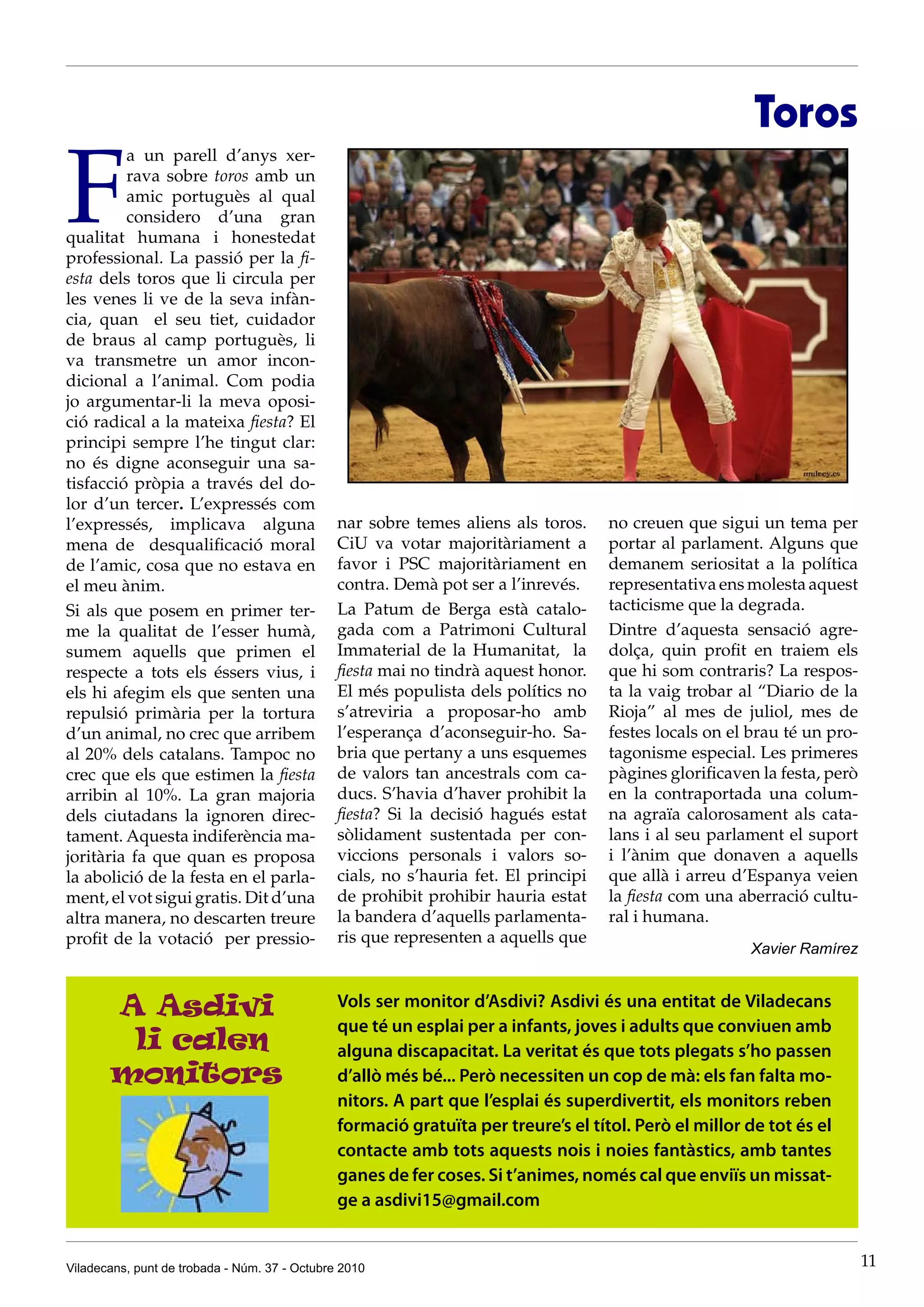 Toros

F
         a un parell d’anys xer-
         rava sobre toros amb un
         amic portuguès al qual
         considero d’una gran
qualitat humana i honestedat
professional. La passió per la fi-
esta dels toros que li circula per
les venes li ve de la seva infàn-
cia, quan el seu tiet, cuidador
de braus al camp portuguès, li
va transmetre un amor incon-
dicional a l’animal. Com podia
jo argumentar-li la meva oposi-
ció radical a la mateixa fiesta? El
principi sempre l’he tingut clar:
no és digne aconseguir una sa-
tisfacció pròpia a través del do-
lor d’un tercer. L’expressés com
l’expressés, implicava alguna                  nar sobre temes aliens als toros.     no creuen que sigui un tema per
mena de desqualificació moral                  CiU va votar majoritàriament a        portar al parlament. Alguns que
de l’amic, cosa que no estava en               favor i PSC majoritàriament en        demanem seriositat a la política
el meu ànim.                                   contra. Demà pot ser a l’inrevés.     representativa ens molesta aquest
Si als que posem en primer ter-                La Patum de Berga està catalo-        tacticisme que la degrada.
me la qualitat de l’esser humà,                gada com a Patrimoni Cultural         Dintre d’aquesta sensació agre-
sumem aquells que primen el                    Immaterial de la Humanitat, la        dolça, quin profit en traiem els
respecte a tots els éssers vius, i             fiesta mai no tindrà aquest honor.    que hi som contraris? La respos-
els hi afegim els que senten una               El més populista dels polítics no     ta la vaig trobar al “Diario de la
repulsió primària per la tortura               s’atreviria a proposar-ho amb         Rioja” al mes de juliol, mes de
d’un animal, no crec que arribem               l’esperança d’aconseguir-ho. Sa-      festes locals on el brau té un pro-
al 20% dels catalans. Tampoc no                bria que pertany a uns esquemes       tagonisme especial. Les primeres
crec que els que estimen la fiesta             de valors tan ancestrals com ca-      pàgines glorificaven la festa, però
arribin al 10%. La gran majoria                ducs. S’havia d’haver prohibit la     en la contraportada una colum-
dels ciutadans la ignoren direc-               fiesta? Si la decisió hagués estat    na agraïa calorosament als cata-
tament. Aquesta indiferència ma-               sòlidament sustentada per con-        lans i al seu parlament el suport
joritària fa que quan es proposa               viccions personals i valors so-       i l’ànim que donaven a aquells
la abolició de la festa en el parla-           cials, no s’hauria fet. El principi   que allà i arreu d’Espanya veien
ment, el vot sigui gratis. Dit d’una           de prohibit prohibir hauria estat     la fiesta com una aberració cultu-
altra manera, no descarten treure              la bandera d’aquells parlamenta-      ral i humana.
profit de la votació per pressio-              ris que representen a aquells que
                                                                                                        Xavier Ramírez


       A Asdivi                                Vols ser monitor d’Asdivi? Asdivi és una entitat de Viladecans
                                               que té un esplai per a infants, joves i adults que conviuen amb
        li calen                               alguna discapacitat. La veritat és que tots plegats s’ho passen
       monitors                                d’allò més bé... Però necessiten un cop de mà: els fan falta mo-
                                               nitors. A part que l’esplai és superdivertit, els monitors reben
                                               formació gratuïta per treure’s el títol. Però el millor de tot és el
                                               contacte amb tots aquests nois i noies fantàstics, amb tantes
                                               ganes de fer coses. Si t’animes, només cal que enviïs un missat-
                                               ge a asdivi15@gmail.com


Viladecans, punt de trobada - Núm. 37 - Octubre 2010                                                                       11
 