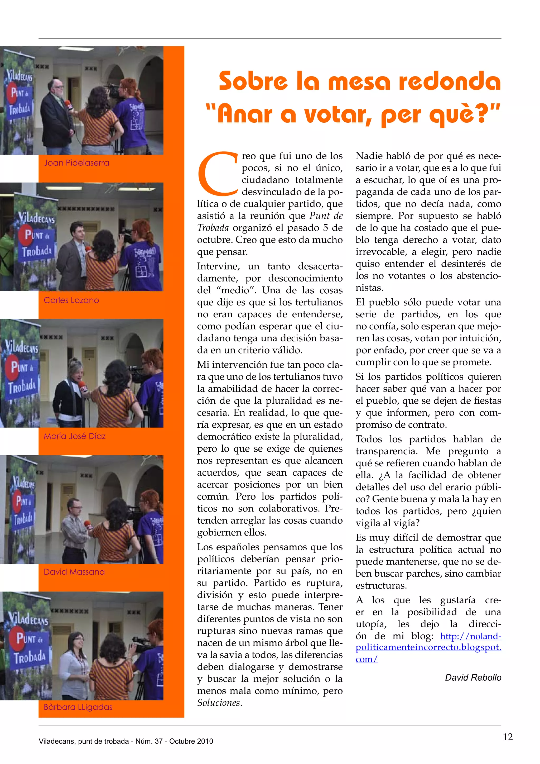 Sobre la mesa redonda
                                                 “Anar a votar, per què?”

                                               C
                                                          reo que fui uno de los      Nadie habló de por qué es nece-
 Joan Pidelaserra
                                                          pocos, si no el único,      sario ir a votar, que es a lo que fui
                                                          ciudadano totalmente        a escuchar, lo que oí es una pro-
                                                          desvinculado de la po-      paganda de cada uno de los par-
                                               lítica o de cualquier partido, que     tidos, que no decía nada, como
                                               asistió a la reunión que Punt de       siempre. Por supuesto se habló
                                               Trobada organizó el pasado 5 de        de lo que ha costado que el pue-
                                               octubre. Creo que esto da mucho        blo tenga derecho a votar, dato
                                               que pensar.                            irrevocable, a elegir, pero nadie
                                               Intervine, un tanto desacerta-         quiso entender el desinterés de
                                               damente, por desconocimiento           los no votantes o los abstencio-
                                               del “medio”. Una de las cosas          nistas.
 Carles Lozano                                 que dije es que si los tertulianos     El pueblo sólo puede votar una
                                               no eran capaces de entenderse,         serie de partidos, en los que
                                               como podían esperar que el ciu-        no confía, solo esperan que mejo-
                                               dadano tenga una decisión basa-        ren las cosas, votan por intuición,
                                               da en un criterio válido.              por enfado, por creer que se va a
                                               Mi intervención fue tan poco cla-      cumplir con lo que se promete.
                                               ra que uno de los tertulianos tuvo     Si los partidos políticos quieren
                                               la amabilidad de hacer la correc-      hacer saber qué van a hacer por
                                               ción de que la pluralidad es ne-       el pueblo, que se dejen de fiestas
                                               cesaria. En realidad, lo que que-      y que informen, pero con com-
                                               ría expresar, es que en un estado      promiso de contrato.
 María José Díaz                               democrático existe la pluralidad,      Todos los partidos hablan de
                                               pero lo que se exige de quienes        transparencia. Me pregunto a
                                               nos representan es que alcancen        qué se refieren cuando hablan de
                                               acuerdos, que sean capaces de          ella. ¿A la facilidad de obtener
                                               acercar posiciones por un bien         detalles del uso del erario públi-
                                               común. Pero los partidos polí-         co? Gente buena y mala la hay en
                                               ticos no son colaborativos. Pre-       todos los partidos, pero ¿quien
                                               tenden arreglar las cosas cuando       vigila al vigía?
                                               gobiernen ellos.
                                                                                      Es muy difícil de demostrar que
                                               Los españoles pensamos que los         la estructura política actual no
                                               políticos deberían pensar prio-        puede mantenerse, que no se de-
 David Massana                                 ritariamente por su país, no en        ben buscar parches, sino cambiar
                                               su partido. Partido es ruptura,        estructuras.
                                               división y esto puede interpre-
                                                                                      A los que les gustaría cre-
                                               tarse de muchas maneras. Tener
                                                                                      er en la posibilidad de una
                                               diferentes puntos de vista no son
                                                                                      utopía, les dejo la direcci-
                                               rupturas sino nuevas ramas que
                                                                                      ón de mi blog: http://noland-
                                               nacen de un mismo árbol que lle-       politicamenteincorrecto.blogspot.
                                               va la savia a todos, las diferencias   com/
                                               deben dialogarse y demostrarse
                                               y buscar la mejor solución o la                              David Rebollo
                                               menos mala como mínimo, pero
 Bàrbara LLigadas                              Soluciones.


Viladecans, punt de trobada - Núm. 37 - Octubre 2010                                                                          12
 