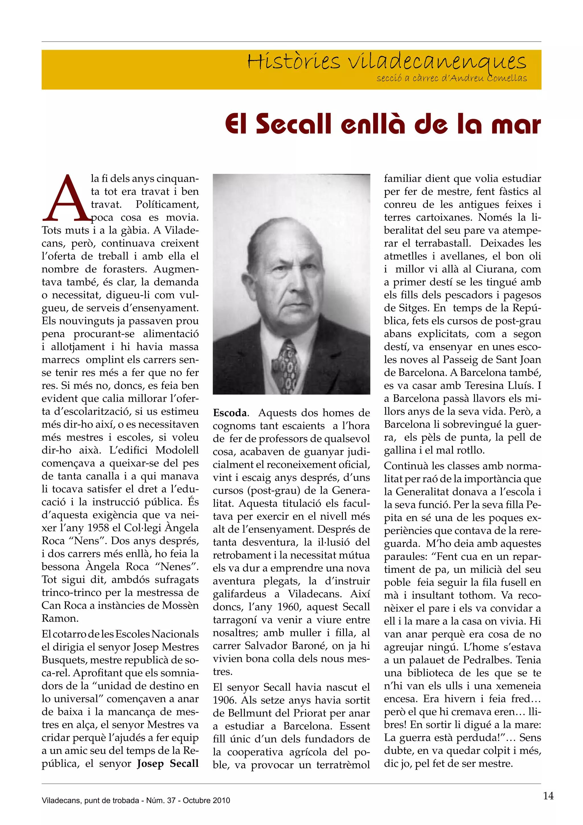 Històries viladecanenques
                                                                    secció a càrrec d’Andreu Comellas



                                                  El Secall enllà de la mar

A
            la fi dels anys cinquan-                                                 familiar dient que volia estudiar
            ta tot era travat i ben                                                  per fer de mestre, fent fàstics al
            travat. Políticament,                                                    conreu de les antigues feixes i
            poca cosa es movia.                                                      terres cartoixanes. Només la li-
Tots muts i a la gàbia. A Vilade-                                                    beralitat del seu pare va atempe-
cans, però, continuava creixent                                                      rar el terrabastall. Deixades les
l’oferta de treball i amb ella el                                                    atmetlles i avellanes, el bon oli
nombre de forasters. Augmen-                                                         i millor vi allà al Ciurana, com
tava també, és clar, la demanda                                                      a primer destí se les tingué amb
o necessitat, digueu-li com vul-                                                     els fills dels pescadors i pagesos
gueu, de serveis d’ensenyament.                                                      de Sitges. En temps de la Repú-
Els nouvinguts ja passaven prou                                                      blica, fets els cursos de post-grau
pena procurant-se alimentació                                                        abans explicitats, com a segon
i allotjament i hi havia massa                                                       destí, va ensenyar en unes esco-
marrecs omplint els carrers sen-                                                     les noves al Passeig de Sant Joan
se tenir res més a fer que no fer                                                    de Barcelona. A Barcelona també,
res. Si més no, doncs, es feia ben                                                   es va casar amb Teresina Lluís. I
evident que calia millorar l’ofer-                                                   a Barcelona passà llavors els mi-
ta d’escolarització, si us estimeu             Escoda. Aquests dos homes de          llors anys de la seva vida. Però, a
més dir-ho així, o es necessitaven             cognoms tant escaients a l’hora       Barcelona li sobrevingué la guer-
més mestres i escoles, si voleu                de fer de professors de qualsevol     ra, els pèls de punta, la pell de
dir-ho aixà. L’edifici Modolell                cosa, acabaven de guanyar judi-       gallina i el mal rotllo.
començava a queixar-se del pes                 cialment el reconeixement oficial,    Continuà les classes amb norma-
de tanta canalla i a qui manava                vint i escaig anys després, d’uns     litat per raó de la importància que
li tocava satisfer el dret a l’edu-            cursos (post-grau) de la Genera-      la Generalitat donava a l’escola i
cació i la instrucció pública. És              litat. Aquesta titulació els facul-   la seva funció. Per la seva filla Pe-
d’aquesta exigència que va nei-                tava per exercir en el nivell més     pita en sé una de les poques ex-
xer l’any 1958 el Col·legi Àngela              alt de l’ensenyament. Després de      periències que contava de la rere-
Roca “Nens”. Dos anys després,                 tanta desventura, la il·lusió del     guarda. M’ho deia amb aquestes
i dos carrers més enllà, ho feia la            retrobament i la necessitat mútua     paraules: “Fent cua en un repar-
bessona Àngela Roca “Nenes”.                   els va dur a emprendre una nova       timent de pa, un milicià del seu
Tot sigui dit, ambdós sufragats                aventura plegats, la d’instruir       poble feia seguir la fila fusell en
trinco-trinco per la mestressa de              galifardeus a Viladecans. Així        mà i insultant tothom. Va reco-
Can Roca a instàncies de Mossèn                doncs, l’any 1960, aquest Secall      nèixer el pare i els va convidar a
Ramon.                                         tarragoní va venir a viure entre      ell i la mare a la casa on vivia. Hi
El cotarro de les Escoles Nacionals            nosaltres; amb muller i filla, al     van anar perquè era cosa de no
el dirigia el senyor Josep Mestres             carrer Salvador Baroné, on ja hi      agreujar ningú. L’home s’estava
Busquets, mestre republicà de so-              vivien bona colla dels nous mes-      a un palauet de Pedralbes. Tenia
ca-rel. Aprofitant que els somnia-             tres.                                 una biblioteca de les que se te
dors de la “unidad de destino en               El senyor Secall havia nascut el      n’hi van els ulls i una xemeneia
lo universal” començaven a anar                1906. Als setze anys havia sortit     encesa. Era hivern i feia fred…
de baixa i la mancança de mes-                 de Bellmunt del Priorat per anar      però el que hi cremava eren… lli-
tres en alça, el senyor Mestres va             a estudiar a Barcelona. Essent        bres! En sortir li digué a la mare:
cridar perquè l’ajudés a fer equip             fill únic d’un dels fundadors de      La guerra està perduda!”… Sens
a un amic seu del temps de la Re-              la cooperativa agrícola del po-       dubte, en va quedar colpit i més,
pública, el senyor Josep Secall                ble, va provocar un terratrèmol       dic jo, pel fet de ser mestre.


Viladecans, punt de trobada - Núm. 37 - Octubre 2010                                                                         14
 