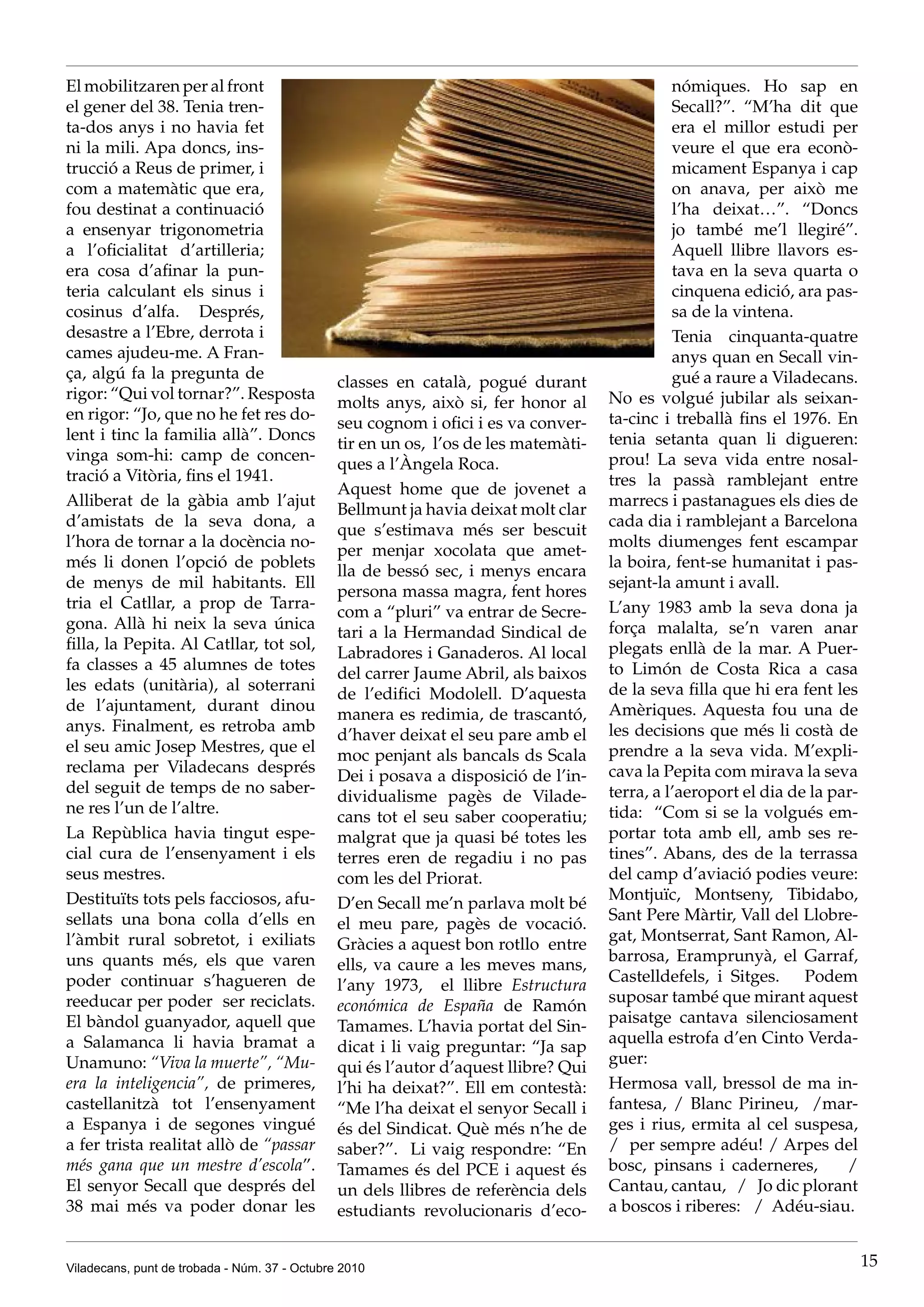 El mobilitzaren per al front                                                                   nómiques. Ho sap en
el gener del 38. Tenia tren-                                                                   Secall?”. “M’ha dit que
ta-dos anys i no havia fet                                                                     era el millor estudi per
ni la mili. Apa doncs, ins-                                                                    veure el que era econò-
trucció a Reus de primer, i                                                                    micament Espanya i cap
com a matemàtic que era,                                                                       on anava, per això me
fou destinat a continuació                                                                     l’ha deixat…”. “Doncs
a ensenyar trigonometria                                                                       jo també me’l llegiré”.
a l’oficialitat d’artilleria;                                                                  Aquell llibre llavors es-
era cosa d’afinar la pun-                                                                      tava en la seva quarta o
teria calculant els sinus i                                                                    cinquena edició, ara pas-
cosinus d’alfa. Després,                                                                       sa de la vintena.
desastre a l’Ebre, derrota i                                                                   Tenia cinquanta-quatre
cames ajudeu-me. A Fran-                                                                       anys quan en Secall vin-
ça, algú fa la pregunta de                                                                     gué a raure a Viladecans.
                                               classes en català, pogué durant
rigor: “Qui vol tornar?”. Resposta                                                   No es volgué jubilar als seixan-
                                               molts anys, això si, fer honor al
en rigor: “Jo, que no he fet res do-                                                 ta-cinc i treballà fins el 1976. En
                                               seu cognom i ofici i es va conver-
lent i tinc la familia allà”. Doncs                                                  tenia setanta quan li digueren:
                                               tir en un os, l’os de les matemàti-
vinga som-hi: camp de concen-                                                        prou! La seva vida entre nosal-
                                               ques a l’Àngela Roca.
tració a Vitòria, fins el 1941.                                                      tres la passà ramblejant entre
                                               Aquest home que de jovenet a
Alliberat de la gàbia amb l’ajut                                                     marrecs i pastanagues els dies de
                                               Bellmunt ja havia deixat molt clar
d’amistats de la seva dona, a                                                        cada dia i ramblejant a Barcelona
                                               que s’estimava més ser bescuit
l’hora de tornar a la docència no-                                                   molts diumenges fent escampar
                                               per menjar xocolata que amet-
més li donen l’opció de poblets                                                      la boira, fent-se humanitat i pas-
                                               lla de bessó sec, i menys encara
de menys de mil habitants. Ell                                                       sejant-la amunt i avall.
                                               persona massa magra, fent hores
tria el Catllar, a prop de Tarra-                                                    L’any 1983 amb la seva dona ja
                                               com a “pluri” va entrar de Secre-
gona. Allà hi neix la seva única                                                     força malalta, se’n varen anar
                                               tari a la Hermandad Sindical de
filla, la Pepita. Al Catllar, tot sol,                                               plegats enllà de la mar. A Puer-
                                               Labradores i Ganaderos. Al local
fa classes a 45 alumnes de totes                                                     to Limón de Costa Rica a casa
                                               del carrer Jaume Abril, als baixos
les edats (unitària), al soterrani                                                   de la seva filla que hi era fent les
                                               de l’edifici Modolell. D’aquesta
de l’ajuntament, durant dinou                                                        Amèriques. Aquesta fou una de
                                               manera es redimia, de trascantó,
anys. Finalment, es retroba amb                                                      les decisions que més li costà de
                                               d’haver deixat el seu pare amb el
el seu amic Josep Mestres, que el                                                    prendre a la seva vida. M’expli-
                                               moc penjant als bancals ds Scala
reclama per Viladecans després                                                       cava la Pepita com mirava la seva
                                               Dei i posava a disposició de l’in-
del seguit de temps de no saber-                                                     terra, a l’aeroport el dia de la par-
                                               dividualisme pagès de Vilade-
ne res l’un de l’altre.                                                              tida: “Com si se la volgués em-
                                               cans tot el seu saber cooperatiu;
La Repùblica havia tingut espe-                malgrat que ja quasi bé totes les     portar tota amb ell, amb ses re-
cial cura de l’ensenyament i els               terres eren de regadiu i no pas       tines”. Abans, des de la terrassa
seus mestres.                                  com les del Priorat.                  del camp d’aviació podies veure:
Destituïts tots pels facciosos, afu-                                                 Montjuïc, Montseny, Tibidabo,
                                               D’en Secall me’n parlava molt bé
sellats una bona colla d’ells en                                                     Sant Pere Màrtir, Vall del Llobre-
                                               el meu pare, pagès de vocació.
l’àmbit rural sobretot, i exiliats                                                   gat, Montserrat, Sant Ramon, Al-
                                               Gràcies a aquest bon rotllo entre
uns quants més, els que varen                                                        barrosa, Eramprunyà, el Garraf,
                                               ells, va caure a les meves mans,
poder continuar s’hagueren de                                                        Castelldefels, i Sitges. Podem
                                               l’any 1973, el llibre Estructura
reeducar per poder ser reciclats.                                                    suposar també que mirant aquest
                                               económica de España de Ramón
El bàndol guanyador, aquell que                                                      paisatge cantava silenciosament
                                               Tamames. L’havia portat del Sin-
a Salamanca li havia bramat a                                                        aquella estrofa d’en Cinto Verda-
                                               dicat i li vaig preguntar: “Ja sap
Unamuno: “Viva la muerte”, “Mu-                                                      guer:
                                               qui és l’autor d’aquest llibre? Qui
era la inteligencia”, de primeres,             l’hi ha deixat?”. Ell em contestà:    Hermosa vall, bressol de ma in-
castellanitzà tot l’ensenyament                “Me l’ha deixat el senyor Secall i    fantesa, / Blanc Pirineu, /mar-
a Espanya i de segones vingué                  és del Sindicat. Què més n’he de      ges i rius, ermita al cel suspesa,
a fer trista realitat allò de “passar          saber?”. Li vaig respondre: “En       / per sempre adéu! / Arpes del
més gana que un mestre d’escola”.              Tamames és del PCE i aquest és        bosc, pinsans i caderneres,        /
El senyor Secall que després del               un dels llibres de referència dels    Cantau, cantau, / Jo dic plorant
38 mai més va poder donar les                  estudiants revolucionaris d’eco-      a boscos i riberes: / Adéu-siau.


Viladecans, punt de trobada - Núm. 37 - Octubre 2010                                                                         15
 