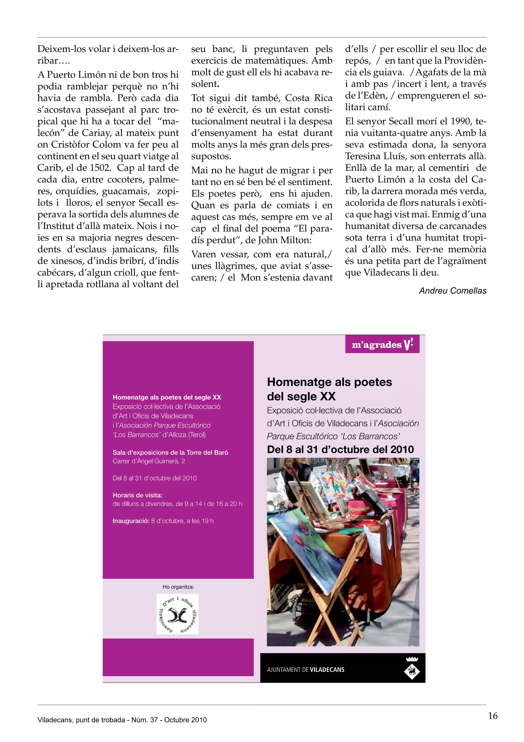 Deixem-los volar i deixem-los ar-              seu banc, li preguntaven pels         d’ells / per escollir el seu lloc de
ribar….                                        exercicis de matemàtiques. Amb        repós, / en tant que la Providèn-
A Puerto Limón ni de bon tros hi               molt de gust ell els hi acabava re-   cia els guiava. /Agafats de la mà
podia ramblejar perquè no n’hi                 solent.                               i amb pas /incert i lent, a través
havia de rambla. Però cada dia                 Tot sigui dit també, Costa Rica       de l’Edèn, / emprengueren el so-
s’acostava passejant al parc tro-              no té exèrcit, és un estat consti-    litari camí.
pical que hi ha a tocar del “ma-               tucionalment neutral i la despesa     El senyor Secall morí el 1990, te-
lecón” de Cariay, al mateix punt               d’ensenyament ha estat durant         nia vuitanta-quatre anys. Amb la
on Cristòfor Colom va fer peu al               molts anys la més gran dels pres-     seva estimada dona, la senyora
continent en el seu quart viatge al            supostos.                             Teresina Lluís, son enterrats allà.
Carib, el de 1502. Cap al tard de              Mai no he hagut de migrar i per       Enllà de la mar, al cementiri de
cada dia, entre cocoters, palme-               tant no en sé ben bé el sentiment.    Puerto Limón a la costa del Ca-
res, orquídies, guacamais, zopi-               Els poetes però, ens hi ajuden.       rib, la darrera morada més verda,
lots i lloros, el senyor Secall es-            Quan es parla de comiats i en         acolorida de flors naturals i exòti-
perava la sortida dels alumnes de              aquest cas més, sempre em ve al       ca que hagi vist mai. Enmig d’una
l’Institut d’allà mateix. Nois i no-           cap el final del poema “El para-      humanitat diversa de carcanades
ies en sa majoria negres descen-               dís perdut”, de John Milton:          sota terra i d’una humitat tropi-
dents d’esclaus jamaicans, fills                                                     cal d’allò més. Fer-ne memòria
                                               Varen vessar, com era natural,/
de xinesos, d’indis bribrí, d’indis                                                  és una petita part de l’agraïment
                                               unes llàgrimes, que aviat s’asse-
cabécars, d’algun crioll, que fent-                                                  que Viladecans li deu.
                                               caren; / el Mon s’estenia davant
li apretada rotllana al voltant del
                                                                                                       Andreu Comellas




Viladecans, punt de trobada - Núm. 37 - Octubre 2010                                                                        16
 