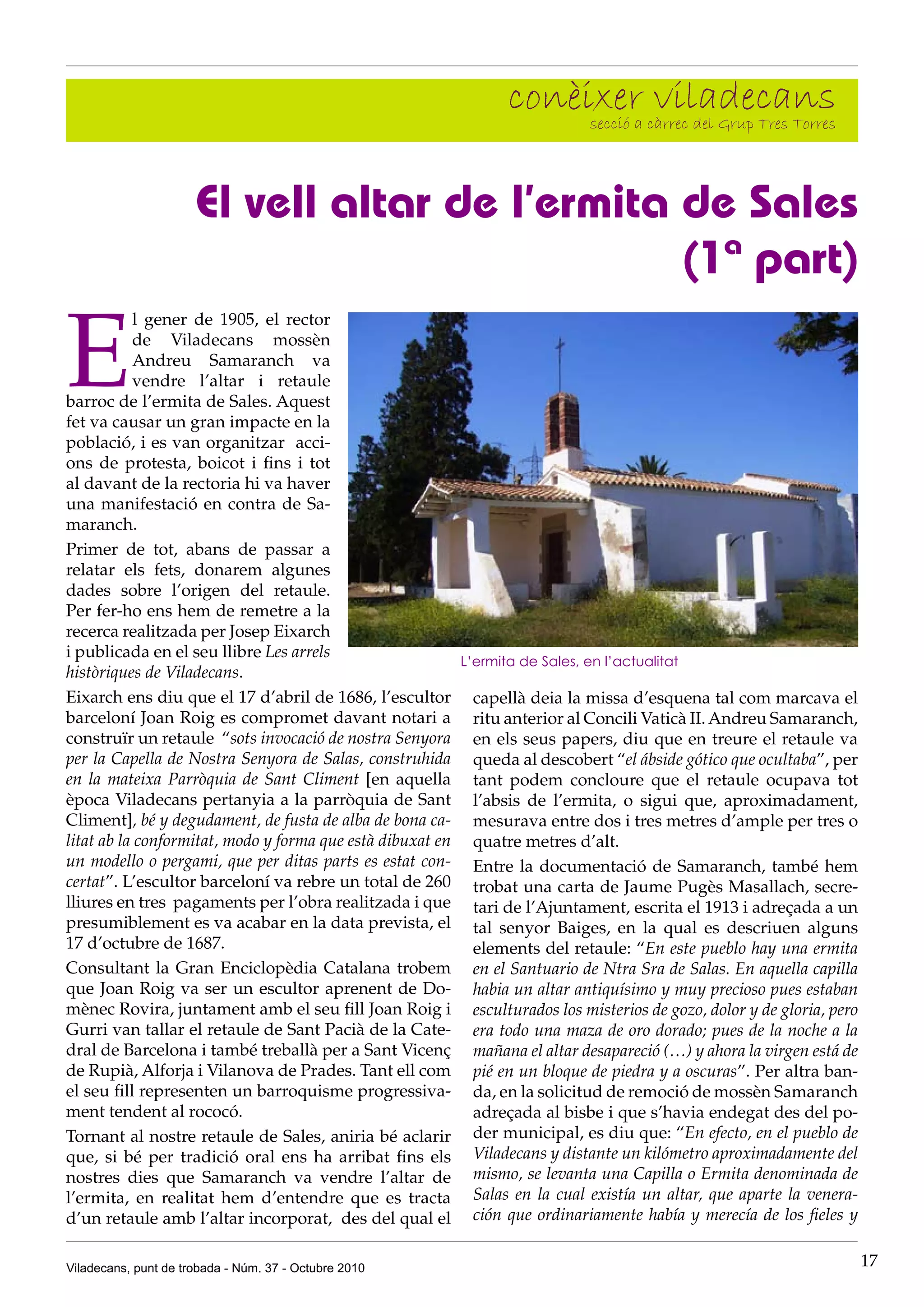 conèixer càrrec del Grup Tres Torres
                                                                  secció a
                                                                           viladecans

                      El vell altar de l’ermita de Sales
                                                (1ª part)

E
           l gener de 1905, el rector
           de Viladecans mossèn
           Andreu Samaranch va
           vendre l’altar i retaule
barroc de l’ermita de Sales. Aquest
fet va causar un gran impacte en la
població, i es van organitzar acci-
ons de protesta, boicot i fins i tot
al davant de la rectoria hi va haver
una manifestació en contra de Sa-
maranch.
Primer de tot, abans de passar a
relatar els fets, donarem algunes
dades sobre l’origen del retaule.
Per fer-ho ens hem de remetre a la
recerca realitzada per Josep Eixarch
i publicada en el seu llibre Les arrels
                                                         L’ermita de Sales, en l’actualitat
històriques de Viladecans.
Eixarch ens diu que el 17 d’abril de 1686, l’escultor capellà deia la missa d’esquena tal com marcava el
barceloní Joan Roig es compromet davant notari a ritu anterior al Concili Vaticà II. Andreu Samaranch,
construïr un retaule “sots invocació de nostra Senyora en els seus papers, diu que en treure el retaule va
per la Capella de Nostra Senyora de Salas, construhida queda al descobert “el ábside gótico que ocultaba”, per
en la mateixa Parròquia de Sant Climent [en aquella tant podem concloure que el retaule ocupava tot
època Viladecans pertanyia a la parròquia de Sant l’absis de l’ermita, o sigui que, aproximadament,
Climent], bé y degudament, de fusta de alba de bona ca- mesurava entre dos i tres metres d’ample per tres o
litat ab la conformitat, modo y forma que està dibuxat en quatre metres d’alt.
un modello o pergami, que per ditas parts es estat con- Entre la documentació de Samaranch, també hem
certat”. L’escultor barceloní va rebre un total de 260 trobat una carta de Jaume Pugès Masallach, secre-
lliures en tres pagaments per l’obra realitzada i que tari de l’Ajuntament, escrita el 1913 i adreçada a un
presumiblement es va acabar en la data prevista, el tal senyor Baiges, en la qual es descriuen alguns
17 d’octubre de 1687.                                      elements del retaule: “En este pueblo hay una ermita
Consultant la Gran Enciclopèdia Catalana trobem en el Santuario de Ntra Sra de Salas. En aquella capilla
que Joan Roig va ser un escultor aprenent de Do- habia un altar antiquísimo y muy precioso pues estaban
mènec Rovira, juntament amb el seu fill Joan Roig i esculturados los misterios de gozo, dolor y de gloria, pero
Gurri van tallar el retaule de Sant Pacià de la Cate- era todo una maza de oro dorado; pues de la noche a la
dral de Barcelona i també treballà per a Sant Vicenç mañana el altar desapareció (…) y ahora la virgen está de
de Rupià, Alforja i Vilanova de Prades. Tant ell com pié en un bloque de piedra y a oscuras”. Per altra ban-
el seu fill representen un barroquisme progressiva- da, en la solicitud de remoció de mossèn Samaranch
ment tendent al rococó.                                    adreçada al bisbe i que s’havia endegat des del po-
Tornant al nostre retaule de Sales, aniria bé aclarir der municipal, es diu que: “En efecto, en el pueblo de
que, si bé per tradició oral ens ha arribat fins els Viladecans y distante un kilómetro aproximadamente del
nostres dies que Samaranch va vendre l’altar de mismo, se levanta una Capilla o Ermita denominada de
l’ermita, en realitat hem d’entendre que es tracta Salas en la cual existía un altar, que aparte la venera-
d’un retaule amb l’altar incorporat, des del qual el ción que ordinariamente había y merecía de los fieles y

Viladecans, punt de trobada - Núm. 37 - Octubre 2010                                                              17
 