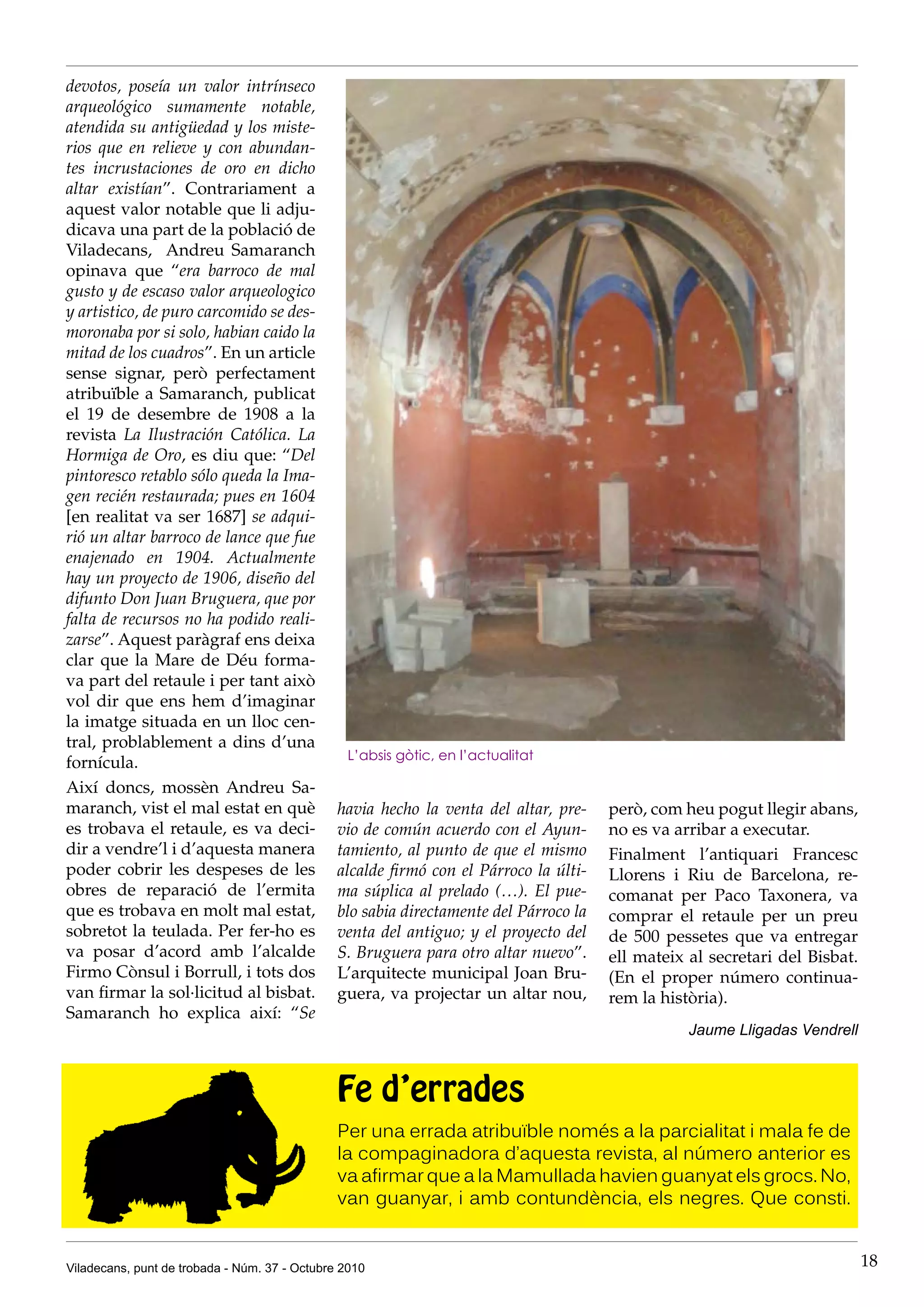 devotos, poseía un valor intrínseco
arqueológico sumamente notable,
atendida su antigüedad y los miste-
rios que en relieve y con abundan-
tes incrustaciones de oro en dicho
altar existían”. Contrariament a
aquest valor notable que li adju-
dicava una part de la població de
Viladecans, Andreu Samaranch
opinava que “era barroco de mal
gusto y de escaso valor arqueologico
y artistico, de puro carcomido se des-
moronaba por si solo, habian caido la
mitad de los cuadros”. En un article
sense signar, però perfectament
atribuïble a Samaranch, publicat
el 19 de desembre de 1908 a la
revista La Ilustración Católica. La
Hormiga de Oro, es diu que: “Del
pintoresco retablo sólo queda la Ima-
gen recién restaurada; pues en 1604
[en realitat va ser 1687] se adqui-
rió un altar barroco de lance que fue
enajenado en 1904. Actualmente
hay un proyecto de 1906, diseño del
difunto Don Juan Bruguera, que por
falta de recursos no ha podido reali-
zarse”. Aquest paràgraf ens deixa
clar que la Mare de Déu forma-
va part del retaule i per tant això
vol dir que ens hem d’imaginar
la imatge situada en un lloc cen-
tral, problablement a dins d’una
                                                L’absis gòtic, en l’actualitat
fornícula.
Així doncs, mossèn Andreu Sa-
maranch, vist el mal estat en què              havia hecho la venta del altar, pre-    però, com heu pogut llegir abans,
es trobava el retaule, es va deci-             vio de común acuerdo con el Ayun-       no es va arribar a executar.
dir a vendre’l i d’aquesta manera              tamiento, al punto de que el mismo      Finalment l’antiquari Francesc
poder cobrir les despeses de les               alcalde firmó con el Párroco la últi-   Llorens i Riu de Barcelona, re-
obres de reparació de l’ermita                 ma súplica al prelado (…). El pue-      comanat per Paco Taxonera, va
que es trobava en molt mal estat,              blo sabia directamente del Párroco la   comprar el retaule per un preu
sobretot la teulada. Per fer-ho es             venta del antiguo; y el proyecto del    de 500 pessetes que va entregar
va posar d’acord amb l’alcalde                 S. Bruguera para otro altar nuevo”.     ell mateix al secretari del Bisbat.
Firmo Cònsul i Borrull, i tots dos             L’arquitecte municipal Joan Bru-        (En el proper número continua-
van firmar la sol·licitud al bisbat.           guera, va projectar un altar nou,       rem la història).
Samaranch ho explica així: “Se
                                                                                                  Jaume Lligadas Vendrell



                                               Fe d’errades
                                               Per una errada atribuïble només a la parcialitat i mala fe de
                                               la compaginadora d’aquesta revista, al número anterior es
                                               va afirmar que a la Mamullada havien guanyat els grocs. No,
                                               van guanyar, i amb contundència, els negres. Que consti.


Viladecans, punt de trobada - Núm. 37 - Octubre 2010                                                                         18
 
