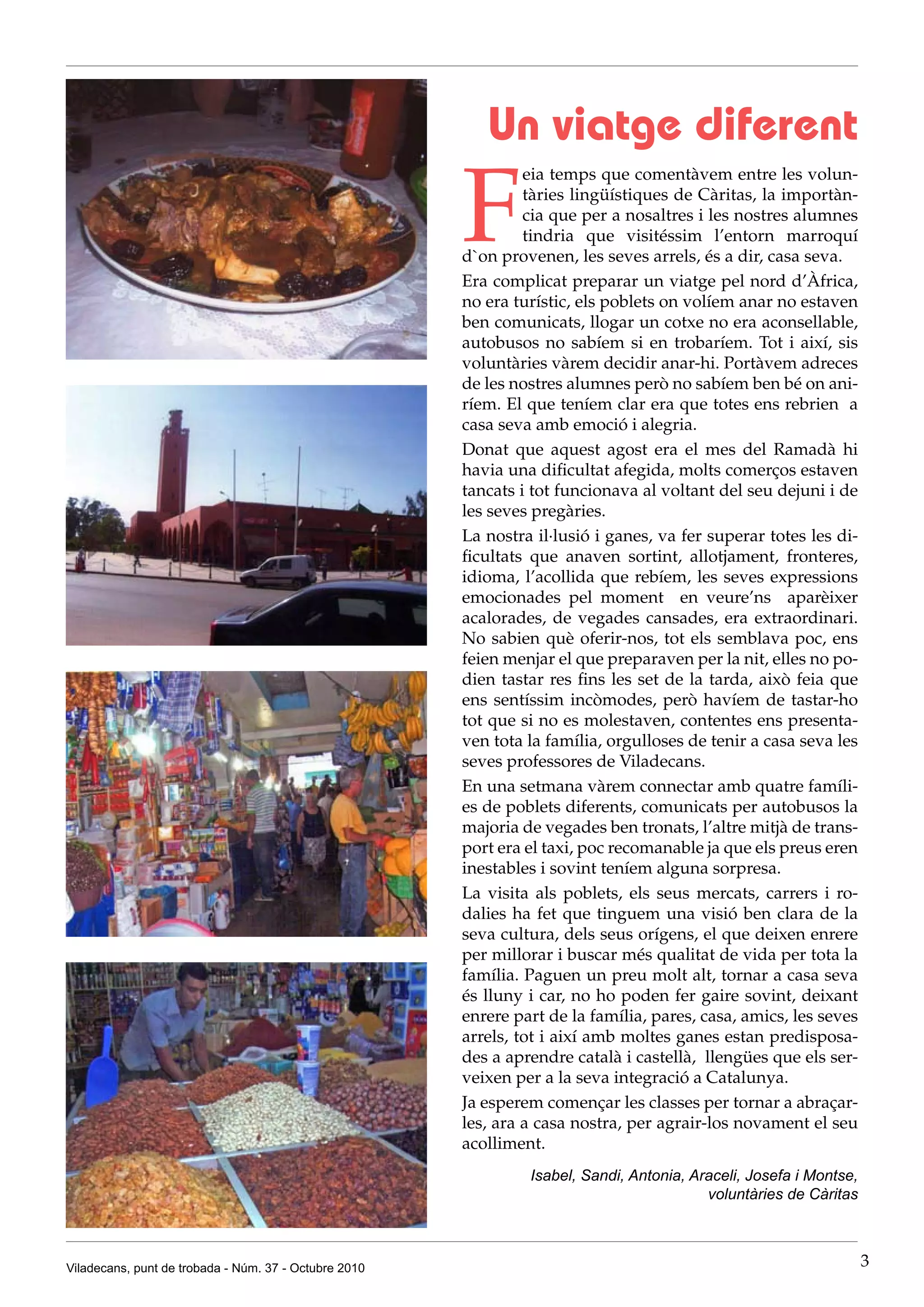Un viatge diferent

                                                       F
                                                                eia temps que comentàvem entre les volun-
                                                                tàries lingüístiques de Càritas, la importàn-
                                                                cia que per a nosaltres i les nostres alumnes
                                                                tindria que visitéssim l’entorn marroquí
                                                       d`on provenen, les seves arrels, és a dir, casa seva.
                                                       Era complicat preparar un viatge pel nord d’Àfrica,
                                                       no era turístic, els poblets on volíem anar no estaven
                                                       ben comunicats, llogar un cotxe no era aconsellable,
                                                       autobusos no sabíem si en trobaríem. Tot i així, sis
                                                       voluntàries vàrem decidir anar-hi. Portàvem adreces
                                                       de les nostres alumnes però no sabíem ben bé on ani-
                                                       ríem. El que teníem clar era que totes ens rebrien a
                                                       casa seva amb emoció i alegria.
                                                       Donat que aquest agost era el mes del Ramadà hi
                                                       havia una dificultat afegida, molts comerços estaven
                                                       tancats i tot funcionava al voltant del seu dejuni i de
                                                       les seves pregàries.
                                                       La nostra il·lusió i ganes, va fer superar totes les di-
                                                       ficultats que anaven sortint, allotjament, fronteres,
                                                       idioma, l’acollida que rebíem, les seves expressions
                                                       emocionades pel moment en veure’ns aparèixer
                                                       acalorades, de vegades cansades, era extraordinari.
                                                       No sabien què oferir-nos, tot els semblava poc, ens
                                                       feien menjar el que preparaven per la nit, elles no po-
                                                       dien tastar res fins les set de la tarda, això feia que
                                                       ens sentíssim incòmodes, però havíem de tastar-ho
                                                       tot que si no es molestaven, contentes ens presenta-
                                                       ven tota la família, orgulloses de tenir a casa seva les
                                                       seves professores de Viladecans.
                                                       En una setmana vàrem connectar amb quatre famíli-
                                                       es de poblets diferents, comunicats per autobusos la
                                                       majoria de vegades ben tronats, l’altre mitjà de trans-
                                                       port era el taxi, poc recomanable ja que els preus eren
                                                       inestables i sovint teníem alguna sorpresa.
                                                       La visita als poblets, els seus mercats, carrers i ro-
                                                       dalies ha fet que tinguem una visió ben clara de la
                                                       seva cultura, dels seus orígens, el que deixen enrere
                                                       per millorar i buscar més qualitat de vida per tota la
                                                       família. Paguen un preu molt alt, tornar a casa seva
                                                       és lluny i car, no ho poden fer gaire sovint, deixant
                                                       enrere part de la família, pares, casa, amics, les seves
                                                       arrels, tot i així amb moltes ganes estan predisposa-
                                                       des a aprendre català i castellà, llengües que els ser-
                                                       veixen per a la seva integració a Catalunya.
                                                       Ja esperem començar les classes per tornar a abraçar-
                                                       les, ara a casa nostra, per agrair-los novament el seu
                                                       acolliment.
                                                                Isabel, Sandi, Antonia, Araceli, Josefa i Montse,
                                                                                          voluntàries de Càritas



Viladecans, punt de trobada - Núm. 37 - Octubre 2010                                                                3
 