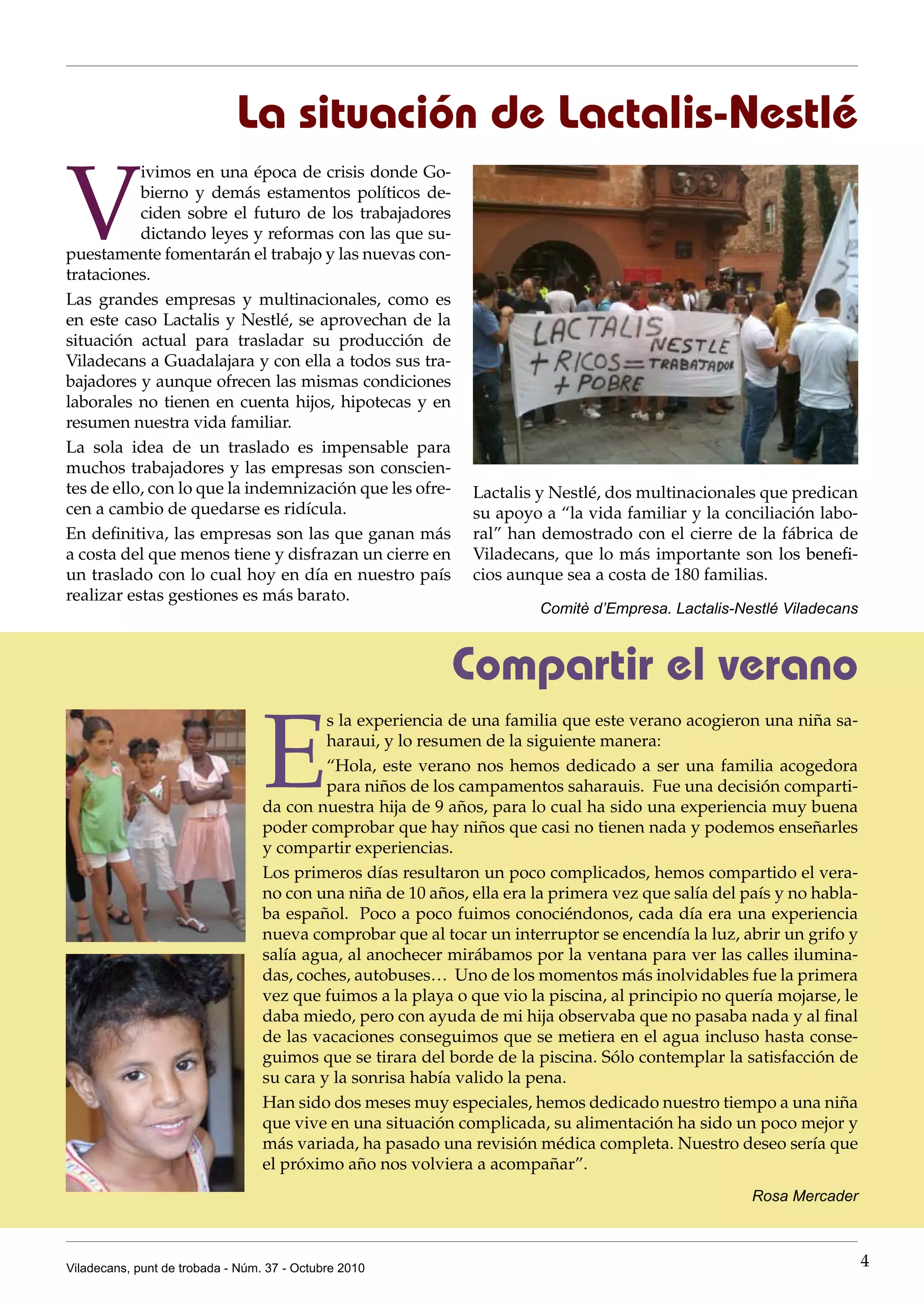 La situación de Lactalis-Nestlé

V
           ivimos en una época de crisis donde Go-
           bierno y demás estamentos políticos de-
           ciden sobre el futuro de los trabajadores
           dictando leyes y reformas con las que su-
puestamente fomentarán el trabajo y las nuevas con-
trataciones.
Las grandes empresas y multinacionales, como es
en este caso Lactalis y Nestlé, se aprovechan de la
situación actual para trasladar su producción de
Viladecans a Guadalajara y con ella a todos sus tra-
bajadores y aunque ofrecen las mismas condiciones
laborales no tienen en cuenta hijos, hipotecas y en
resumen nuestra vida familiar.
La sola idea de un traslado es impensable para
muchos trabajadores y las empresas son conscien-
tes de ello, con lo que la indemnización que les ofre-        Lactalis y Nestlé, dos multinacionales que predican
cen a cambio de quedarse es ridícula.                         su apoyo a “la vida familiar y la conciliación labo-
En definitiva, las empresas son las que ganan más             ral” han demostrado con el cierre de la fábrica de
a costa del que menos tiene y disfrazan un cierre en          Viladecans, que lo más importante son los benefi-
                                                                                                         s benefi-
un traslado con lo cual hoy en día en nuestro país            cios aunque sea a costa de 180 familias.
realizar estas gestiones es más barato.
                                                                        Comitè d’Empresa. Lactalis-Nestlé Viladecans



                                                            Compartir el verano

                                  E
                                           s la experiencia de una familia que este verano acogieron una niña sa-
                                           haraui, y lo resumen de la siguiente manera:
                                           “Hola, este verano nos hemos dedicado a ser una familia acogedora
                                           para niños de los campamentos saharauis. Fue una decisión comparti-
                                  da con nuestra hija de 9 años, para lo cual ha sido una experiencia muy buena
                                  poder comprobar que hay niños que casi no tienen nada y podemos enseñarles
                                  y compartir experiencias.
                                  Los primeros días resultaron un poco complicados, hemos compartido el vera-
                                  no con una niña de 10 años, ella era la primera vez que salía del país y no habla-
                                  ba español. Poco a poco fuimos conociéndonos, cada día era una experiencia
                                  nueva comprobar que al tocar un interruptor se encendía la luz, abrir un grifo y
                                  salía agua, al anochecer mirábamos por la ventana para ver las calles ilumina-
                                  das, coches, autobuses… Uno de los momentos más inolvidables fue la primera
                                  vez que fuimos a la playa o que vio la piscina, al principio no quería mojarse, le
                                  daba miedo, pero con ayuda de mi hija observaba que no pasaba nada y al final
                                  de las vacaciones conseguimos que se metiera en el agua incluso hasta conse-
                                  guimos que se tirara del borde de la piscina. Sólo contemplar la satisfacción de
                                  su cara y la sonrisa había valido la pena.
                                  Han sido dos meses muy especiales, hemos dedicado nuestro tiempo a una niña
                                  que vive en una situación complicada, su alimentación ha sido un poco mejor y
                                  más variada, ha pasado una revisión médica completa. Nuestro deseo sería que
                                  el próximo año nos volviera a acompañar”.
                                                                                                     Rosa Mercader



Viladecans, punt de trobada - Núm. 37 - Octubre 2010                                                                   4
 