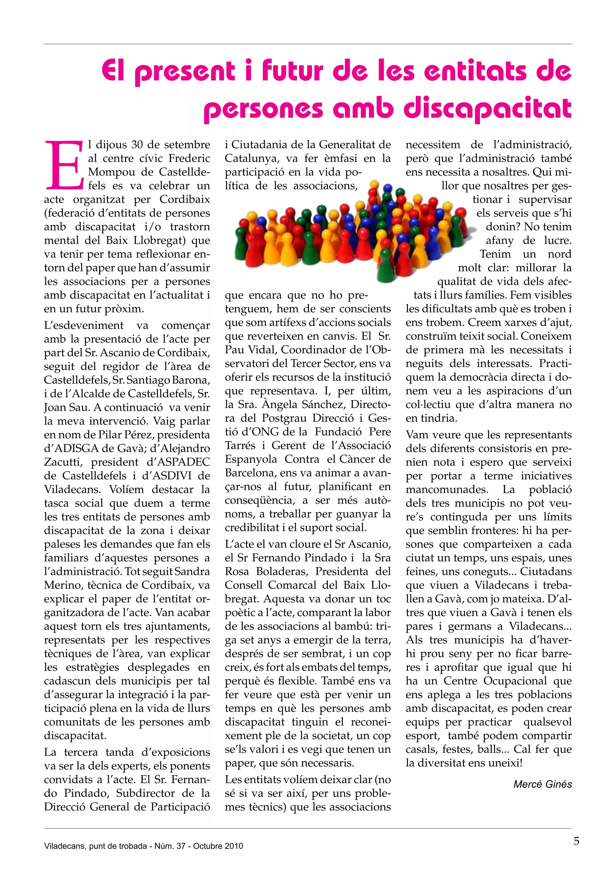 El present i futur de les entitats de
                      persones amb discapacitat

E
          l dijous 30 de setembre              i Ciutadania de la Generalitat de      necessitem de l’administració,
          al centre cívic Frederic             Catalunya, va fer èmfasi en la         però que l’administració també
          Mompou de Castellde-                 participació en la vida po-            ens necessita a nosaltres. Qui mi-
          fels es va celebrar un               lítica de les associacions,                      llor que nosaltres per ges-
acte organitzat per Cordibaix                                                                          tionar i supervisar
(federació d’entitats de persones                                                                       els serveis que s’hi
amb discapacitat i/o trastorn                                                                             donin? No tenim
mental del Baix Llobregat) que                                                                            afany de lucre.
va tenir per tema reflexionar en-                                                                        Tenim un nord
torn del paper que han d’assumir                                                                    molt clar: millorar la
les associacions per a persones                                                               qualitat de vida dels afec-
amb discapacitat en l’actualitat i             que encara que no ho pre-                tats i llurs famílies. Fem visibles
en un futur pròxim.                            tenguem, hem de ser conscients         les dificultats amb què es troben i
L’esdeveniment va començar                     que som artífexs d’accions socials     ens trobem. Creem xarxes d’ajut,
amb la presentació de l’acte per               que reverteixen en canvis. El Sr.      construïm teixit social. Coneixem
part del Sr. Ascanio de Cordibaix,             Pau Vidal, Coordinador de l’Ob-        de primera mà les necessitats i
seguit del regidor de l’àrea de                servatori del Tercer Sector, ens va    neguits dels interessats. Practi-
Castelldefels, Sr. Santiago Barona,            oferir els recursos de la institució   quem la democràcia directa i do-
i de l’Alcalde de Castelldefels, Sr.           que representava. I, per últim,        nem veu a les aspiracions d’un
Joan Sau. A continuació va venir               la Sra. Àngela Sánchez, Directo-       col·lectiu que d’altra manera no
la meva intervenció. Vaig parlar               ra del Postgrau Direcció i Ges-        en tindria.
en nom de Pilar Pérez, presidenta              tió d’ONG de la Fundació Pere          Vam veure que les representants
d’ADISGA de Gavà; d’Alejandro                  Tarrés i Gerent de l’Associació        dels diferents consistoris en pre-
Zacutti, president d’ASPADEC                   Espanyola Contra el Càncer de          nien nota i espero que serveixi
de Castelldefels i d’ASDIVI de                 Barcelona, ens va animar a avan-       per portar a terme iniciatives
Viladecans. Volíem destacar la                 çar-nos al futur, planificant en       mancomunades. La població
tasca social que duem a terme                  conseqüència, a ser més autò-          dels tres municipis no pot veu-
les tres entitats de persones amb              noms, a treballar per guanyar la       re’s continguda per uns límits
discapacitat de la zona i deixar               credibilitat i el suport social.       que semblin fronteres: hi ha per-
paleses les demandes que fan els               L’acte el van cloure el Sr Ascanio,    sones que comparteixen a cada
familiars d’aquestes persones a                el Sr Fernando Pindado i la Sra        ciutat un temps, uns espais, unes
l’administració. Tot seguit Sandra             Rosa Boladeras, Presidenta del         feines, uns coneguts... Ciutadans
Merino, tècnica de Cordibaix, va               Consell Comarcal del Baix Llo-         que viuen a Viladecans i treba-
explicar el paper de l’entitat or-             bregat. Aquesta va donar un toc        llen a Gavà, com jo mateixa. D’al-
ganitzadora de l’acte. Van acabar              poètic a l’acte, comparant la labor    tres que viuen a Gavà i tenen els
aquest torn els tres ajuntaments,              de les associacions al bambú: tri-     pares i germans a Viladecans...
representats per les respectives               ga set anys a emergir de la terra,     Als tres municipis ha d’haver-
tècniques de l’àrea, van explicar              després de ser sembrat, i un cop       hi prou seny per no ficar barre-
les estratègies desplegades en                 creix, és fort als embats del temps,   res i aprofitar que igual que hi
cadascun dels municipis per tal                perquè és flexible. També ens va       ha un Centre Ocupacional que
d’assegurar la integració i la par-            fer veure que està per venir un        ens aplega a les tres poblacions
ticipació plena en la vida de llurs            temps en què les persones amb          amb discapacitat, es poden crear
comunitats de les persones amb                 discapacitat tinguin el reconei-       equips per practicar qualsevol
discapacitat.                                  xement ple de la societat, un cop      esport, també podem compartir
La tercera tanda d’exposicions                 se’ls valori i es vegi que tenen un    casals, festes, balls... Cal fer que
va ser la dels experts, els ponents            paper, que són necessaris.             la diversitat ens uneixi!
convidats a l’acte. El Sr. Fernan-             Les entitats volíem deixar clar (no                            Mercè Ginés
do Pindado, Subdirector de la                  sé si va ser així, per uns proble-
Direcció General de Participació               mes tècnics) que les associacions


Viladecans, punt de trobada - Núm. 37 - Octubre 2010                                                                           5
 