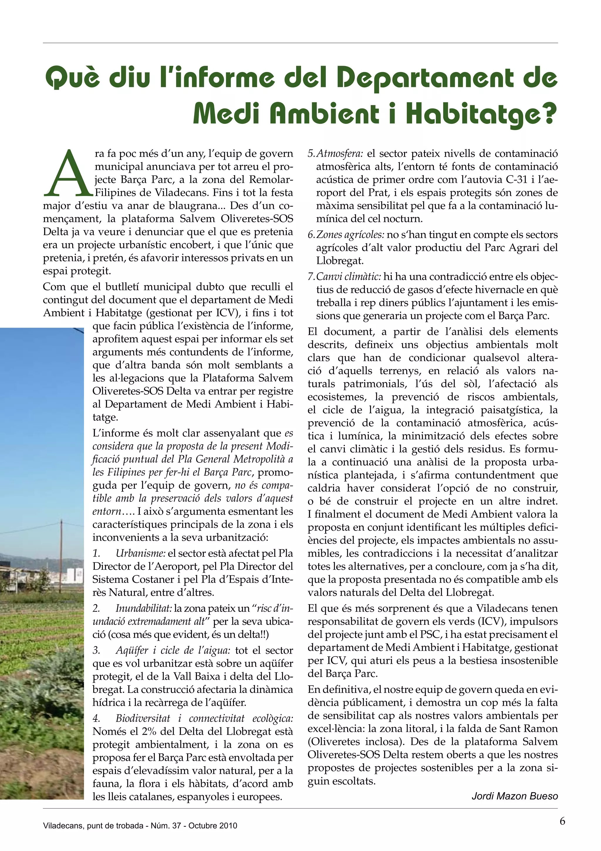 Què diu l’informe del Departament de
            Medi Ambient i Habitatge?

A
             ra fa poc més d’un any, l’equip de govern        5. Atmosfera: el sector pateix nivells de contaminació
             municipal anunciava per tot arreu el pro-           atmosfèrica alts, l’entorn té fonts de contaminació
             jecte Barça Parc, a la zona del Remolar-            acústica de primer ordre com l’autovia C-31 i l’ae-
             Filipines de Viladecans. Fins i tot la festa        roport del Prat, i els espais protegits són zones de
major d’estiu va anar de blaugrana... Des d’un co-               màxima sensibilitat pel que fa a la contaminació lu-
mençament, la plataforma Salvem Oliveretes-SOS                   mínica del cel nocturn.
Delta ja va veure i denunciar que el que es pretenia          6. Zones agrícoles: no s‘han tingut en compte els sectors
era un projecte urbanístic encobert, i que l’únic que            agrícoles d’alt valor productiu del Parc Agrari del
pretenia, i pretén, és afavorir interessos privats en un         Llobregat.
espai protegit.
                                                              7. Canvi climàtic: hi ha una contradicció entre els objec-
Com que el butlletí municipal dubto que reculli el               tius de reducció de gasos d’efecte hivernacle en què
contingut del document que el departament de Medi                treballa i rep diners públics l’ajuntament i les emis-
Ambient i Habitatge (gestionat per ICV), i fins i tot            sions que generaria un projecte com el Barça Parc.
            que facin pública l’existència de l’informe,
                                                              El document, a partir de l’anàlisi dels elements
            aprofitem aquest espai per informar els set
                                                              descrits, defineix uns objectius ambientals molt
            arguments més contundents de l’informe,
                                                              clars que han de condicionar qualsevol altera-
            que d’altra banda són molt semblants a
                                                              ció d’aquells terrenys, en relació als valors na-
            les al·legacions que la Plataforma Salvem
                                                              turals patrimonials, l’ús del sòl, l’afectació als
            Oliveretes-SOS Delta va entrar per registre
                                                              ecosistemes, la prevenció de riscos ambientals,
            al Departament de Medi Ambient i Habi-
                                                              el cicle de l’aigua, la integració paisatgística, la
            tatge.
                                                              prevenció de la contaminació atmosfèrica, acús-
            L’informe és molt clar assenyalant que es         tica i lumínica, la minimització dels efectes sobre
            considera que la proposta de la present Modi-     el canvi climàtic i la gestió dels residus. Es formu-
            ficació puntual del Pla General Metropolità a     la a continuació una anàlisi de la proposta urba-
            les Filipines per fer-hi el Barça Parc, promo-    nística plantejada, i s’afirma contundentment que
            guda per l’equip de govern, no és compa-          caldria haver considerat l’opció de no construir,
            tible amb la preservació dels valors d’aquest     o bé de construir el projecte en un altre indret.
            entorn…. I això s’argumenta esmentant les         I finalment el document de Medi Ambient valora la
            característiques principals de la zona i els      proposta en conjunt identificant les múltiples defici-
            inconvenients a la seva urbanització:             ències del projecte, els impactes ambientals no assu-
            1. Urbanisme: el sector està afectat pel Pla      mibles, les contradiccions i la necessitat d’analitzar
            Director de l’Aeroport, pel Pla Director del      totes les alternatives, per a concloure, com ja s’ha dit,
            Sistema Costaner i pel Pla d’Espais d’Inte-       que la proposta presentada no és compatible amb els
            rès Natural, entre d’altres.                      valors naturals del Delta del Llobregat.
            2. Inundabilitat: la zona pateix un “risc d’in-   El que és més sorprenent és que a Viladecans tenen
            undació extremadament alt” per la seva ubica-     responsabilitat de govern els verds (ICV), impulsors
            ció (cosa més que evident, és un delta!!)         del projecte junt amb el PSC, i ha estat precisament el
            3. Aqüífer i cicle de l’aigua: tot el sector      departament de Medi Ambient i Habitatge, gestionat
            que es vol urbanitzar està sobre un aqüífer       per ICV, qui aturi els peus a la bestiesa insostenible
            protegit, el de la Vall Baixa i delta del Llo-    del Barça Parc.
            bregat. La construcció afectaria la dinàmica      En definitiva, el nostre equip de govern queda en evi-
            hídrica i la recàrrega de l’aqüífer.              dència públicament, i demostra un cop més la falta
            4. Biodiversitat i connectivitat ecològica:       de sensibilitat cap als nostres valors ambientals per
            Només el 2% del Delta del Llobregat està          excel·lència: la zona litoral, i la falda de Sant Ramon
            protegit ambientalment, i la zona on es           (Oliveretes inclosa). Des de la plataforma Salvem
            proposa fer el Barça Parc està envoltada per      Oliveretes-SOS Delta restem oberts a que les nostres
            espais d’elevadíssim valor natural, per a la      propostes de projectes sostenibles per a la zona si-
            fauna, la flora i els hàbitats, d’acord amb       guin escoltats.
            les lleis catalanes, espanyoles i europees.                                            Jordi Mazon Bueso

Viladecans, punt de trobada - Núm. 37 - Octubre 2010                                                                       6
 