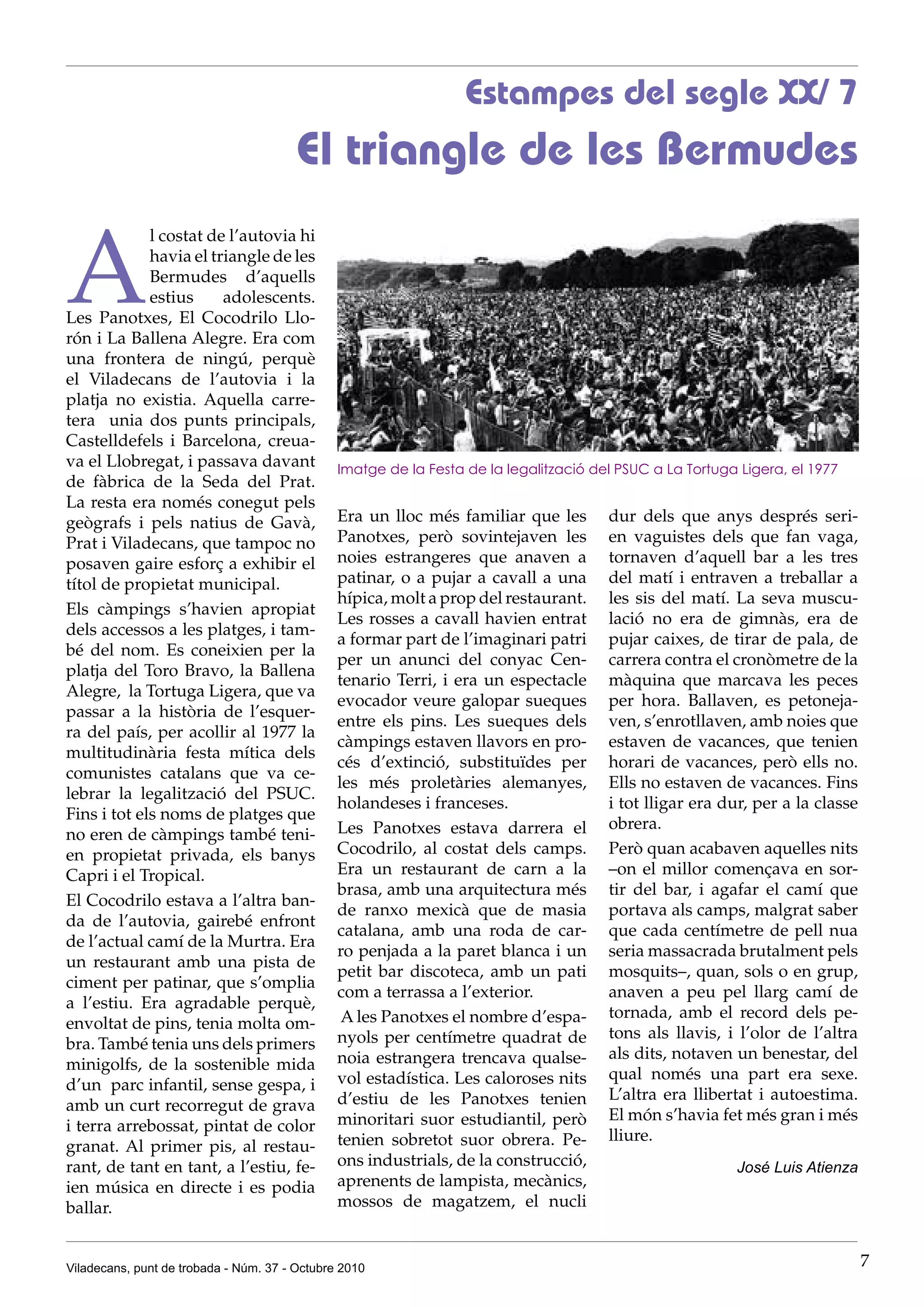 Estampes del segle XX/ 7
                                        El triangle de les Bermudes

A
             l costat de l’autovia hi
             havia el triangle de les
             Bermudes d’aquells
             estius     adolescents.
Les Panotxes, El Cocodrilo Llo-
rón i La Ballena Alegre. Era com
una frontera de ningú, perquè
el Viladecans de l’autovia i la
platja no existia. Aquella carre-
tera unia dos punts principals,
Castelldefels i Barcelona, creua-
va el Llobregat, i passava davant              Imatge de la Festa de la legalització del PSUC a La Tortuga Ligera, el 1977
de fàbrica de la Seda del Prat.
La resta era només conegut pels
geògrafs i pels natius de Gavà,                Era un lloc més familiar que les        dur dels que anys després seri-
Prat i Viladecans, que tampoc no               Panotxes, però sovintejaven les         en vaguistes dels que fan vaga,
posaven gaire esforç a exhibir el              noies estrangeres que anaven a          tornaven d’aquell bar a les tres
títol de propietat municipal.                  patinar, o a pujar a cavall a una       del matí i entraven a treballar a
                                               hípica, molt a prop del restaurant.     les sis del matí. La seva muscu-
Els càmpings s’havien apropiat
                                               Les rosses a cavall havien entrat       lació no era de gimnàs, era de
dels accessos a les platges, i tam-
                                               a formar part de l’imaginari patri      pujar caixes, de tirar de pala, de
bé del nom. Es coneixien per la
                                               per un anunci del conyac Cen-           carrera contra el cronòmetre de la
platja del Toro Bravo, la Ballena
                                               tenario Terri, i era un espectacle      màquina que marcava les peces
Alegre, la Tortuga Ligera, que va
                                               evocador veure galopar sueques          per hora. Ballaven, es petoneja-
passar a la història de l’esquer-
                                               entre els pins. Les sueques dels        ven, s’enrotllaven, amb noies que
ra del país, per acollir al 1977 la
                                               càmpings estaven llavors en pro-        estaven de vacances, que tenien
multitudinària festa mítica dels
                                               cés d’extinció, substituïdes per        horari de vacances, però ells no.
comunistes catalans que va ce-
                                               les més proletàries alemanyes,          Ells no estaven de vacances. Fins
lebrar la legalització del PSUC.
                                               holandeses i franceses.                 i tot lligar era dur, per a la classe
Fins i tot els noms de platges que
                                               Les Panotxes estava darrera el          obrera.
no eren de càmpings també teni-
en propietat privada, els banys                Cocodrilo, al costat dels camps.        Però quan acabaven aquelles nits
Capri i el Tropical.                           Era un restaurant de carn a la          –on el millor començava en sor-
                                               brasa, amb una arquitectura més         tir del bar, i agafar el camí que
El Cocodrilo estava a l’altra ban-
                                               de ranxo mexicà que de masia            portava als camps, malgrat saber
da de l’autovia, gairebé enfront
                                               catalana, amb una roda de car-          que cada centímetre de pell nua
de l’actual camí de la Murtra. Era
                                               ro penjada a la paret blanca i un       seria massacrada brutalment pels
un restaurant amb una pista de
                                               petit bar discoteca, amb un pati        mosquits–, quan, sols o en grup,
ciment per patinar, que s’omplia
                                               com a terrassa a l’exterior.            anaven a peu pel llarg camí de
a l’estiu. Era agradable perquè,
                                                A les Panotxes el nombre d’espa-       tornada, amb el record dels pe-
envoltat de pins, tenia molta om-
                                               nyols per centímetre quadrat de         tons als llavis, i l’olor de l’altra
bra. També tenia uns dels primers
                                               noia estrangera trencava qualse-        als dits, notaven un benestar, del
minigolfs, de la sostenible mida
                                               vol estadística. Les caloroses nits     qual només una part era sexe.
d’un parc infantil, sense gespa, i
                                               d’estiu de les Panotxes tenien          L’altra era llibertat i autoestima.
amb un curt recorregut de grava
                                               minoritari suor estudiantil, però       El món s’havia fet més gran i més
i terra arrebossat, pintat de color
                                               tenien sobretot suor obrera. Pe-        lliure.
granat. Al primer pis, al restau-
rant, de tant en tant, a l’estiu, fe-          ons industrials, de la construcció,                        José Luis Atienza
ien música en directe i es podia               aprenents de lampista, mecànics,
ballar.                                        mossos de magatzem, el nucli


Viladecans, punt de trobada - Núm. 37 - Octubre 2010                                                                           7
 