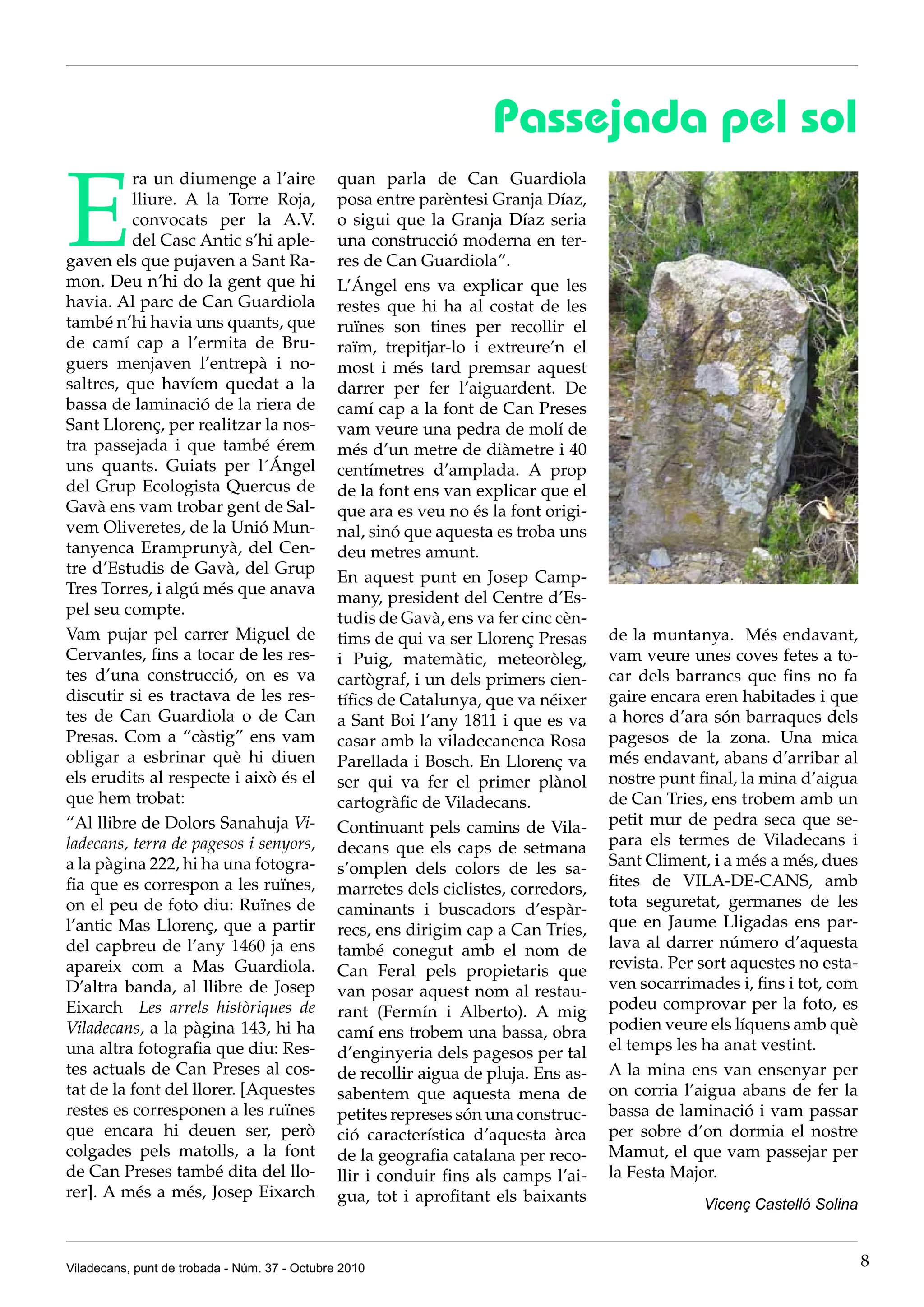 Passejada pel sol

E
          ra un diumenge a l’aire              quan parla de Can Guardiola
          lliure. A la Torre Roja,             posa entre parèntesi Granja Díaz,
          convocats per la A.V.                o sigui que la Granja Díaz seria
          del Casc Antic s’hi aple-            una construcció moderna en ter-
gaven els que pujaven a Sant Ra-               res de Can Guardiola”.
mon. Deu n’hi do la gent que hi                L’Ángel ens va explicar que les
havia. Al parc de Can Guardiola                restes que hi ha al costat de les
també n’hi havia uns quants, que               ruïnes son tines per recollir el
de camí cap a l’ermita de Bru-                 raïm, trepitjar-lo i extreure’n el
guers menjaven l’entrepà i no-                 most i més tard premsar aquest
saltres, que havíem quedat a la                darrer per fer l’aiguardent. De
bassa de laminació de la riera de              camí cap a la font de Can Preses
Sant Llorenç, per realitzar la nos-            vam veure una pedra de molí de
tra passejada i que també érem                 més d’un metre de diàmetre i 40
uns quants. Guiats per l´Ángel                 centímetres d’amplada. A prop
del Grup Ecologista Quercus de                 de la font ens van explicar que el
Gavà ens vam trobar gent de Sal-               que ara es veu no és la font origi-
vem Oliveretes, de la Unió Mun-                nal, sinó que aquesta es troba uns
tanyenca Eramprunyà, del Cen-                  deu metres amunt.
tre d’Estudis de Gavà, del Grup
                                               En aquest punt en Josep Camp-
Tres Torres, i algú més que anava
                                               many, president del Centre d’Es-
pel seu compte.
                                               tudis de Gavà, ens va fer cinc cèn-
Vam pujar pel carrer Miguel de                 tims de qui va ser Llorenç Presas     de la muntanya. Més endavant,
Cervantes, fins a tocar de les res-            i Puig, matemàtic, meteoròleg,        vam veure unes coves fetes a to-
tes d’una construcció, on es va                cartògraf, i un dels primers cien-    car dels barrancs que fins no fa
discutir si es tractava de les res-            tífics de Catalunya, que va néixer    gaire encara eren habitades i que
tes de Can Guardiola o de Can                  a Sant Boi l’any 1811 i que es va     a hores d’ara són barraques dels
Presas. Com a “càstig” ens vam                 casar amb la viladecanenca Rosa       pagesos de la zona. Una mica
obligar a esbrinar què hi diuen                Parellada i Bosch. En Llorenç va      més endavant, abans d’arribar al
els erudits al respecte i això és el           ser qui va fer el primer plànol       nostre punt final, la mina d’aigua
que hem trobat:                                cartogràfic de Viladecans.            de Can Tries, ens trobem amb un
“Al llibre de Dolors Sanahuja Vi-              Continuant pels camins de Vila-       petit mur de pedra seca que se-
ladecans, terra de pagesos i senyors,          decans que els caps de setmana        para els termes de Viladecans i
a la pàgina 222, hi ha una fotogra-            s’omplen dels colors de les sa-       Sant Climent, i a més a més, dues
fia que es correspon a les ruïnes,             marretes dels ciclistes, corredors,   fites de VILA-DE-CANS, amb
on el peu de foto diu: Ruïnes de               caminants i buscadors d’espàr-        tota seguretat, germanes de les
l’antic Mas Llorenç, que a partir              recs, ens dirigim cap a Can Tries,    que en Jaume Lligadas ens par-
del capbreu de l’any 1460 ja ens               també conegut amb el nom de           lava al darrer número d’aquesta
apareix com a Mas Guardiola.                   Can Feral pels propietaris que        revista. Per sort aquestes no esta-
D’altra banda, al llibre de Josep              van posar aquest nom al restau-       ven socarrimades i, fins i tot, com
Eixarch Les arrels històriques de              rant (Fermín i Alberto). A mig        podeu comprovar per la foto, es
Viladecans, a la pàgina 143, hi ha             camí ens trobem una bassa, obra       podien veure els líquens amb què
una altra fotografia que diu: Res-             d’enginyeria dels pagesos per tal     el temps les ha anat vestint.
tes actuals de Can Preses al cos-              de recollir aigua de pluja. Ens as-   A la mina ens van ensenyar per
tat de la font del llorer. [Aquestes           sabentem que aquesta mena de          on corria l’aigua abans de fer la
restes es corresponen a les ruïnes             petites represes són una construc-    bassa de laminació i vam passar
que encara hi deuen ser, però                  ció característica d’aquesta àrea     per sobre d’on dormia el nostre
colgades pels matolls, a la font               de la geografia catalana per reco-    Mamut, el que vam passejar per
de Can Preses també dita del llo-              llir i conduir fins als camps l’ai-   la Festa Major.
rer]. A més a més, Josep Eixarch               gua, tot i aprofitant els baixants                 Vicenç Castelló Solina



Viladecans, punt de trobada - Núm. 37 - Octubre 2010                                                                       8
 
