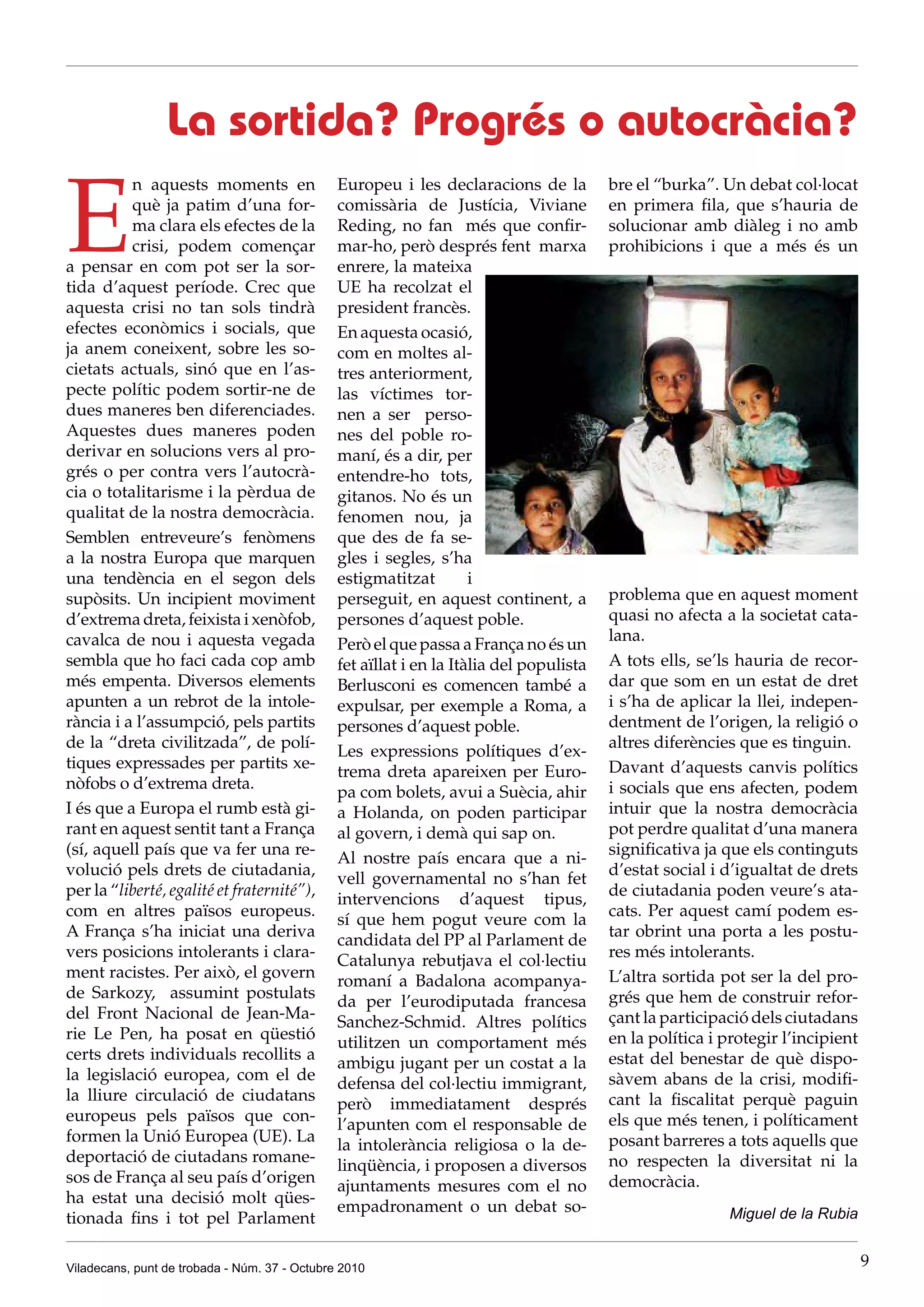 La sortida? Progrés o autocràcia?

E
          n aquests moments en                 Europeu i les declaracions de la          bre el “burka”. Un debat col·locat
          què ja patim d’una for-              comissària de Justícia, Viviane           en primera fila, que s’hauria de
          ma clara els efectes de la           Reding, no fan més que confir-            solucionar amb diàleg i no amb
          crisi, podem començar                mar-ho, però després fent marxa           prohibicions i que a més és un
a pensar en com pot ser la sor-                enrere, la mateixa
tida d’aquest període. Crec que                UE ha recolzat el
aquesta crisi no tan sols tindrà               president francès.
efectes econòmics i socials, que               En aquesta ocasió,
ja anem coneixent, sobre les so-               com en moltes al-
cietats actuals, sinó que en l’as-             tres anteriorment,
pecte polític podem sortir-ne de               las víctimes tor-
dues maneres ben diferenciades.                nen a ser perso-
Aquestes dues maneres poden                    nes del poble ro-
derivar en solucions vers al pro-              maní, és a dir, per
grés o per contra vers l’autocrà-              entendre-ho tots,
cia o totalitarisme i la pèrdua de             gitanos. No és un
qualitat de la nostra democràcia.              fenomen nou, ja
Semblen entreveure’s fenòmens                  que des de fa se-
a la nostra Europa que marquen                 gles i segles, s’ha
una tendència en el segon dels                 estigmatitzat         i
supòsits. Un incipient moviment                perseguit, en aquest continent, a         problema que en aquest moment
d’extrema dreta, feixista i xenòfob,           persones d’aquest poble.                  quasi no afecta a la societat cata-
cavalca de nou i aquesta vegada                                                          lana.
                                               Però el que passa a França no és un
sembla que ho faci cada cop amb                fet aïllat i en la Itàlia del populista   A tots ells, se’ls hauria de recor-
més empenta. Diversos elements                 Berlusconi es comencen també a            dar que som en un estat de dret
apunten a un rebrot de la intole-              expulsar, per exemple a Roma, a           i s’ha de aplicar la llei, indepen-
rància i a l’assumpció, pels partits           persones d’aquest poble.                  dentment de l’origen, la religió o
de la “dreta civilitzada”, de polí-                                                      altres diferències que es tinguin.
                                               Les expressions polítiques d’ex-
tiques expressades per partits xe-                                                       Davant d’aquests canvis polítics
                                               trema dreta apareixen per Euro-
nòfobs o d’extrema dreta.                                                                i socials que ens afecten, podem
                                               pa com bolets, avui a Suècia, ahir
I és que a Europa el rumb està gi-             a Holanda, on poden participar            intuir que la nostra democràcia
rant en aquest sentit tant a França            al govern, i demà qui sap on.             pot perdre qualitat d’una manera
(sí, aquell país que va fer una re-                                                      significativa ja que els continguts
                                               Al nostre país encara que a ni-
volució pels drets de ciutadania,                                                        d’estat social i d’igualtat de drets
                                               vell governamental no s’han fet
per la “liberté, egalité et fraternité”),                                                de ciutadania poden veure’s ata-
                                               intervencions d’aquest tipus,
com en altres països europeus.                                                           cats. Per aquest camí podem es-
                                               sí que hem pogut veure com la
A França s’ha iniciat una deriva                                                         tar obrint una porta a les postu-
                                               candidata del PP al Parlament de
vers posicions intolerants i clara-                                                      res més intolerants.
                                               Catalunya rebutjava el col·lectiu
ment racistes. Per això, el govern                                                       L’altra sortida pot ser la del pro-
                                               romaní a Badalona acompanya-
de Sarkozy, assumint postulats                                                           grés que hem de construir refor-
                                               da per l’eurodiputada francesa
del Front Nacional de Jean-Ma-                                                           çant la participació dels ciutadans
                                               Sanchez-Schmid. Altres polítics
rie Le Pen, ha posat en qüestió                                                          en la política i protegir l’incipient
                                               utilitzen un comportament més
certs drets individuals recollits a                                                      estat del benestar de què dispo-
                                               ambigu jugant per un costat a la
la legislació europea, com el de                                                         sàvem abans de la crisi, modifi-
                                               defensa del col·lectiu immigrant,
la lliure circulació de ciudatans                                                        cant la fiscalitat perquè paguin
                                               però immediatament després
europeus pels països que con-                                                            els que més tenen, i políticament
                                               l’apunten com el responsable de
formen la Unió Europea (UE). La                                                          posant barreres a tots aquells que
                                               la intolerància religiosa o la de-
deportació de ciutadans romane-                                                          no respecten la diversitat ni la
                                               linqüència, i proposen a diversos
sos de França al seu país d’origen                                                       democràcia.
                                               ajuntaments mesures com el no
ha estat una decisió molt qües-
                                               empadronament o un debat so-                               Miguel de la Rubia
tionada fins i tot pel Parlament

Viladecans, punt de trobada - Núm. 37 - Octubre 2010                                                                             9
 