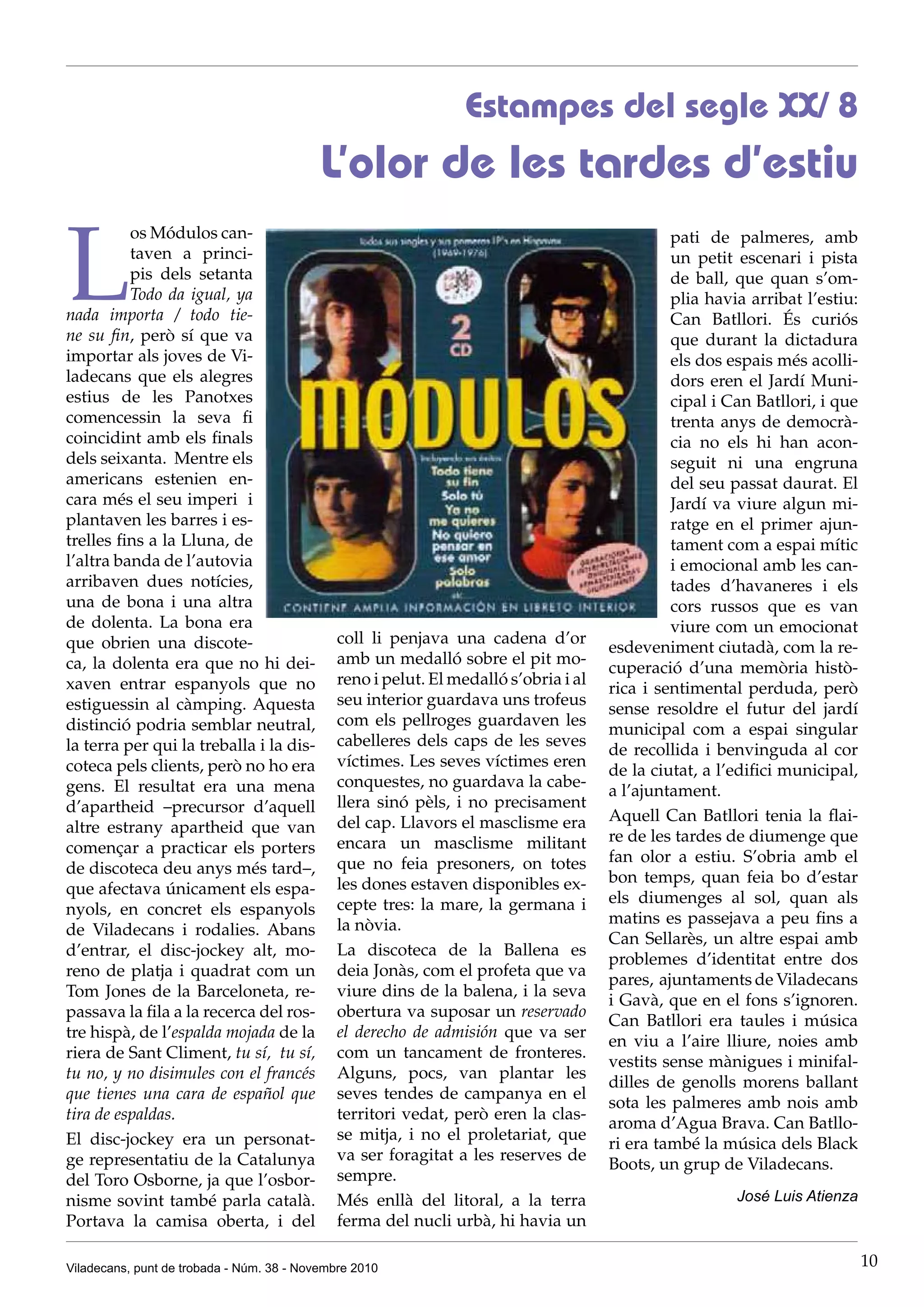 Viladecans, punt de trobada - Núm. 38 - Novembre 2010 10
L
os Módulos can-
taven a princi-
pis dels setanta
Todo da igual, ya
nada importa / todo tie-
ne su fin, però sí que va
importar als joves de Vi-
ladecans que els alegres
estius de les Panotxes
comencessin la seva fi
coincidint amb els finals
dels seixanta. Mentre els
americans estenien en-
cara més el seu imperi i
plantaven les barres i es-
trelles fins a la Lluna, de
l’altra banda de l’autovia
arribaven dues notícies,
una de bona i una altra
de dolenta. La bona era
que obrien una discote-
ca, la dolenta era que no hi dei-
xaven entrar espanyols que no
estiguessin al càmping. Aquesta
distinció podria semblar neutral,
la terra per qui la treballa i la dis-
coteca pels clients, però no ho era
gens. El resultat era una mena
d’apartheid –precursor d’aquell
altre estrany apartheid que van
començar a practicar els porters
de discoteca deu anys més tard–,
que afectava únicament els espa-
nyols, en concret els espanyols
de Viladecans i rodalies. Abans
d’entrar, el disc-jockey alt, mo-
reno de platja i quadrat com un
Tom Jones de la Barceloneta, re-
passava la fila a la recerca del ros-
tre hispà, de l’espalda mojada de la
riera de Sant Climent, tu sí, tu sí,
tu no, y no disimules con el francés
que tienes una cara de español que
tira de espaldas.
El disc-jockey era un personat-
ge representatiu de la Catalunya
del Toro Osborne, ja que l’osbor-
nisme sovint també parla català.
Portava la camisa oberta, i del
Estampes del segle XX/ 8
L’olor de les tardes d’estiu
coll li penjava una cadena d’or
amb un medalló sobre el pit mo-
reno i pelut. El medalló s’obria i al
seu interior guardava uns trofeus
com els pellroges guardaven les
cabelleres dels caps de les seves
víctimes. Les seves víctimes eren
conquestes, no guardava la cabe-
llera sinó pèls, i no precisament
del cap. Llavors el masclisme era
encara un masclisme militant
que no feia presoners, on totes
les dones estaven disponibles ex-
cepte tres: la mare, la germana i
la nòvia.
La discoteca de la Ballena es
deia Jonàs, com el profeta que va
viure dins de la balena, i la seva
obertura va suposar un reservado
el derecho de admisión que va ser
com un tancament de fronteres.
Alguns, pocs, van plantar les
seves tendes de campanya en el
territori vedat, però eren la clas-
se mitja, i no el proletariat, que
va ser foragitat a les reserves de
sempre.
Més enllà del litoral, a la terra
ferma del nucli urbà, hi havia un
pati de palmeres, amb
un petit escenari i pista
de ball, que quan s’om-
plia havia arribat l’estiu:
Can Batllori. És curiós
que durant la dictadura
els dos espais més acolli-
dors eren el Jardí Muni-
cipal i Can Batllori, i que
trenta anys de democrà-
cia no els hi han acon-
seguit ni una engruna
del seu passat daurat. El
Jardí va viure algun mi-
ratge en el primer ajun-
tament com a espai mític
i emocional amb les can-
tades d’havaneres i els
cors russos que es van
viure com un emocionat
esdeveniment ciutadà, com la re-
cuperació d’una memòria histò-
rica i sentimental perduda, però
sense resoldre el futur del jardí
municipal com a espai singular
de recollida i benvinguda al cor
de la ciutat, a l’edifici municipal,
a l’ajuntament.
Aquell Can Batllori tenia la flai-
re de les tardes de diumenge que
fan olor a estiu. S’obria amb el
bon temps, quan feia bo d’estar
els diumenges al sol, quan als
matins es passejava a peu fins a
Can Sellarès, un altre espai amb
problemes d’identitat entre dos
pares, ajuntaments de Viladecans
i Gavà, que en el fons s’ignoren.
Can Batllori era taules i música
en viu a l’aire lliure, noies amb
vestits sense mànigues i minifal-
dilles de genolls morens ballant
sota les palmeres amb nois amb
aroma d’Agua Brava. Can Batllo-
ri era també la música dels Black
Boots, un grup de Viladecans.
	 José Luis Atienza
 