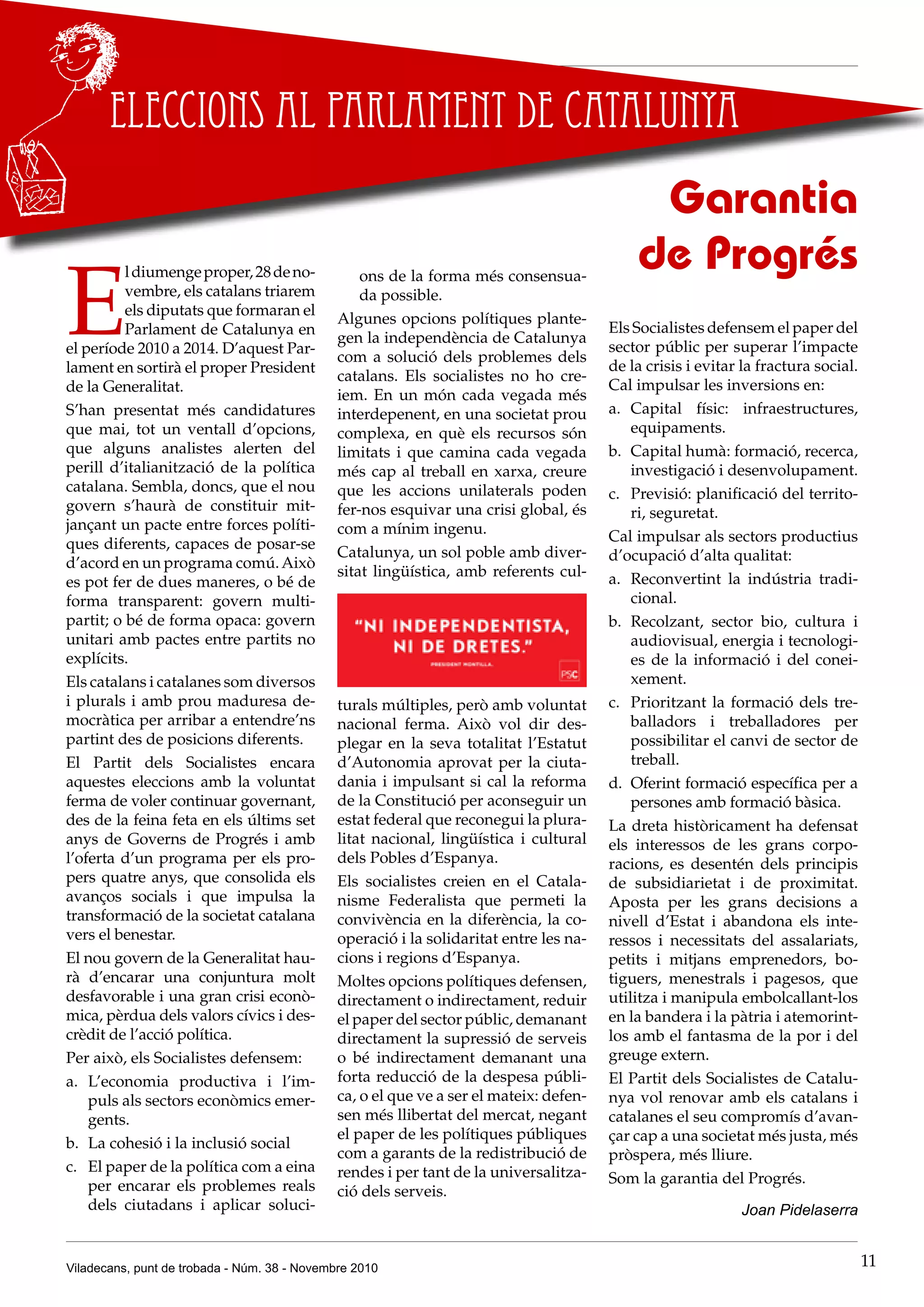 Viladecans, punt de trobada - Núm. 38 - Novembre 2010 11
Eleccions al Parlament de Catalunya
E
ldiumengeproper,28deno-
vembre, els catalans triarem
els diputats que formaran el
Parlament de Catalunya en
el període 2010 a 2014. D’aquest Par-
lament en sortirà el proper President
de la Generalitat.
S’han presentat més candidatures
que mai, tot un ventall d’opcions,
que alguns analistes alerten del
perill d’italianització de la política
catalana. Sembla, doncs, que el nou
govern s’haurà de constituir mit-
jançant un pacte entre forces políti-
ques diferents, capaces de posar-se
d’acord en un programa comú.Això
es pot fer de dues maneres, o bé de
forma transparent: govern multi-
partit; o bé de forma opaca: govern
unitari amb pactes entre partits no
explícits.
Els catalans i catalanes som diversos
i plurals i amb prou maduresa de-
mocràtica per arribar a entendre’ns
partint des de posicions diferents.
El Partit dels Socialistes encara
aquestes eleccions amb la voluntat
ferma de voler continuar governant,
des de la feina feta en els últims set
anys de Governs de Progrés i amb
l’oferta d’un programa per els pro-
pers quatre anys, que consolida els
avanços socials i que impulsa la
transformació de la societat catalana
vers el benestar.
El nou govern de la Generalitat hau-
rà d’encarar una conjuntura molt
desfavorable i una gran crisi econò-
mica, pèrdua dels valors cívics i des-
crèdit de l’acció política.
Per això, els Socialistes defensem:
L’economia productiva i l’im-a.	
puls als sectors econòmics emer-
gents.
La cohesió i la inclusió socialb.	
El paper de la política com a einac.	
per encarar els problemes reals
dels ciutadans i aplicar soluci-
ons de la forma més consensua-
da possible.
Algunes opcions polítiques plante-
gen la independència de Catalunya
com a solució dels problemes dels
catalans. Els socialistes no ho cre-
iem. En un món cada vegada més
interdepenent, en una societat prou
complexa, en què els recursos són
limitats i que camina cada vegada
més cap al treball en xarxa, creure
que les accions unilaterals poden
fer-nos esquivar una crisi global, és
com a mínim ingenu.
Catalunya, un sol poble amb diver-
sitat lingüística, amb referents cul-
turals múltiples, però amb voluntat
nacional ferma. Això vol dir des-
plegar en la seva totalitat l’Estatut
d’Autonomia aprovat per la ciuta-
dania i impulsant si cal la reforma
de la Constitució per aconseguir un
estat federal que reconegui la plura-
litat nacional, lingüística i cultural
dels Pobles d’Espanya.
Els socialistes creien en el Catala-
nisme Federalista que permeti la
convivència en la diferència, la co-
operació i la solidaritat entre les na-
cions i regions d’Espanya.
Moltes opcions polítiques defensen,
directament o indirectament, reduir
el paper del sector públic, demanant
directament la supressió de serveis
o bé indirectament demanant una
forta reducció de la despesa públi-
ca, o el que ve a ser el mateix: defen-
sen més llibertat del mercat, negant
el paper de les polítiques públiques
com a garants de la redistribució de
rendes i per tant de la universalitza-
ció dels serveis.
Garantia
de Progrés
Els Socialistes defensem el paper del
sector públic per superar l’impacte
de la crisis i evitar la fractura social.
Cal impulsar les inversions en:
Capital físic: infraestructures,a.	
equipaments.
Capital humà: formació, recerca,b.	
investigació i desenvolupament.
Previsió: planificació del territo-c.	
ri, seguretat.
Cal impulsar als sectors productius
d’ocupació d’alta qualitat:
Reconvertint la indústria tradi-a.	
cional.
Recolzant, sector bio, cultura ib.	
audiovisual, energia i tecnologi-
es de la informació i del conei-
xement.
Prioritzant la formació dels tre-c.	
balladors i treballadores per
possibilitar el canvi de sector de
treball.
Oferint formació específica per ad.	
persones amb formació bàsica.
La dreta històricament ha defensat
els interessos de les grans corpo-
racions, es desentén dels principis
de subsidiarietat i de proximitat.
Aposta per les grans decisions a
nivell d’Estat i abandona els inte-
ressos i necessitats del assalariats,
petits i mitjans emprenedors, bo-
tiguers, menestrals i pagesos, que
utilitza i manipula embolcallant-los
en la bandera i la pàtria i atemorint-
los amb el fantasma de la por i del
greuge extern.
El Partit dels Socialistes de Catalu-
nya vol renovar amb els catalans i
catalanes el seu compromís d’avan-
çar cap a una societat més justa, més
pròspera, més lliure.
Som la garantia del Progrés.
Joan Pidelaserra
 