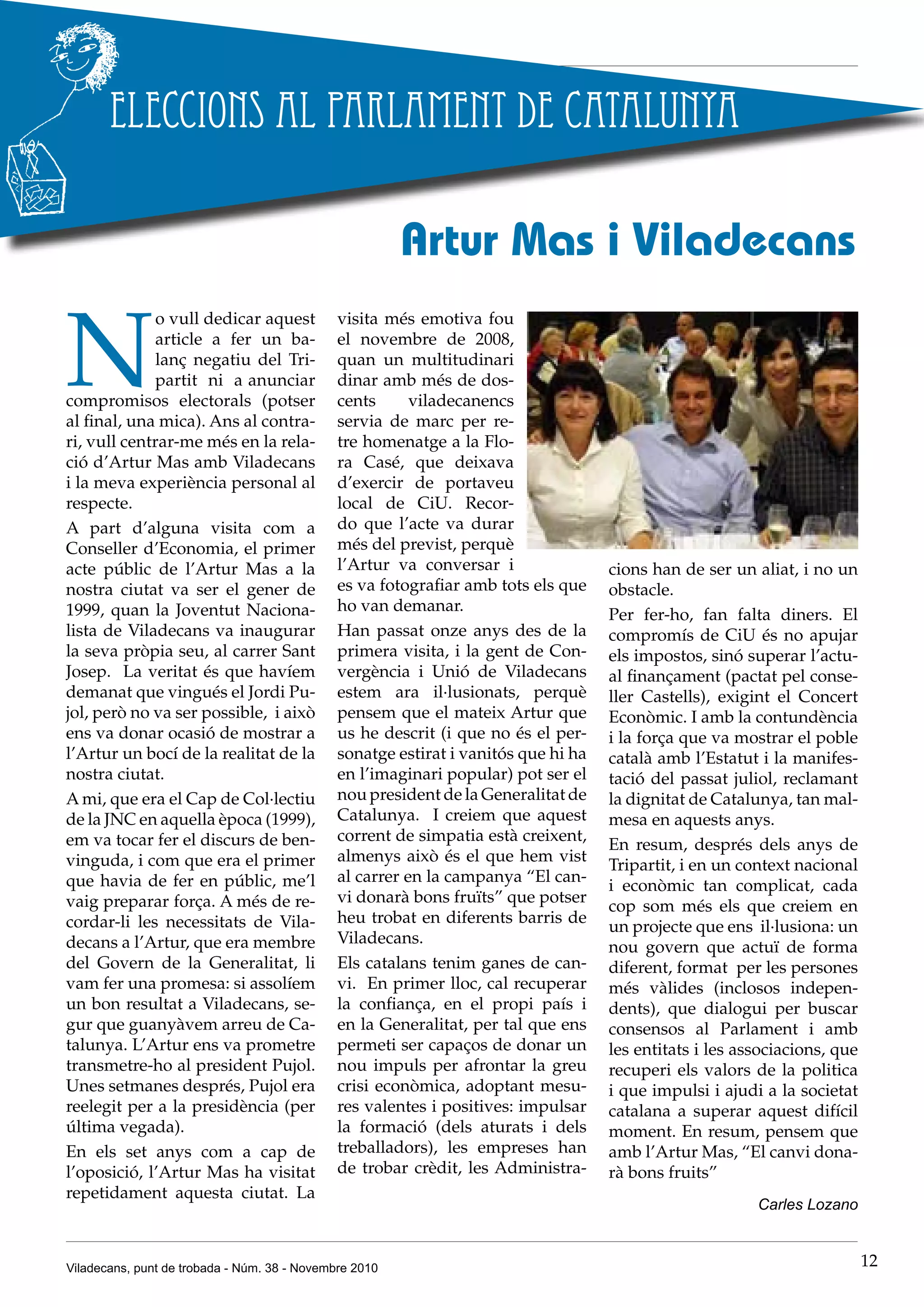 Viladecans, punt de trobada - Núm. 38 - Novembre 2010 12
Eleccions al Parlament de Catalunya
N
o vull dedicar aquest
article a fer un ba-
lanç negatiu del Tri-
partit ni a anunciar
compromisos electorals (potser
al final, una mica). Ans al contra-
ri, vull centrar-me més en la rela-
ció d’Artur Mas amb Viladecans
i la meva experiència personal al
respecte.
A part d’alguna visita com a
Conseller d’Economia, el primer
acte públic de l’Artur Mas a la
nostra ciutat va ser el gener de
1999, quan la Joventut Naciona-
lista de Viladecans va inaugurar
la seva pròpia seu, al carrer Sant
Josep. La veritat és que havíem
demanat que vingués el Jordi Pu-
jol, però no va ser possible, i això
ens va donar ocasió de mostrar a
l’Artur un bocí de la realitat de la
nostra ciutat.
A mi, que era el Cap de Col·lectiu
de la JNC en aquella època (1999),
em va tocar fer el discurs de ben-
vinguda, i com que era el primer
que havia de fer en públic, me’l
vaig preparar força. A més de re-
cordar-li les necessitats de Vila-
decans a l’Artur, que era membre
del Govern de la Generalitat, li
vam fer una promesa: si assolíem
un bon resultat a Viladecans, se-
gur que guanyàvem arreu de Ca-
talunya. L’Artur ens va prometre
transmetre-ho al president Pujol.
Unes setmanes després, Pujol era
reelegit per a la presidència (per
última vegada).
En els set anys com a cap de
l’oposició, l’Artur Mas ha visitat
repetidament aquesta ciutat. La
Artur Mas i Viladecans
visita més emotiva fou
el novembre de 2008,
quan un multitudinari
dinar amb més de dos-
cents viladecanencs
servia de marc per re-
tre homenatge a la Flo-
ra Casé, que deixava
d’exercir de portaveu
local de CiU. Recor-
do que l’acte va durar
més del previst, perquè
l’Artur va conversar i
es va fotografiar amb tots els que
ho van demanar.
Han passat onze anys des de la
primera visita, i la gent de Con-
vergència i Unió de Viladecans
estem ara il·lusionats, perquè
pensem que el mateix Artur que
us he descrit (i que no és el per-
sonatge estirat i vanitós que hi ha
en l’imaginari popular) pot ser el
nou president de la Generalitat de
Catalunya. I creiem que aquest
corrent de simpatia està creixent,
almenys això és el que hem vist
al carrer en la campanya “El can-
vi donarà bons fruïts” que potser
heu trobat en diferents barris de
Viladecans.
Els catalans tenim ganes de can-
vi. En primer lloc, cal recuperar
la confiança, en el propi país i
en la Generalitat, per tal que ens
permeti ser capaços de donar un
nou impuls per afrontar la greu
crisi econòmica, adoptant mesu-
res valentes i positives: impulsar
la formació (dels aturats i dels
treballadors), les empreses han
de trobar crèdit, les Administra-
cions han de ser un aliat, i no un
obstacle.
Per fer-ho, fan falta diners. El
compromís de CiU és no apujar
els impostos, sinó superar l’actu-
al finançament (pactat pel conse-
ller Castells), exigint el Concert
Econòmic. I amb la contundència
i la força que va mostrar el poble
català amb l’Estatut i la manifes-
tació del passat juliol, reclamant
la dignitat de Catalunya, tan mal-
mesa en aquests anys.
En resum, després dels anys de
Tripartit, i en un context nacional
i econòmic tan complicat, cada
cop som més els que creiem en
un projecte que ens il·lusiona: un
nou govern que actuï de forma
diferent, format per les persones
més vàlides (inclosos indepen-
dents), que dialogui per buscar
consensos al Parlament i amb
les entitats i les associacions, que
recuperi els valors de la politica
i que impulsi i ajudi a la societat
catalana a superar aquest difícil
moment. En resum, pensem que
amb l’Artur Mas, “El canvi dona-
rà bons fruits”
Carles Lozano
 
