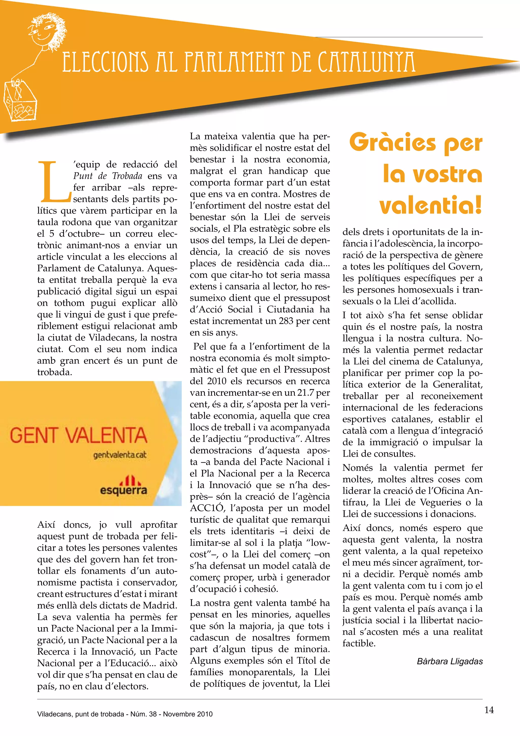Viladecans, punt de trobada - Núm. 38 - Novembre 2010 14
L
’equip de redacció del
Punt de Trobada ens va
fer arribar –als repre-
sentants dels partits po-
lítics que vàrem participar en la
taula rodona que van organitzar
el 5 d’octubre– un correu elec-
trònic animant-nos a enviar un
article vinculat a les eleccions al
Parlament de Catalunya. Aques-
ta entitat treballa perquè la eva
publicació digital sigui un espai
on tothom pugui explicar allò
que li vingui de gust i que prefe-
riblement estigui relacionat amb
la ciutat de Viladecans, la nostra
ciutat. Com el seu nom indica
amb gran encert és un punt de
trobada.
Així doncs, jo vull aprofitar
aquest punt de trobada per feli-
citar a totes les persones valentes
que des del govern han fet tron-
tollar els fonaments d’un auto-
nomisme pactista i conservador,
creant estructures d’estat i mirant
més enllà dels dictats de Madrid.
La seva valentia ha permès fer
un Pacte Nacional per a la Immi-
gració, un Pacte Nacional per a la
Recerca i la Innovació, un Pacte
Nacional per a l’Educació... això
vol dir que s’ha pensat en clau de
país, no en clau d’electors.
Eleccions al Parlament de Catalunya
Gràcies per
la vostra
valentia!
La mateixa valentia que ha per-
mès solidificar el nostre estat del
benestar i la nostra economia,
malgrat el gran handicap que
comporta formar part d’un estat
que ens va en contra. Mostres de
l’enfortiment del nostre estat del
benestar són la Llei de serveis
socials, el Pla estratègic sobre els
usos del temps, la Llei de depen-
dència, la creació de sis noves
places de residència cada dia...
com que citar-ho tot seria massa
extens i cansaria al lector, ho res-
sumeixo dient que el pressupost
d’Acció Social i Ciutadania ha
estat incrementat un 283 per cent
en sis anys.
Pel que fa a l’enfortiment de la
nostra economia és molt simpto-
màtic el fet que en el Pressupost
del 2010 els recursos en recerca
van incrementar-se en un 21.7 per
cent, és a dir, s’aposta per la veri-
table economia, aquella que crea
llocs de treball i va acompanyada
de l’adjectiu “productiva”. Altres
demostracions d’aquesta apos-
ta –a banda del Pacte Nacional i
el Pla Nacional per a la Recerca
i la Innovació que se n’ha des-
près– són la creació de l’agència
ACC1Ó, l’aposta per un model
turístic de qualitat que remarqui
els trets identitaris –i deixi de
limitar-se al sol i la platja “low-
cost”–, o la Llei del comerç –on
s’ha defensat un model català de
comerç proper, urbà i generador
d’ocupació i cohesió.
La nostra gent valenta també ha
pensat en les minories, aquelles
que són la majoria, ja que tots i
cadascun de nosaltres formem
part d’algun tipus de minoria.
Alguns exemples són el Títol de
famílies monoparentals, la Llei
de polítiques de joventut, la Llei
dels drets i oportunitats de la in-
fància i l’adolescència, la incorpo-
ració de la perspectiva de gènere
a totes les polítiques del Govern,
les polítiques específiques per a
les persones homosexuals i �����tran-
sexuals o la Llei d’acollida.
I tot això s’ha fet sense oblidar
quin és el nostre país, la nostra
llengua i la nostra cultura. No-
més la valentia permet redactar
la Llei del cinema de Catalunya,
planificar per primer cop la po-
lítica exterior de la Generalitat,
treballar per al reconeixement
internacional de les federacions
esportives catalanes, establir el
català com a llengua d’integració
de la immigració o impulsar la
Llei de consultes.
Només la valentia permet fer
moltes, moltes altres coses com
liderar la creació de l’Oficina An-
tifrau, la Llei de Vegueries o la
Llei de successions i donacions.
Així doncs, només espero que
aquesta gent valenta, la nostra
gent valenta, a la qual repeteixo
el meu més sincer agraïment, tor-
ni a decidir. Perquè només amb
la gent valenta com tu i com jo el
país es mou. Perquè només amb
la gent valenta el país avança i la
justícia social i la llibertat nacio-
nal s’acosten més a una realitat
factible.
Bàrbara Lligadas
 