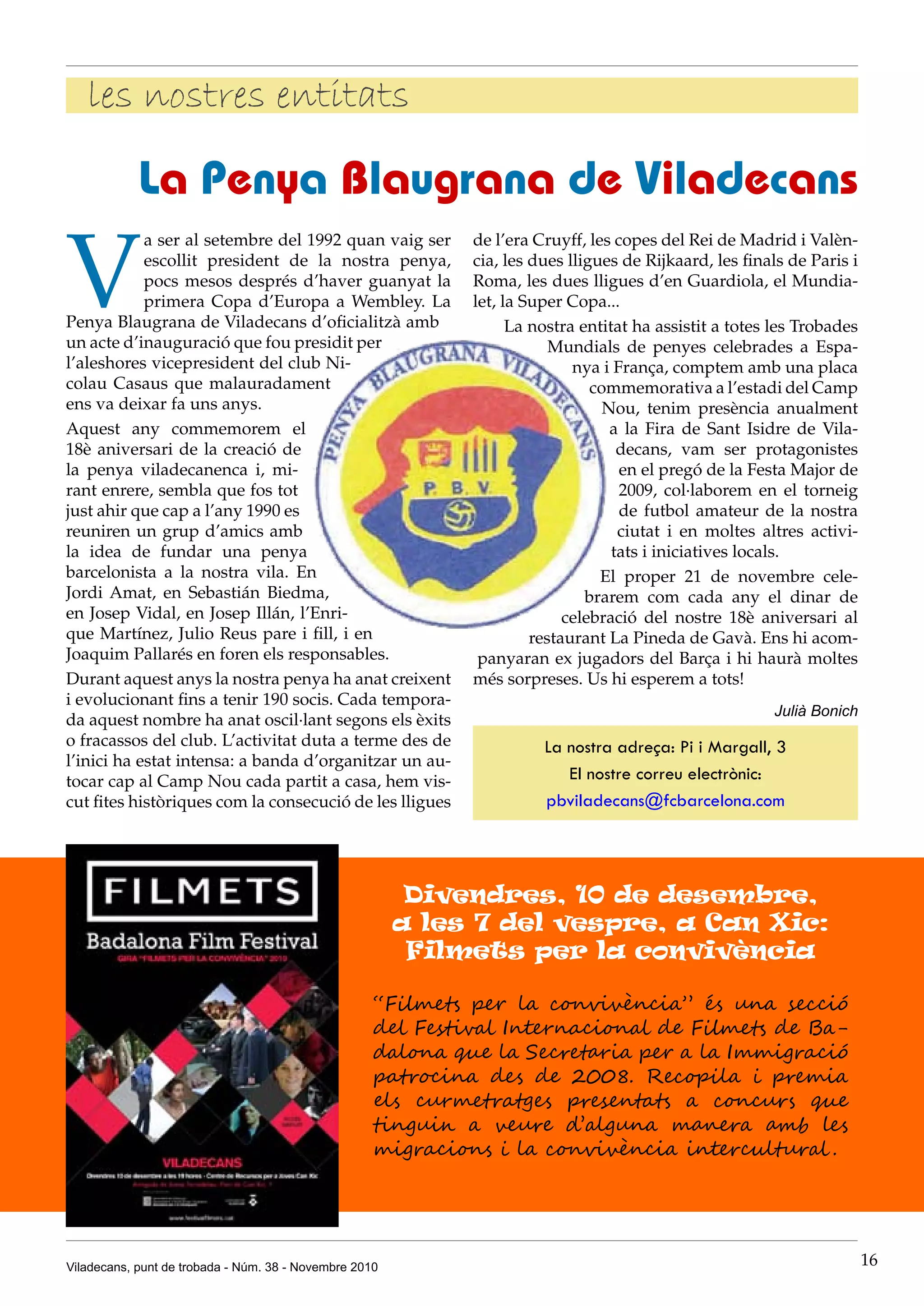 Viladecans, punt de trobada - Núm. 38 - Novembre 2010 16
les nostres entitats
V
a ser al setembre del 1992 quan vaig ser
escollit president de la nostra penya,
pocs mesos després d’haver guanyat la
primera Copa d’Europa a Wembley. La
Penya Blaugrana de Viladecans d’oficialitzà amb
un acte d’inauguració que fou presidit per
l’aleshores vicepresident del club Ni-
colau Casaus que malauradament
ens va deixar fa uns anys.
Aquest any commemorem el
18è aniversari de la creació de
la penya viladecanenca i, mi-
rant enrere, sembla que fos tot
just ahir que cap a l’any 1990 es
reuniren un grup d’amics amb
la idea de fundar una penya
barcelonista a la nostra vila. En
Jordi Amat, en Sebastián Biedma,
en Josep Vidal, en Josep Illán, l’Enri-
que Martínez, Julio Reus pare i fill, i en
Joaquim Pallarés en foren els responsables.
Durant aquest anys la nostra penya ha anat creixent
i evolucionant fins a tenir 190 socis. Cada tempora-
da aquest nombre ha anat oscil·lant segons els èxits
o fracassos del club. L’activitat duta a terme des de
l’inici ha estat intensa: a banda d’organitzar un au-
tocar cap al Camp Nou cada partit a casa, hem vis-
cut fites històriques com la consecució de les lligues
La Penya Blaugrana de Viladecans
de l’era Cruyff, les copes del Rei de Madrid i Valèn-
cia, les dues lligues de Rijkaard, les finals de Paris i
Roma, les dues lligues d’en Guardiola, el Mundia-
let, la Super Copa...
La nostra entitat ha assistit a totes les Trobades
Mundials de penyes celebrades a Espa-
nya i França, comptem amb una placa
commemorativa a l’estadi del Camp
Nou, tenim presència anualment
a la Fira de Sant Isidre de Vila-
decans, vam ser protagonistes
en el pregó de la Festa Major de
2009, col·laborem en el torneig
de futbol amateur de la nostra
ciutat i en moltes altres activi-
tats i iniciatives locals.
El proper 21 de novembre cele-
brarem com cada any el dinar de
celebració del nostre 18è aniversari al
restaurant la Pineda de Gavà. Ens hi acom-
panyaran ex jugadors del Barça i hi haurà moltes
més sorpreses. Us hi esperem a tots!
Julià Bonich
La nostra adreça: Pi i Margall, 3
El nostre correu electrònic:
pbviladecans@fcbarcelona.com
“Filmets per la convivència” és una secció
del Festival Internacional de Filmets de Ba-
dalona que la Secretaria per a la Immigració
patrocina des de 2008. Recopila i premia
els curmetratges presentats a concurs que
tinguin a veure d’alguna manera amb les
migracions i la convivència intercultural .
Divendres, 10 de desembre,
a les 7 del vespre, a Can Xic:
Filmets per la convivència
 