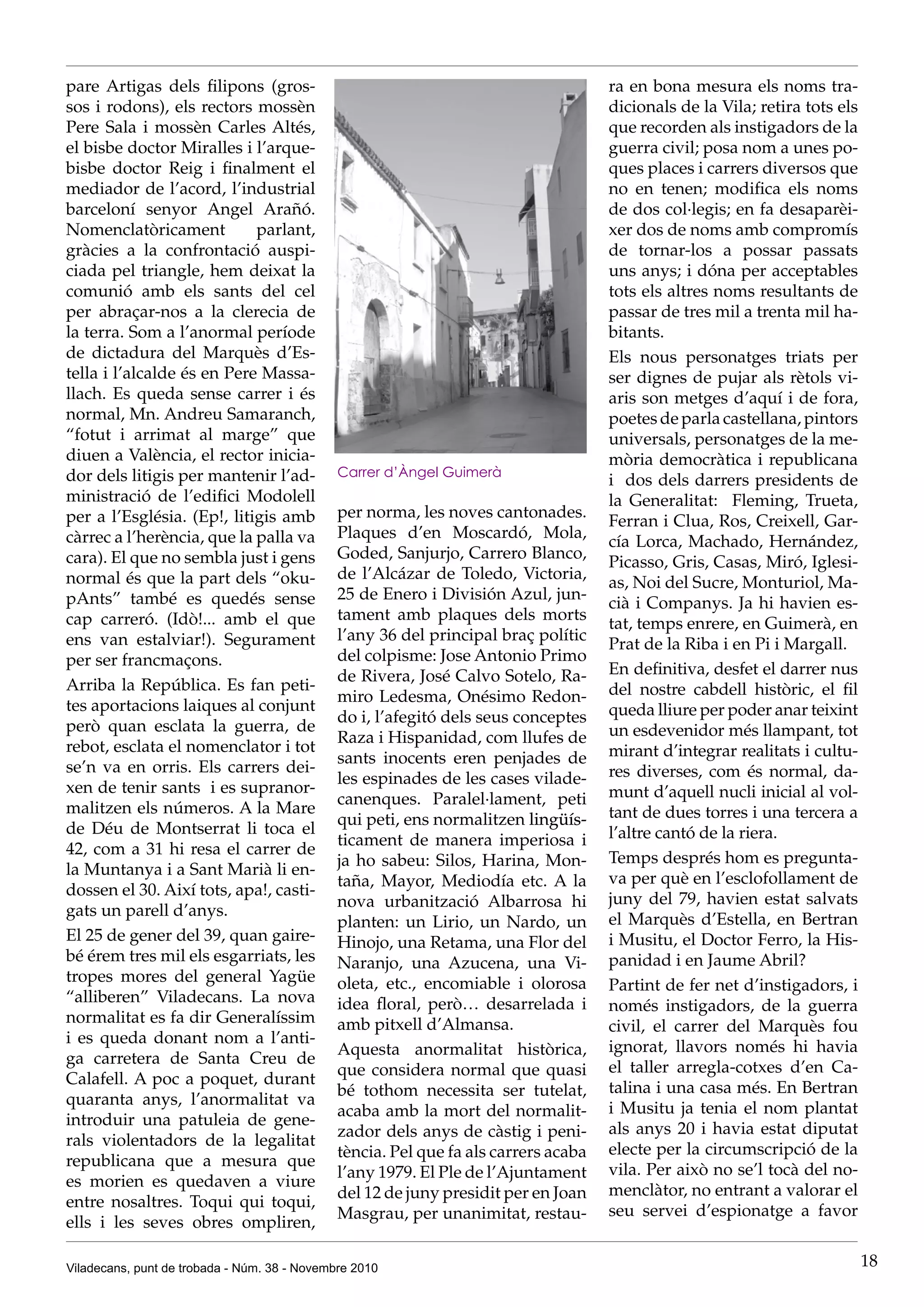 Viladecans, punt de trobada - Núm. 38 - Novembre 2010 18
pare Artigas dels filipons (gros-
sos i rodons), els rectors mossèn
Pere Sala i mossèn Carles Altés,
el bisbe doctor Miralles i l’arque-
bisbe doctor Reig i finalment el
mediador de l’acord, l’industrial
barceloní senyor Angel Arañó.
Nomenclatòricament parlant,
gràcies a la confrontació auspi-
ciada pel triangle, hem deixat la
comunió amb els sants del cel
per abraçar-nos a la clerecia de
la terra. Som a l’anormal període
de dictadura del Marquès d’Es-
tella i l’alcalde és en Pere Massa-
llach. Es queda sense carrer i és
normal, Mn. Andreu Samaranch,
“fotut i arrimat al marge” que
diuen a València, el rector inicia-
dor dels litigis per mantenir l’ad-
ministració de l’edifici Modolell
per a l’Església. (Ep!, litigis amb
càrrec a l’herència, que la palla va
cara). El que no sembla just i gens
normal és que la part dels “oku-
pAnts” també es quedés sense
cap carreró. (Idò!... amb el que
ens van estalviar!). Segurament
per ser francmaçons.
Arriba la República. Es fan peti-
tes aportacions laiques al conjunt
però quan esclata la guerra, de
rebot, esclata el nomenclator i tot
se’n va en orris. Els carrers dei-
xen de tenir sants i es supranor-
malitzen els números. A la Mare
de Déu de Montserrat li toca el
42, com a 31 hi resa el carrer de
la Muntanya i a Sant Marià li en-
dossen el 30. Així tots, apa!, casti-
gats un parell d’anys.
El 25 de gener del 39, quan gaire-
bé érem tres mil els esgarriats, les
tropes mores del general Yagüe
“alliberen” Viladecans. La nova
normalitat es fa dir Generalíssim
i es queda donant nom a l’anti-
ga carretera de Santa Creu de
Calafell. A poc a poquet, durant
quaranta anys, l’anormalitat va
introduir una patuleia de gene-
rals violentadors de la legalitat
republicana que a mesura que
es morien es quedaven a viure
entre nosaltres. Toqui qui toqui,
ells i les seves obres ompliren,
per norma, les noves cantonades.
Plaques d’en Moscardó, Mola,
Goded, Sanjurjo, Carrero Blanco,
de l’Alcázar de Toledo, Victoria,
25 de Enero i División Azul, jun-
tament amb plaques dels morts
l’any 36 del principal braç polític
del colpisme: Jose Antonio Primo
de Rivera, José Calvo Sotelo, Ra-
miro Ledesma, Onésimo Redon-
do i, l’afegitó dels seus conceptes
Raza i Hispanidad, com llufes de
sants inocents eren penjades de
les espinades de les cases vilade-
canenques. Paralel·lament, peti
qui peti, ens normalitzen ��������lingüís-
ticament de manera imperiosa i
ja ho sabeu: Silos, Harina, Mon-
taña, Mayor, Mediodía etc. A la
nova urbanització Albarrosa hi
planten: un Lirio, un Nardo, un
Hinojo, una Retama, una Flor del
Naranjo, una Azucena, una Vi-
oleta, etc., encomiable i olorosa
idea floral, però… desarrelada i
amb pitxell d’Almansa.
Aquesta anormalitat històrica,
que considera normal que quasi
bé tothom necessita ser tutelat,
acaba amb la mort del normalit-
zador dels anys de càstig i peni-
tència. Pel que fa als carrers acaba
l’any 1979. El Ple de l’Ajuntament
del 12 de juny presidit per en Joan
Masgrau, per unanimitat, restau-
ra en bona mesura els noms tra-
dicionals de la Vila; retira tots els
que recorden als instigadors de la
guerra civil; posa nom a unes po-
ques places i carrers diversos que
no en tenen; modifica els noms
de dos col·legis; en fa desaparèi-
xer dos de noms amb compromís
de tornar-los a possar passats
uns anys; i dóna per acceptables
tots els altres noms resultants de
passar de tres mil a trenta mil ha-
bitants.
Els nous personatges triats per
ser dignes de pujar als rètols vi-
aris son metges d’aquí i de fora,
poetes de parla castellana, pintors
universals, personatges de la me-
mòria democràtica i republicana
i dos dels darrers presidents de
la Generalitat: Fleming, Trueta,
Ferran i Clua, Ros, Creixell, Gar-
cía Lorca, Machado, Hernández,
Picasso, Gris, Casas, Miró, Iglesi-
as, Noi del Sucre, Monturiol, Ma-
cià i Companys. Ja hi havien es-
tat, temps enrere, en Guimerà, en
Prat de la Riba i en Pi i Margall.
En definitiva, desfet el darrer nus
del nostre cabdell històric, el fil
queda lliure per poder anar teixint
un esdevenidor més llampant, tot
mirant d’integrar realitats i cultu-
res diverses, com és normal, da-
munt d’aquell nucli inicial al vol-
tant de dues torres i una tercera a
l’altre cantó de la riera.
Temps després hom es pregunta-
va per què en l’esclofollament de
juny del 79, havien estat salvats
el Marquès d’Estella, en Bertran
i Musitu, el Doctor Ferro, la His-
panidad i en Jaume Abril?
Partint de fer net d’instigadors, i
només instigadors, de la guerra
civil, el carrer del Marquès fou
ignorat, llavors només hi havia
el taller arregla-cotxes d’en Ca-
talina i una casa més. En Bertran
i Musitu ja tenia el nom plantat
als anys 20 i havia estat diputat
electe per la circumscripció de la
vila. Per això no se’l tocà del no-
menclàtor, no entrant a valorar el
seu servei d’espionatge a favor
Carrer d’Àngel Guimerà
 