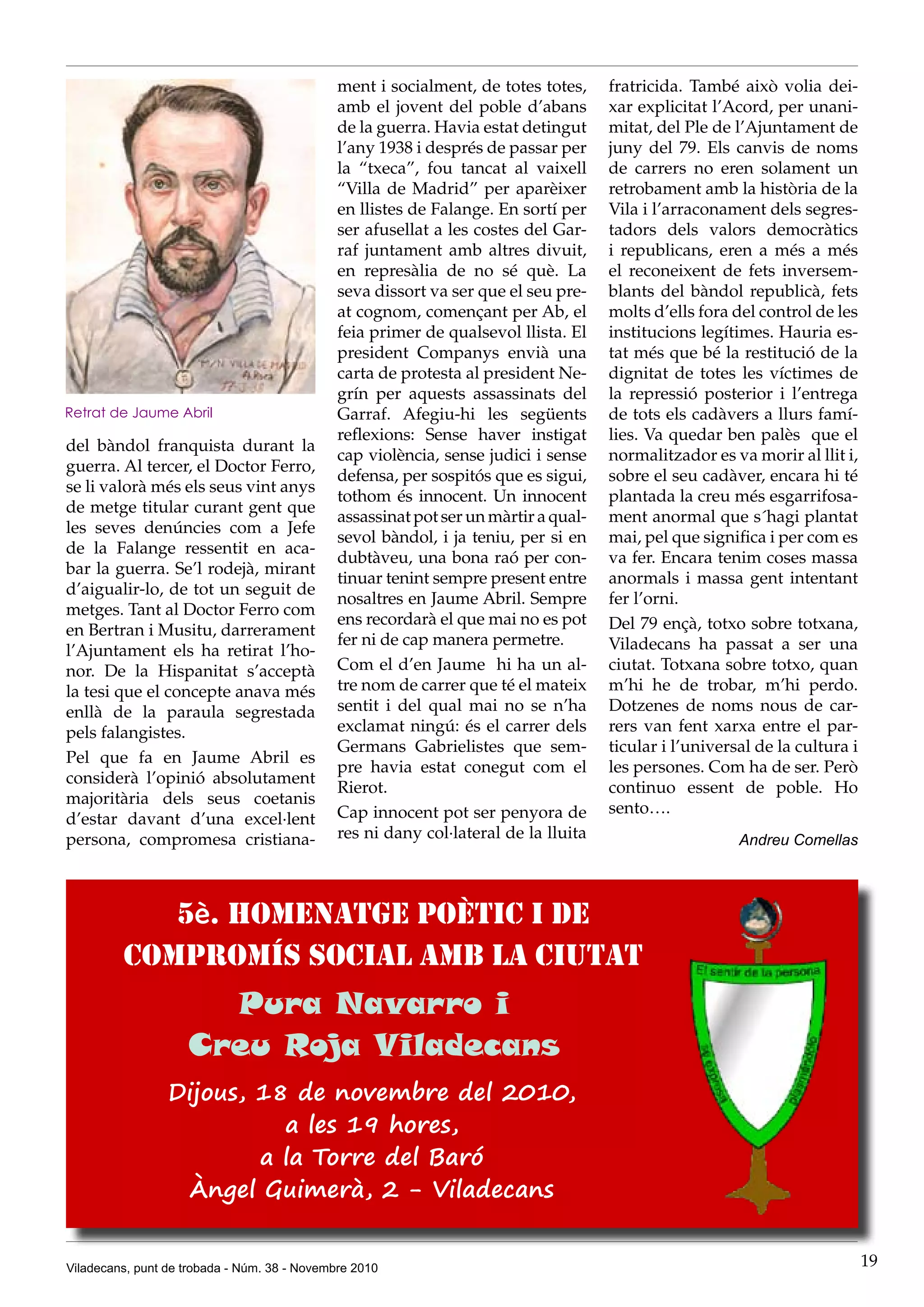 Viladecans, punt de trobada - Núm. 38 - Novembre 2010 19
del bàndol franquista durant la
guerra. Al tercer, el Doctor Ferro,
se li valorà més els seus vint anys
de metge titular curant gent que
les seves denúncies com a Jefe
de la Falange ressentit en aca-
bar la guerra. Se’l rodejà, mirant
d’aigualir-lo, de tot un seguit de
metges. Tant al Doctor Ferro com
en Bertran i Musitu, darrerament
l’Ajuntament els ha retirat l’ho-
nor. De la Hispanitat s’acceptà
la tesi que el concepte anava més
enllà de la paraula segrestada
pels falangistes.
Pel que fa en Jaume Abril es
considerà l’opinió absolutament
majoritària dels seus coetanis
d’estar davant d’una excel·lent
persona, compromesa cristiana-
ment i socialment, de totes totes,
amb el jovent del poble d’abans
de la guerra. Havia estat detingut
l’any 1938 i després de passar per
la “txeca”, fou tancat al vaixell
“Villa de Madrid” per aparèixer
en llistes de Falange. En sortí per
ser afusellat a les costes del Gar-
raf juntament amb altres divuit,
en represàlia de no sé què. La
seva dissort va ser que el seu pre-
at cognom, començant per Ab, el
feia primer de qualsevol llista. El
president Companys envià una
carta de protesta al president Ne-
grín per aquests assassinats del
Garraf. Afegiu-hi les següents
reflexions: Sense haver instigat
cap violència, sense judici i sense
defensa, per sospitós que es sigui,
tothom és innocent. Un innocent
assassinat pot ser un màrtir a qual-
sevol bàndol, i ja teniu, per si en
dubtàveu, una bona raó per con-
tinuar tenint sempre present entre
nosaltres en Jaume Abril. Sempre
ens recordarà el que mai no es pot
fer ni de cap manera permetre.
Com el d’en Jaume hi ha un al-
tre nom de carrer que té el mateix
sentit i del qual mai no se n’ha
exclamat ningú: és el carrer dels
Germans Gabrielistes que sem-
pre havia estat conegut com el
Rierot.
Cap innocent pot ser penyora de
res ni dany col·lateral de la lluita
fratricida. També això volia dei-
xar explicitat l’Acord, per unani-
mitat, del Ple de l’Ajuntament de
juny del 79. Els canvis de noms
de carrers no eren solament un
retrobament amb la història de la
Vila i l’arraconament dels segres-
tadors dels valors democràtics
i republicans, eren a més a més
el reconeixent de fets inversem-
blants del bàndol republicà, fets
molts d’ells fora del control de les
institucions legítimes. Hauria es-
tat més que bé la restitució de la
dignitat de totes les víctimes de
la repressió posterior i l’entrega
de tots els cadàvers a llurs famí-
lies. Va quedar ben palès que el
normalitzador es va morir al llit i,
sobre el seu cadàver, encara hi té
plantada la creu més esgarrifosa-
ment anormal que s´hagi plantat
mai, pel que significa i per com es
va fer. Encara tenim coses massa
anormals i massa gent intentant
fer l’orni.
Del 79 ençà, totxo sobre totxana,
Viladecans ha passat a ser una
ciutat. Totxana sobre totxo, quan
m’hi he de trobar, m’hi perdo.
Dotzenes de noms nous de car-
rers van fent xarxa entre el par-
ticular i l’universal de la cultura i
les persones. Com ha de ser. Però
continuo essent de poble. Ho
sento….
Andreu Comellas
5è. homenatge poètic i de
compromís social amb la ciutat
Pura Navarro i
Creu Roja Viladecans
Dijous, 18 de novembre del 2010,
a les 19 hores,
a la Torre del Baró
Àngel Guimerà, 2 - Viladecans
Retrat de Jaume Abril
 