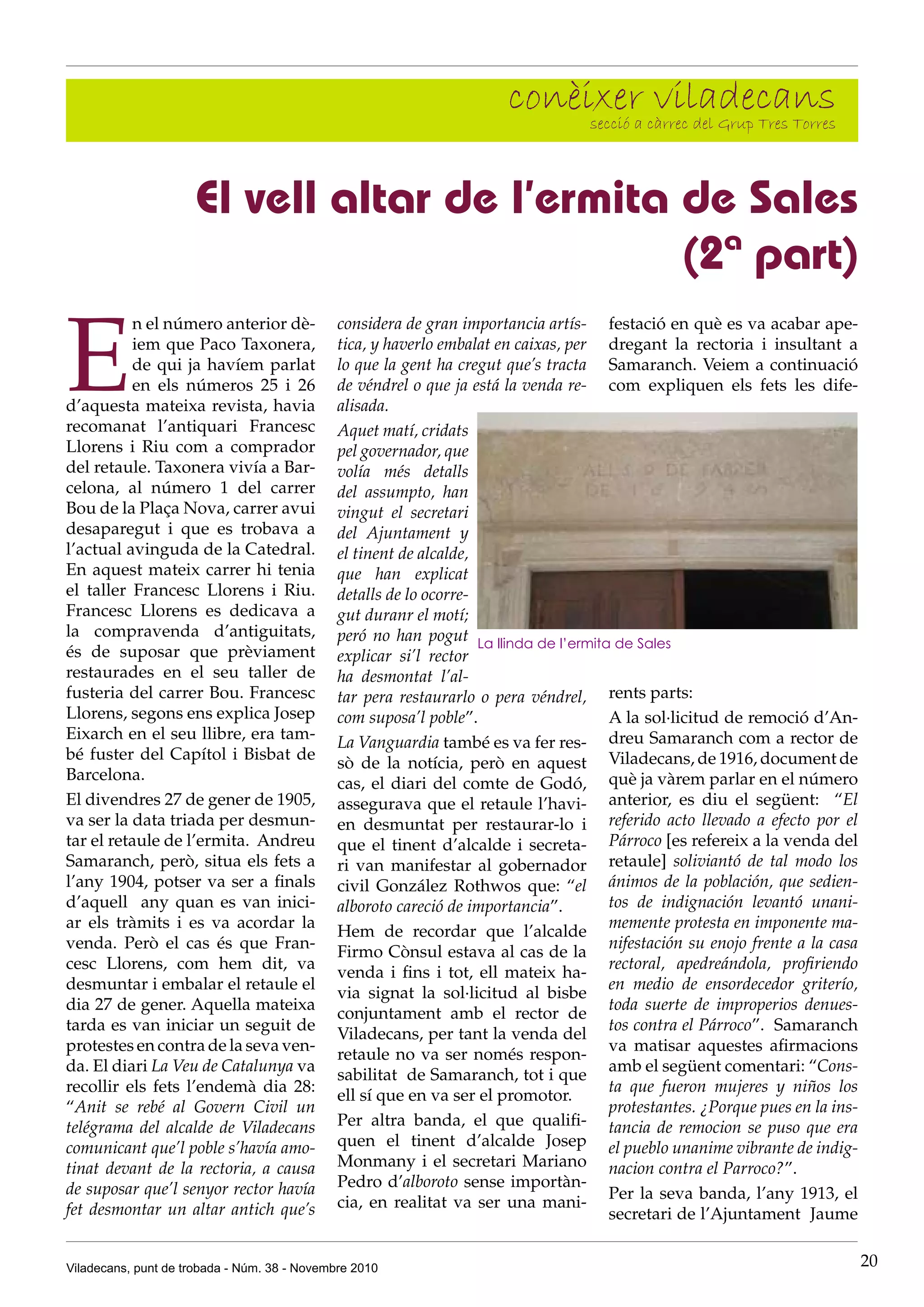 Viladecans, punt de trobada - Núm. 38 - Novembre 2010 20
conèixer viladecanssecció a càrrec del Grup Tres Torres
E
n el número anterior dè-
iem que Paco Taxonera,
de qui ja havíem parlat
en els números 25 i 26
d’aquesta mateixa revista, havia
recomanat l’antiquari Francesc
Llorens i Riu com a comprador
del retaule. Taxonera vivía a Bar-
celona, al número 1 del carrer
Bou de la Plaça Nova, carrer avui
desaparegut i que es trobava a
l’actual avinguda de la Catedral.
En aquest mateix carrer hi tenia
el taller Francesc Llorens i Riu.
Francesc Llorens es dedicava a
la compravenda d’antiguitats,
és de suposar que prèviament
restaurades en el seu taller de
fusteria del carrer Bou. Francesc
Llorens, segons ens explica Josep
Eixarch en el seu llibre, era tam-
bé fuster del Capítol i Bisbat de
Barcelona.
El divendres 27 de gener de 1905,
va ser la data triada per desmun-
tar el retaule de l’ermita. Andreu
Samaranch, però, situa els fets a
l’any 1904, potser va ser a finals
d’aquell any quan es van inici-
ar els tràmits i es va acordar la
venda. Però el cas és que Fran-
cesc Llorens, com hem dit, va
desmuntar i embalar el retaule el
dia 27 de gener. Aquella mateixa
tarda es van iniciar un seguit de
protestes en contra de la seva ven-
da. El diari La Veu de Catalunya va
recollir els fets l’endemà dia 28:
“Anit se rebé al Govern Civil un
telégrama del alcalde de Viladecans
comunicant que’l poble s’havía amo-
tinat devant de la rectoria, a causa
de suposar que’l senyor rector havía
fet desmontar un altar antich que’s
El vell altar de l’ermita de Sales
(2ª part)
considera de gran importancia artís-
tica, y haverlo embalat en caixas, per
lo que la gent ha cregut que’s tracta
de véndrel o que ja está la venda re-
alisada.
Aquet matí, cridats
pel governador, que
volía més detalls
del assumpto, han
vingut el secretari
del Ajuntament y
el tinent de alcalde,
que han explicat
detalls de lo ocorre-
gut duranr el motí;
peró no han pogut
explicar si’l rector
ha desmontat l’al-
tar pera restaurarlo o pera véndrel,
com suposa’l poble”.
La Vanguardia també es va fer res-
sò de la notícia, però en aquest
cas, el diari del comte de Godó,
assegurava que el retaule l’havi-
en desmuntat per restaurar-lo i
que el tinent d’alcalde i secreta-
ri van manifestar al gobernador
civil González Rothwos que: “el
alboroto careció de importancia”.
Hem de recordar que l’alcalde
Firmo Cònsul estava al cas de la
venda i fins i tot, ell mateix ha-
via signat la sol·licitud al bisbe
conjuntament amb el rector de
Viladecans, per tant la venda del
retaule no va ser només respon-
sabilitat de Samaranch, tot i que
ell sí que en va ser el promotor.
Per altra banda, el que qualifi-
quen el tinent d’alcalde Josep
Monmany i el secretari Mariano
Pedro d’alboroto sense importàn-
cia, en realitat va ser una mani-
festació en què es va acabar ape-
dregant la rectoria i insultant a
Samaranch. Veiem a continuació
com expliquen els fets les dife-
rents parts:
A la sol·licitud de remoció d’An-
dreu Samaranch com a rector de
Viladecans, de 1916, document de
què ja vàrem parlar en el número
anterior, es diu el següent: “El
referido acto llevado a efecto por el
Párroco [es refereix a la venda del
retaule] soliviantó de tal modo los
ánimos de la población, que sedien-
tos de indignación levantó unani-
memente protesta en imponente ma-
nifestación su enojo frente a la casa
rectoral, apedreándola, profiriendo
en medio de ensordecedor griterío,
toda suerte de improperios denues-
tos contra el Párroco”. Samaranch
va matisar aquestes afirmacions
amb el següent comentari: “Cons-
ta que fueron mujeres y niños los
protestantes. ¿Porque pues en la ins-
tancia de remocion se puso que era
el pueblo unanime vibrante de indig-
nacion contra el Parroco?”.
Per la seva banda, l’any 1913, el
secretari de l’Ajuntament Jaume
La llinda de l’ermita de Sales
 