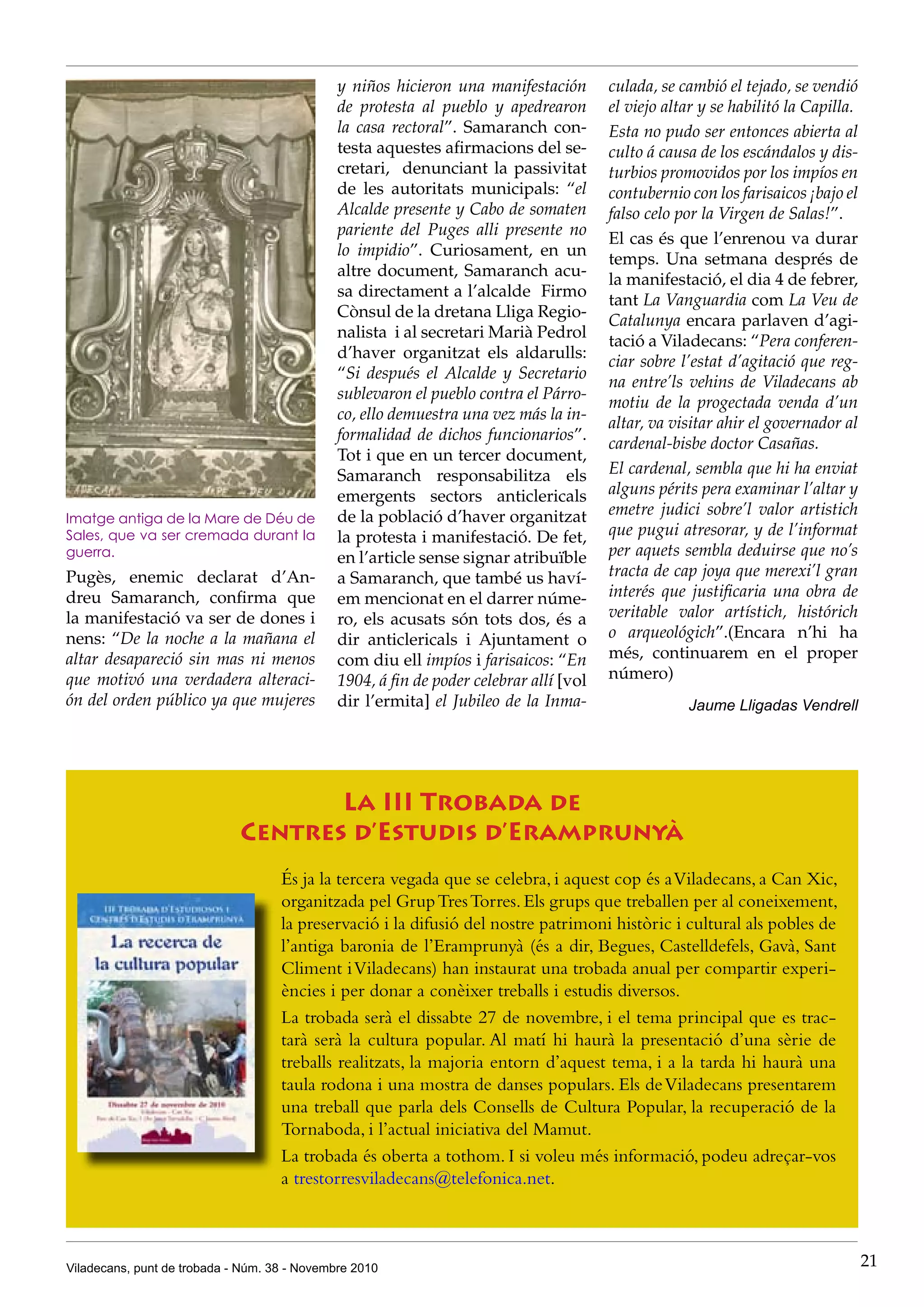 Viladecans, punt de trobada - Núm. 38 - Novembre 2010 21
y niños hicieron una manifestación
de protesta al pueblo y apedrearon
la casa rectoral”. Samaranch con-
testa aquestes afirmacions del se-
cretari, denunciant la passivitat
de les autoritats municipals: “el
Alcalde presente y Cabo de somaten
pariente del Puges alli presente no
lo impidio”. Curiosament, en un
altre document, Samaranch acu-
sa directament a l’alcalde Firmo
Cònsul de la dretana Lliga Regio-
nalista i al secretari Marià Pedrol
d’haver organitzat els aldarulls:
“Si después el Alcalde y Secretario
sublevaron el pueblo contra el Párro-
co, ello demuestra una vez más la in-
formalidad de dichos funcionarios”.
Tot i que en un tercer document,
Samaranch responsabilitza els
emergents sectors anticlericals
de la població d’haver organitzat
la protesta i manifestació. De fet,
en l’article sense signar atribuïble
a Samaranch, que també us haví-
em mencionat en el darrer núme-
ro, els acusats són tots dos, és a
dir anticlericals i Ajuntament o
com diu ell impíos i farisaicos: “En
1904, á fin de poder celebrar allí [vol
dir l’ermita] el Jubileo de la Inma-
culada, se cambió el tejado, se vendió
el viejo altar y se habilitó la Capilla.
Esta no pudo ser entonces abierta al
culto á causa de los escándalos y dis-
turbios promovidos por los impíos en
contubernio con los farisaicos ¡bajo el
falso celo por la Virgen de Salas!”.
El cas és que l’enrenou va durar
temps. Una setmana després de
la manifestació, el dia 4 de febrer,
tant La Vanguardia com La Veu de
Catalunya encara parlaven d’agi-
tació a Viladecans: “Pera conferen-
ciar sobre l’estat d’agitació que reg-
na entre’ls vehins de Viladecans ab
motiu de la progectada venda d’un
altar, va visitar ahir el governador al
cardenal-bisbe doctor Casañas.
El cardenal, sembla que hi ha enviat
alguns périts pera examinar l’altar y
emetre judici sobre’l valor artistich
que pugui atresorar, y de l’informat
per aquets sembla deduirse que no’s
tracta de cap joya que merexi’l gran
interés que justificaria una obra de
veritable valor artístich, histórich
o arqueológich”.(Encara n’hi ha
més, continuarem en el proper
número)
Jaume Lligadas Vendrell
La III Trobada de
Centres d’Estudis d’Eramprunyà
És ja la tercera vegada que se celebra, i aquest cop és aViladecans, a Can Xic,
organitzada pel GrupTresTorres.Els grups que treballen per al coneixement,
la preservació i la difusió del nostre patrimoni històric i cultural als pobles de
l’antiga baronia de l’Eramprunyà (és a dir, Begues, Castelldefels, Gavà, Sant
Climent iViladecans) han instaurat una trobada anual per compartir experi-
ències i per donar a conèixer treballs i estudis diversos.
La trobada serà el dissabte 27 de novembre, i el tema principal que es trac-
tarà serà la cultura popular. Al matí hi haurà la presentació d’una sèrie de
treballs realitzats, la majoria entorn d’aquest tema, i a la tarda hi haurà una
taula rodona i una mostra de danses populars. Els deViladecans presentarem
una treball que parla dels Consells de Cultura Popular, la recuperació de la
Tornaboda, i l’actual iniciativa del Mamut.
La trobada és oberta a tothom. I si voleu més informació, podeu adreçar-vos
a trestorresviladecans@telefonica.net.
Imatge antiga de la Mare de Déu de
Sales, que va ser cremada durant la
guerra.
Pugès, enemic declarat d’An-
dreu Samaranch, confirma que
la manifestació va ser de dones i
nens: “De la noche a la mañana el
altar desapareció sin mas ni menos
que motivó una verdadera alteraci-
ón del orden público ya que mujeres
 
