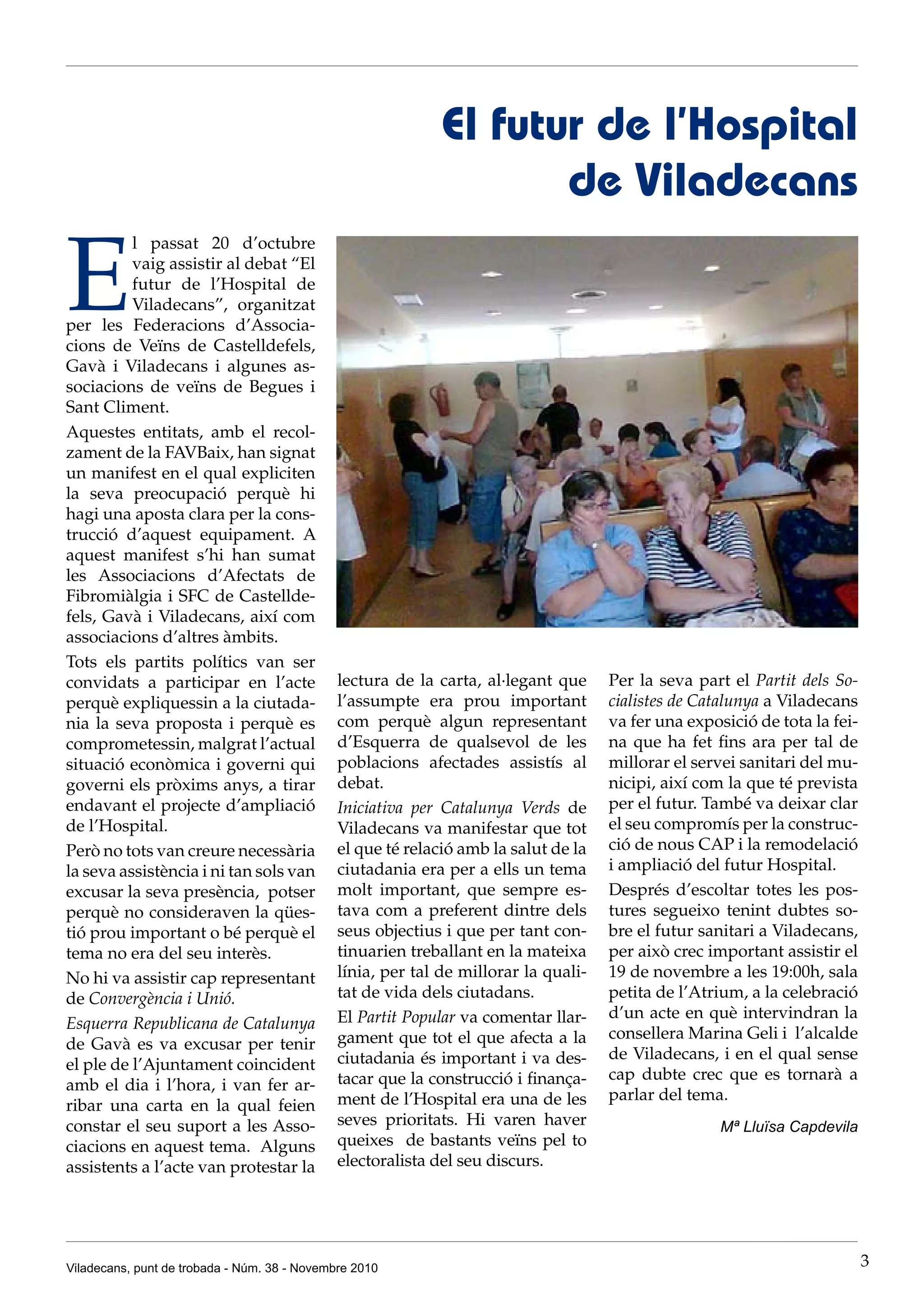 Viladecans, punt de trobada - Núm. 38 - Novembre 2010 3
E
l passat 20 d’octubre
vaig assistir al debat “El
futur de l’Hospital de
Viladecans”, organitzat
per les Federacions d’Associa-
cions de Veïns de Castelldefels,
Gavà i Viladecans i algunes as-
sociacions de veïns de Begues i
Sant Climent.
Aquestes entitats, amb el recol-
zament de la FAVBaix, han signat
un manifest en el qual expliciten
la seva preocupació perquè hi
hagi una aposta clara per la cons-
trucció d’aquest equipament. A
aquest manifest s’hi han sumat
les Associacions d’Afectats de
Fibromiàlgia i SFC de Castellde-
fels, Gavà i Viladecans, així com
associacions d’altres àmbits.
Tots els partits polítics van ser
convidats a participar en l’acte
perquè expliquessin a la ciutada-
nia la seva proposta i perquè es
comprometessin, malgrat l’actual
situació econòmica i governi qui
governi els pròxims anys, a tirar
endavant el projecte d’ampliació
de l’Hospital.
Però no tots van creure necessària
la seva assistència i ni tan sols van
excusar la seva presència, potser
perquè no consideraven la qües-
tió prou important o bé perquè el
tema no era del seu interès.
No hi va assistir cap representant
de Convergència i Unió.
Esquerra Republicana de Catalunya
de Gavà es va excusar per tenir
el ple de l’Ajuntament coincident
amb el dia i l’hora, i van fer ar-
ribar una carta en la qual feien
constar el seu suport a les Asso-
ciacions en aquest tema. Alguns
assistents a l’acte van protestar la
El futur de l’Hospital
de Viladecans
lectura de la carta, al·legant que
l’assumpte era prou important
com perquè algun representant
d’Esquerra de qualsevol de les
poblacions afectades assistís al
debat.
Iniciativa per Catalunya Verds de
Viladecans va manifestar que tot
el que té relació amb la salut de la
ciutadania era per a ells un tema
molt important, que sempre es-
tava com a preferent dintre dels
seus objectius i que per tant con-
tinuarien treballant en la mateixa
línia, per tal de millorar la quali-
tat de vida dels ciutadans.
El Partit Popular va comentar llar-
gament que tot el que afecta a la
ciutadania és important i va des-
tacar que la construcció i finança-
ment de l’Hospital era una de les
seves prioritats. Hi varen haver
queixes de bastants veïns pel to
electoralista del seu discurs.
Per la seva part el Partit dels So-
cialistes de Catalunya a Viladecans
va fer una exposició de tota la fei-
na que ha fet fins ara per tal de
millorar el servei sanitari del mu-
nicipi, així com la que té prevista
per el futur. També va deixar clar
el seu compromís per la construc-
ció de nous CAP i la remodelació
i ampliació del futur Hospital.
Després d’escoltar totes les pos-
tures segueixo tenint dubtes so-
bre el futur sanitari a Viladecans,
per això crec important assistir el
19 de novembre a les 19:00h, sala
petita de l’Atrium, a la celebració
d’un acte en què intervindran la
consellera Marina Geli i l’alcalde
de Viladecans, i en el qual sense
cap dubte crec que es tornarà a
parlar del tema.
Mª Lluïsa Capdevila
 