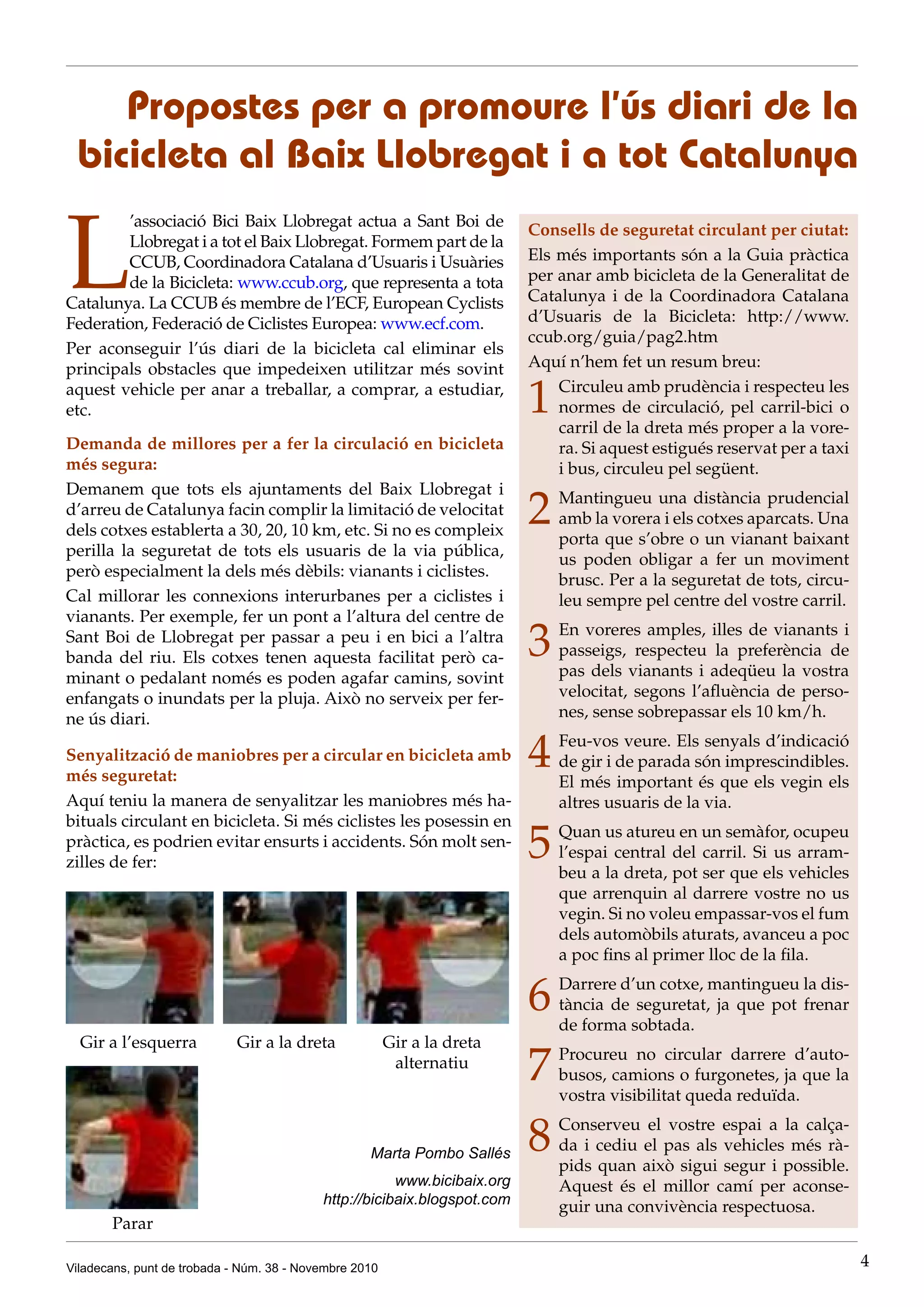Viladecans, punt de trobada - Núm. 38 - Novembre 2010 4
L
’associació Bici Baix Llobregat actua a Sant Boi de
Llobregat i a tot el Baix Llobregat. Formem part de la
CCUB, Coordinadora Catalana d’Usuaris i Usuàries
de la Bicicleta: www.ccub.org, que representa a tota
Catalunya. La CCUB és membre de l’ECF, European Cyclists
Federation, Federació de Ciclistes Europea: www.ecf.com.
Per aconseguir l’ús diari de la bicicleta cal eliminar els
principals obstacles que impedeixen utilitzar més sovint
aquest vehicle per anar a treballar, a comprar, a estudiar,
etc.
Demanda de millores per a fer la circulació en bicicleta
més segura:
Demanem que tots els ajuntaments del Baix Llobregat i
d’arreu de Catalunya facin complir la limitació de velocitat
dels cotxes establerta a 30, 20, 10 km, etc. Si no es compleix
perilla la seguretat de tots els usuaris de la via pública,
però especialment la dels més dèbils: vianants i ciclistes.
Cal millorar les connexions interurbanes per a ciclistes i
vianants. Per exemple, fer un pont a l’altura del centre de
Sant Boi de Llobregat per passar a peu i en bici a l’altra
banda del riu. Els cotxes tenen aquesta facilitat però ca-
minant o pedalant només es poden agafar camins, sovint
enfangats o inundats per la pluja. Això no serveix per fer-
ne ús diari.
Propostes per a promoure l’ús diari de la
bicicleta al Baix Llobregat i a tot Catalunya
Consells de seguretat circulant per ciutat:
Els més importants són a la Guia pràctica
per anar amb bicicleta de la Generalitat de
Catalunya i de la Coordinadora Catalana
d’Usuaris de la Bicicleta: http://www.
ccub.org/guia/pag2.htm
Aquí n’hem fet un resum breu:
1	 Circuleu amb prudència i respecteu les
normes de circulació, pel carril-bici o
carril de la dreta més proper a la vore-
ra. Si aquest estigués reservat per a taxi
i bus, circuleu pel següent.
2	 Mantingueu una distància prudencial
amb la vorera i els cotxes aparcats. Una
porta que s’obre o un vianant baixant
us poden obligar a fer un moviment
brusc. Per a la seguretat de tots, circu-
leu sempre pel centre del vostre carril.
3	 En voreres amples, illes de vianants i
passeigs, respecteu la preferència de
pas dels vianants i adeqüeu la vostra
velocitat, segons l’afluència de perso-
nes, sense sobrepassar els 10 km/h.
4	 Feu-vos veure. Els senyals d’indicació
de gir i de parada són imprescindibles.
El més important és que els vegin els
altres usuaris de la via.
5	 Quan us atureu en un semàfor, ocupeu
l’espai central del carril. Si us arram-
beu a la dreta, pot ser que els vehicles
que arrenquin al darrere vostre no us
vegin. Si no voleu empassar-vos el fum
dels automòbils aturats, avanceu a poc
a poc fins al primer lloc de la fila.
6	 Darrere d’un cotxe, mantingueu la dis-
tància de seguretat, ja que pot frenar
de forma sobtada.
7	 Procureu no circular darrere d’auto-
busos, camions o furgonetes, ja que la
vostra visibilitat queda reduïda.
8	 Conserveu el vostre espai a la calça-
da i cediu el pas als vehicles més rà-
pids quan això sigui segur i possible.
Aquest és el millor camí per aconse-
guir una convivència respectuosa.
Senyalització de maniobres per a circular en bicicleta amb
més seguretat:
Aquí teniu la manera de senyalitzar les maniobres més ha-
bituals circulant en bicicleta. Si més ciclistes les posessin en
pràctica, es podrien evitar ensurts i accidents. Són molt sen-
zilles de fer:
Gir a l’esquerra      Gir a la dreta Gir a la dreta
alternatiu
Parar
Marta Pombo Sallés
www.bicibaix.org
http://bicibaix.blogspot.com
 