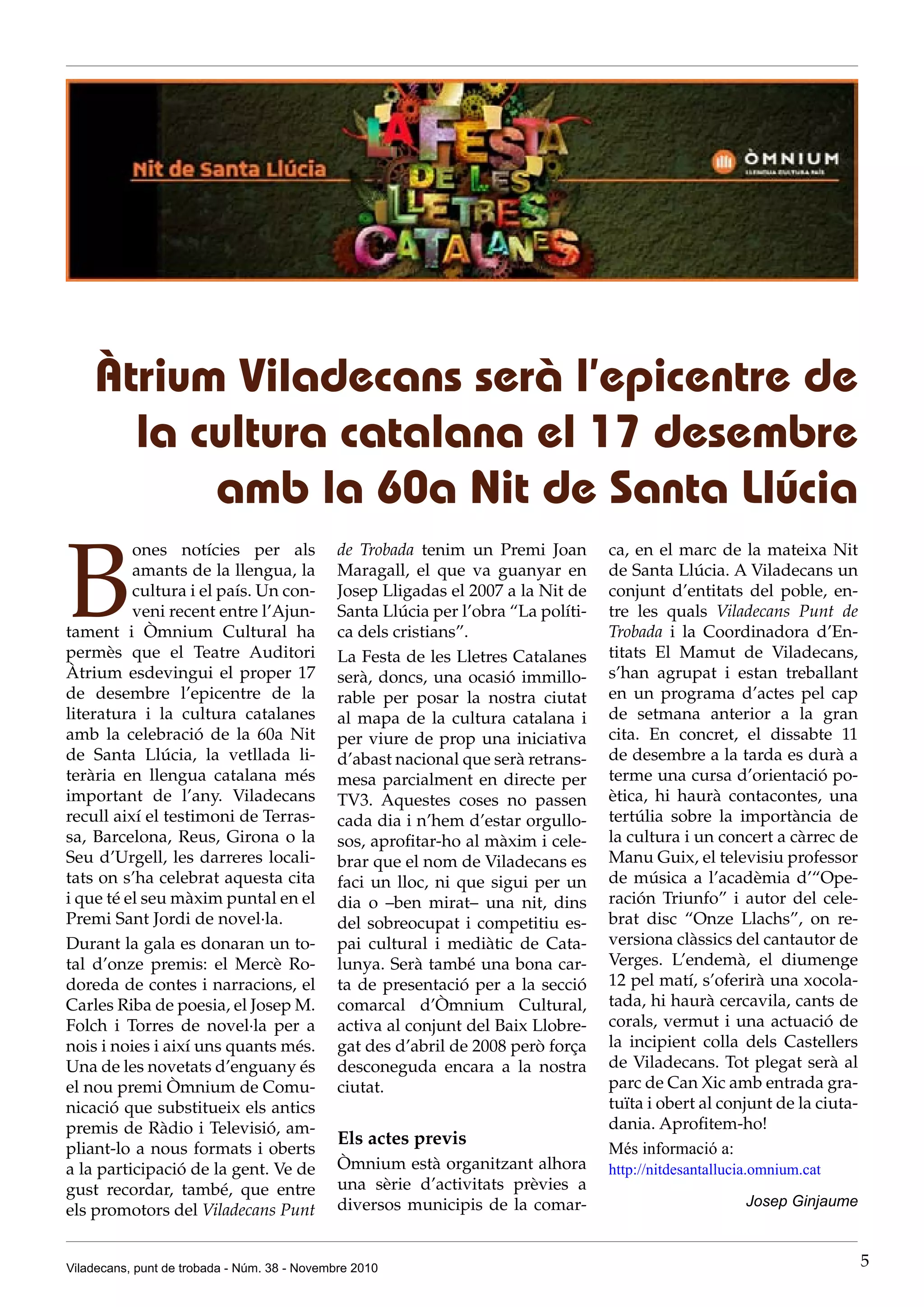 Viladecans, punt de trobada - Núm. 38 - Novembre 2010 5
B
ones notícies per als
amants de la llengua, la
cultura i el país. Un con-
veni recent entre l’Ajun-
tament i Òmnium Cultural ha
permès que el Teatre Auditori
Àtrium esdevingui el proper 17
de desembre l’epicentre de la
literatura i la cultura catalanes
amb la celebració de la 60a Nit
de Santa Llúcia, la vetllada li-
terària en llengua catalana més
important de l’any. Viladecans
recull així el testimoni de Terras-
sa, Barcelona, Reus, Girona o la
Seu d’Urgell, les darreres locali-
tats on s’ha celebrat aquesta cita
i que té el seu màxim puntal en el
Premi Sant Jordi de novel·la.
Durant la gala es donaran un to-
tal d’onze premis: el Mercè Ro-
doreda de contes i narracions, el
Carles Riba de poesia, el Josep M.
Folch i Torres de novel·la per a
nois i noies i així uns quants més.
Una de les novetats d’enguany és
el nou premi Òmnium de Comu-
nicació que substitueix els antics
premis de Ràdio i Televisió, am-
pliant-lo a nous formats i oberts
a la participació de la gent. Ve de
gust recordar, també, que entre
els promotors del Viladecans Punt
Àtrium Viladecans serà l’epicentre de
la cultura catalana el 17 desembre
amb la 60a Nit de Santa Llúcia
de Trobada tenim un Premi Joan
Maragall, el que va guanyar en
Josep Lligadas el 2007 a la Nit de
Santa Llúcia per l’obra “La políti-
ca dels cristians”.
La Festa de les Lletres Catalanes
serà, doncs, una ocasió immillo-
rable per posar la nostra ciutat
al mapa de la cultura catalana i
per viure de prop una iniciativa
d’abast nacional que serà retrans-
mesa parcialment en directe per
TV3. Aquestes coses no passen
cada dia i n’hem d’estar orgullo-
sos, aprofitar-ho al màxim i cele-
brar que el nom de Viladecans es
faci un lloc, ni que sigui per un
dia o –ben mirat– una nit, dins
del sobreocupat i competitiu es-
pai cultural i mediàtic de Cata-
lunya. Serà també una bona car-
ta de presentació per a la secció
comarcal d’Òmnium Cultural,
activa al conjunt del Baix Llobre-
gat des d’abril de 2008 però força
desconeguda encara a la nostra
ciutat.
Els actes previs
Òmnium està organitzant alhora
una sèrie d’activitats prèvies a
diversos municipis de la comar-
ca, en el marc de la mateixa Nit
de Santa Llúcia. A Viladecans un
conjunt d’entitats del poble, en-
tre les quals Viladecans Punt de
Trobada i la Coordinadora d’En-
titats El Mamut de Viladecans,
s’han agrupat i estan treballant
en un programa d’actes pel cap
de setmana anterior a la gran
cita. En concret, el dissabte 11
de desembre a la tarda es durà a
terme una cursa d’orientació po-
ètica, hi haurà contacontes, una
tertúlia sobre la importància de
la cultura i un concert a càrrec de
Manu Guix, el televisiu professor
de música a l’acadèmia d’“Ope-
ración Triunfo” i autor del cele-
brat disc “Onze Llachs”, on re-
versiona clàssics del cantautor de
Verges. L’endemà, el diumenge
12 pel matí, s’oferirà una xocola-
tada, hi haurà cercavila, cants de
corals, vermut i una actuació de
la incipient colla dels Castellers
de Viladecans. Tot plegat serà al
parc de Can Xic amb entrada gra-
tuïta i obert al conjunt de la ciuta-
dania. Aprofitem-ho!
Més informació a:
http://nitdesantallucia.omnium.cat
Josep Ginjaume
 