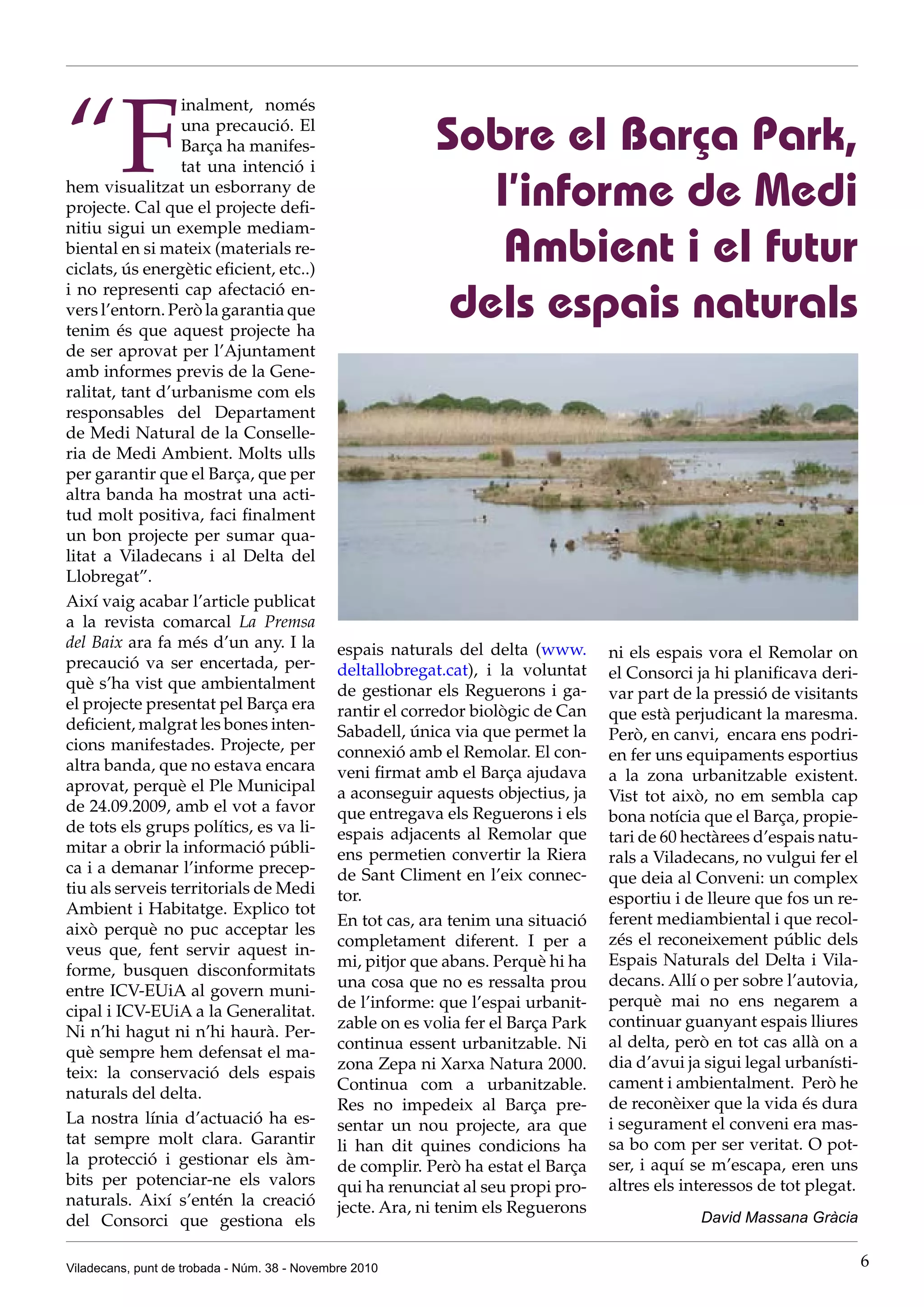 Viladecans, punt de trobada - Núm. 38 - Novembre 2010 6
“F
inalment, només
una precaució. El
Barça ha manifes-
tat una intenció i
hem visualitzat un esborrany de
projecte. Cal que el projecte defi-
nitiu sigui un exemple mediam-
biental en si mateix (materials re-
ciclats, ús energètic eficient, etc..)
i no representi cap afectació en-
vers l’entorn. Però la garantia que
tenim és que aquest projecte ha
de ser aprovat per l’Ajuntament
amb informes previs de la Gene-
ralitat, tant d’urbanisme com els
responsables del Departament
de Medi Natural de la Conselle-
ria de Medi Ambient. Molts ulls
per garantir que el Barça, que per
altra banda ha mostrat una acti-
tud molt positiva, faci finalment
un bon projecte per sumar qua-
litat a Viladecans i al Delta del
Llobregat”.
Així vaig acabar l’article publicat
a la revista comarcal La Premsa
del Baix ara fa més d’un any. I la
precaució va ser encertada, per-
què s’ha vist que ambientalment
el projecte presentat pel Barça era
deficient, malgrat les bones inten-
cions manifestades. Projecte, per
altra banda, que no estava encara
aprovat, perquè el Ple Municipal
de 24.09.2009, amb el vot a favor
de tots els grups polítics, es va li-
mitar a obrir la informació públi-
ca i a demanar l’informe precep-
tiu als serveis territorials de Medi
Ambient i Habitatge. Explico tot
això perquè no puc acceptar les
veus que, fent servir aquest in-
forme, busquen disconformitats
entre ICV-EUiA al govern muni-
cipal i ICV-EUiA a la Generalitat.
Ni n’hi hagut ni n’hi haurà. Per-
què sempre hem defensat el ma-
teix: la conservació dels espais
naturals del delta.
La nostra línia d’actuació ha es-
tat sempre molt clara. Garantir
la protecció i gestionar els àm-
bits per potenciar-ne els valors
naturals. Així s’entén la creació
del Consorci que gestiona els
Sobre el Barça Park,
l’informe de Medi
Ambient i el futur
dels espais naturals
espais naturals del delta (www.
deltallobregat.cat), i la voluntat
de gestionar els Reguerons i ga-
rantir el corredor biològic de Can
Sabadell, única via que permet la
connexió amb el Remolar. El con-
veni firmat amb el Barça ajudava
a aconseguir aquests objectius, ja
que entregava els Reguerons i els
espais adjacents al Remolar que
ens permetien convertir la Riera
de Sant Climent en l’eix connec-
tor.
En tot cas, ara tenim una situació
completament diferent. I per a
mi, pitjor que abans. Perquè hi ha
una cosa que no es ressalta prou
de l’informe: que l’espai urbanit-
zable on es volia fer el Barça Park
continua essent urbanitzable. Ni
zona Zepa ni Xarxa Natura 2000.
Continua com a urbanitzable.
Res no impedeix al Barça pre-
sentar un nou projecte, ara que
li han dit quines condicions ha
de complir. Però ha estat el Barça
qui ha renunciat al seu propi pro-
jecte. Ara, ni tenim els Reguerons
ni els espais vora el Remolar on
el Consorci ja hi planificava deri-
var part de la pressió de visitants
que està perjudicant la maresma.
Però, en canvi, encara ens podri-
en fer uns equipaments esportius
a la zona urbanitzable existent.
Vist tot això, no em sembla cap
bona notícia que el Barça, propie-
tari de 60 hectàrees d’espais natu-
rals a Viladecans, no vulgui fer el
que deia al Conveni: un complex
esportiu i de lleure que fos un re-
ferent mediambiental i que recol-
zés el reconeixement públic dels
Espais Naturals del Delta i Vila-
decans. Allí o per sobre l’autovia,
perquè mai no ens negarem a
continuar guanyant espais lliures
al delta, però en tot cas allà on a
dia d’avui ja sigui legal urbanísti-
cament i ambientalment. Però he
de reconèixer que la vida és dura
i segurament el conveni era mas-
sa bo com per ser veritat. O pot-
ser, i aquí se m’escapa, eren uns
altres els interessos de tot plegat.
David Massana Gràcia
 