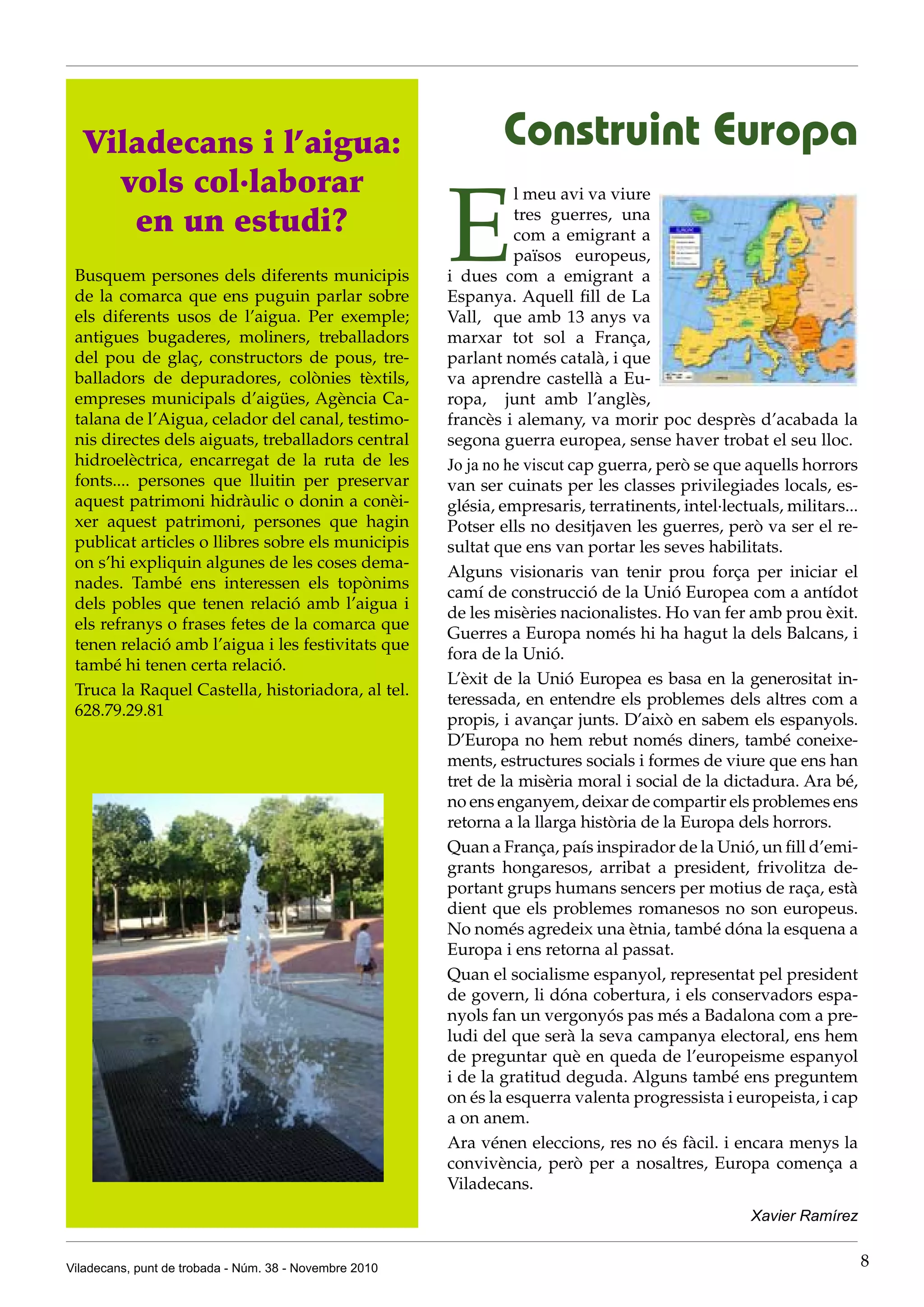 Viladecans, punt de trobada - Núm. 38 - Novembre 2010 8
E
l meu avi va viure
tres guerres, una
com a emigrant a
països europeus,
i dues com a emigrant a
Espanya. Aquell fill de La
Vall, que amb 13 anys va
marxar tot sol a França,
parlant només català, i que
va aprendre castellà a Eu-
ropa, junt amb l’anglès,
francès i alemany, va morir poc desprès d’acabada la
segona guerra europea, sense haver trobat el seu lloc.
Jo ja no he viscut cap guerra, però se que aquells horrors
van ser cuinats per les classes privilegiades locals, es-
glésia, empresaris, terratinents, intel·lectuals, militars...
Potser ells no desitjaven les guerres, però va ser el re-
sultat que ens van portar les seves habilitats.
Alguns visionaris van tenir prou força per iniciar el
camí de construcció de la Unió Europea com a antídot
de les misèries nacionalistes. Ho van fer amb prou èxit.
Guerres a Europa només hi ha hagut la dels Balcans, i
fora de la Unió.
L’èxit de la Unió Europea es basa en la generositat in-
teressada, en entendre els problemes dels altres com a
propis, i avançar junts. D’això en sabem els espanyols.
D’Europa no hem rebut només diners, també coneixe-
ments, estructures socials i formes de viure que ens han
tret de la misèria moral i social de la dictadura. Ara bé,
no ens enganyem, deixar de compartir els problemes ens
retorna a la llarga història de la Europa dels horrors.
Quan a França, país inspirador de la Unió, un fill d’emi-
grants hongaresos, arribat a president, frivolitza de-
portant grups humans sencers per motius de raça, està
dient que els problemes romanesos no son europeus.
No només agredeix una ètnia, també dóna la esquena a
Europa i ens retorna al passat.
Quan el socialisme espanyol, representat pel president
de govern, li dóna cobertura, i els conservadors espa-
nyols fan un vergonyós pas més a Badalona com a pre-
ludi del que serà la seva campanya electoral, ens hem
de preguntar què en queda de l’europeisme espanyol
i de la gratitud deguda. Alguns també ens preguntem
on és la esquerra valenta progressista i europeista, i cap
a on anem.
Ara vénen eleccions, res no és fàcil. i encara menys la
convivència, però per a nosaltres, Europa comença a
Viladecans.
Xavier Ramírez
Construint EuropaViladecans i l’aigua:
vols col·laborar
en un estudi?
Busquem persones dels diferents municipis
de la comarca que ens puguin parlar sobre
els diferents usos de l’aigua. Per exemple;
antigues bugaderes, moliners, treballadors
del pou de glaç, constructors de pous, tre-
balladors de depuradores, colònies tèxtils,
empreses municipals d’aigües, Agència Ca-
talana de l’Aigua, celador del canal, testimo-
nis directes dels aiguats, treballadors central
hidroelèctrica, encarregat de la ruta de les
fonts.... persones que lluitin per preservar
aquest patrimoni hidràulic o donin a conèi-
xer aquest patrimoni, persones que hagin
publicat articles o llibres sobre els municipis
on s’hi expliquin algunes de les coses dema-
nades. També ens interessen els topònims
dels pobles que tenen relació amb l’aigua i
els refranys o frases fetes de la comarca que
tenen relació amb l’aigua i les festivitats que
també hi tenen certa relació.
Truca la Raquel Castella, historiadora, al tel.
628.79.29.81
 