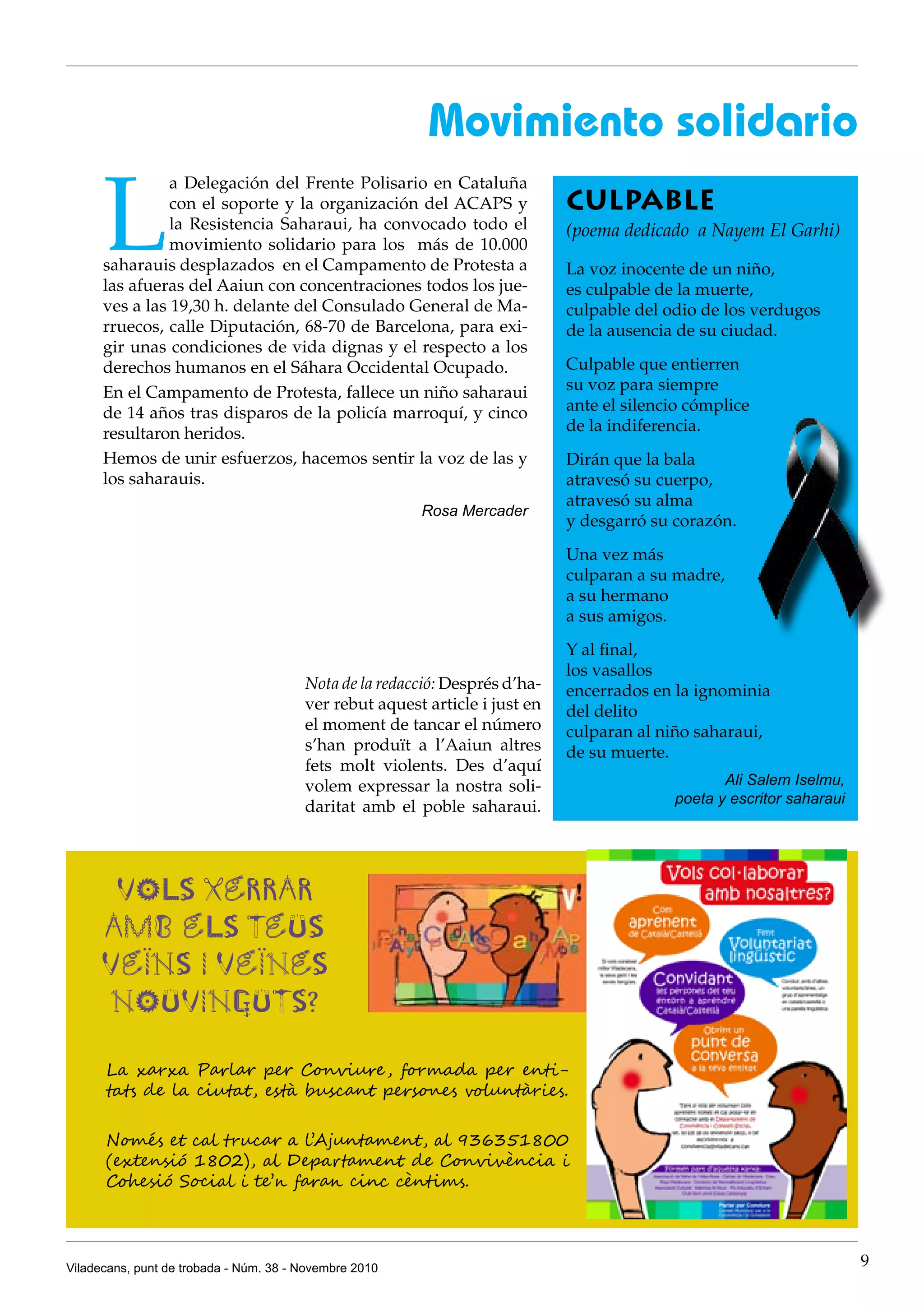 Viladecans, punt de trobada - Núm. 38 - Novembre 2010 9
L
a Delegación del Frente Polisario en Cataluña
con el soporte y la organización del ACAPS y
la Resistencia Saharaui, ha convocado todo el
movimiento solidario para los más de 10.000
saharauis desplazados en el Campamento de Protesta a
las afueras del Aaiun con concentraciones todos los jue-
ves a las 19,30 h. delante del Consulado General de Ma-
rruecos, calle Diputación, 68-70 de Barcelona, para exi-
gir unas condiciones de vida dignas y el respecto a los
derechos humanos en el Sáhara Occidental Ocupado.
En el Campamento de Protesta, fallece un niño saharaui
de 14 años tras disparos de la policía marroquí, y cinco
resultaron heridos.
Hemos de unir esfuerzos, hacemos sentir la voz de las y
los saharauis.
Rosa Mercader
CULPABLE
(poema dedicado a Nayem El Garhi)
La voz inocente de un niño,
es culpable de la muerte,
culpable del odio de los verdugos
de la ausencia de su ciudad.
Culpable que entierren
su voz para siempre
ante el silencio cómplice
de la indiferencia.
Dirán que la bala
atravesó su cuerpo,
atravesó su alma
y desgarró su corazón.
Una vez más
culparan a su madre,
a su hermano
a sus amigos.
Y al final,
los vasallos
encerrados en la ignominia
del delito
culparan al niño saharaui,
de su muerte.
Ali Salem Iselmu,
poeta y escritor saharaui
Movimiento solidario
Nota de la redacció: després d’ha-
ver rebut aquest article i just en
el moment de tancar el número
s’han produït a l’Aaiun altres
fets molt violents. Des d’aquí
volem expressar la nostra soli-
daritat amb el poble saharaui.
Vols xerrar
amb els teus
veïns i veïnes
nouvinguts?
La xarxa Parlar per Conviure, formada per enti-
tats de la ciutat, està buscant persones voluntàries.
Només et cal trucar a l’Ajuntament, al 936351800
(extensió 1802), al Departament de Convivència i
cohesió Social i te’n faran cinc cèntims.
 
