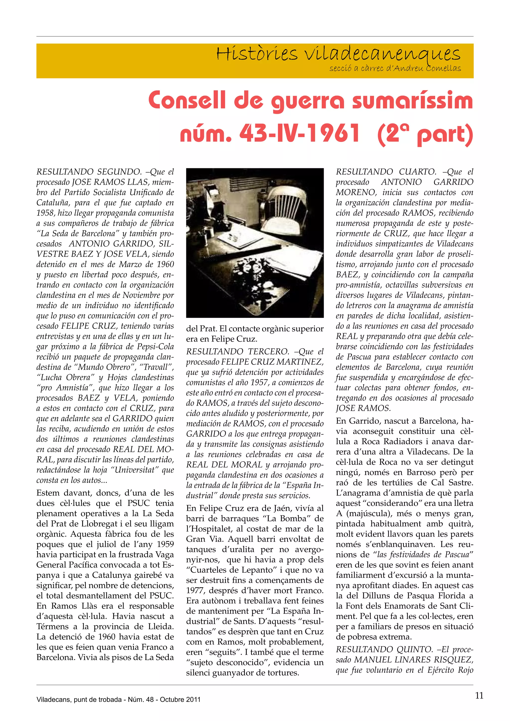 Històries viladecanenques
                                                                    secció a càrrec d’Andreu Comellas


                                   Consell de guerra sumaríssim
                                     núm. 43-IV-1961 (2ª part)
RESULTANDO SEGUNDO. –Que el                                                                 RESULTANDO CUARTO. –Que el
procesado JOSE RAMOS LLAS, miem-                                                            procesado ANTONIO GARRIDO
bro del Partido Socialista Unificado de                                                     MORENO, inicia sus contactos con
Cataluña, para el que fue captado en                                                        la organización clandestina por media-
1958, hizo llegar propaganda comunista                                                      ción del procesado RAMOS, recibiendo
a sus compañeros de trabajo de fábrica                                                      numerosa propaganda de este y poste-
“La Seda de Barcelona” y también pro-                                                       riormente de CRUZ, que hace llegar a
cesados ANTONIO GARRIDO, SIL-                                                               individuos simpatizantes de Viladecans
VESTRE BAEZ Y JOSE VELA, siendo                                                             donde desarrolla gran labor de proseli-
detenido en el mes de Marzo de 1960                                                         tismo, arrojando junto con el procesado
y puesto en libertad poco después, en-                                                      BAEZ, y coincidiendo con la campaña
trando en contacto con la organización                                                      pro-amnistía, octavillas subversivas en
clandestina en el mes de Noviembre por                                                      diversos lugares de Viladecans, pintan-
medio de un individuo no identificado                                                       do letreros con la anagrama de amnistía
que lo puso en comunicación con el pro-                                                     en paredes de dicha localidad, asistien-
cesado FELIPE CRUZ, teniendo varias            del Prat. El contacte orgànic superior       do a las reuniones en casa del procesado
entrevistas y en una de ellas y en un lu-      era en Felipe Cruz.                          REAL y preparando otra que debía cele-
gar próximo a la fábrica de Pepsi-Cola                                                      brarse coincidiendo con las festividades
                                               RESULTANDO TERCERO. –Que el
recibió un paquete de propaganda clan-                                                      de Pascua para establecer contacto con
                                               procesado FELIPE CRUZ MARTINEZ,
destina de “Mundo Obrero”, “Travall”,                                                       elementos de Barcelona, cuya reunión
                                               que ya sufrió detención por actividades
“Lucha Obrera” y Hojas clandestinas                                                         fue suspendida y encargándose de efec-
                                               comunistas el año 1957, a comienzos de
“pro Amnistía”, que hizo llegar a los                                                       tuar colectas para obtener fondos, en-
                                               este año entró en contacto con el procesa-
procesados BAEZ y VELA, poniendo                                                            tregando en dos ocasiones al procesado
                                               do RAMOS, a través del sujeto descono-
a estos en contacto con el CRUZ, para                                                       JOSE RAMOS.
                                               cido antes aludido y posteriormente, por
que en adelante sea el GARRIDO quien                                                        En Garrido, nascut a Barcelona, ha-
                                               mediación de RAMOS, con el procesado
las reciba, acudiendo en unión de estos                                                     via aconseguit constituir una cèl-
                                               GARRIDO a los que entrega propagan-
dos últimos a reuniones clandestinas                                                        lula a Roca Radiadors i anava dar-
                                               da y transmite las consignas asistiendo
en casa del procesado REAL DEL MO-                                                          rera d’una altra a Viladecans. De la
                                               a las reuniones celebradas en casa de
RAL, para discutir las líneas del partido,                                                  cèl·lula de Roca no va ser detingut
                                               REAL DEL MORAL y arrojando pro-
redactándose la hoja “Universitat” que                                                      ningú, només en Barroso però per
                                               paganda clandestina en dos ocasiones a
consta en los autos...                                                                      raó de les tertúlies de Cal Sastre.
                                               la entrada de la fábrica de la “España In-
Estem davant, doncs, d’una de les              dustrial” donde presta sus servicios.        L’anagrama d’amnistia de què parla
dues cèl·lules que el PSUC tenia                                                            aquest “considerando” era una lletra
                                               En Felipe Cruz era de Jaén, vivía al
plenament operatives a la La Seda                                                           A (majúscula), més o menys gran,
                                               barri de barraques “La Bomba” de
del Prat de Llobregat i el seu lligam                                                       pintada habitualment amb quitrà,
                                               l’Hospitalet, al costat de mar de la
orgànic. Aquesta fàbrica fou de les                                                         molt evident llavors quan les parets
                                               Gran Via. Aquell barri envoltat de
poques que el juliol de l’any 1959                                                          només s’enblanquinaven. Les reu-
                                               tanques d’uralita per no avergo-
havia participat en la frustrada Vaga                                                       nions de “las festividades de Pascua”
                                               nyir-nos, que hi havia a prop dels
General Pacífica convocada a tot Es-                                                        eren de les que sovint es feien anant
                                               “Cuarteles de Lepanto” i que no va
panya i que a Catalunya gairebé va                                                          familiarment d’excursió a la munta-
                                               ser destruit fins a començaments de
significar, pel nombre de detencions,                                                       nya aprofitant diades. En aquest cas
                                               1977, després d’haver mort Franco.
el total desmantellament del PSUC.                                                          la del Dilluns de Pasqua Florida a
                                               Era autònom i treballava fent feines
En Ramos Llàs era el responsable                                                            la Font dels Enamorats de Sant Cli-
                                               de manteniment per “La España In-
d’aquesta cèl·lula. Havia nascut a                                                          ment. Pel que fa a les col·lectes, eren
                                               dustrial” de Sants. D’aquests “resul-
Térmens a la provincia de Lleida.                                                           per a familiars de presos en situació
                                               tandos” es desprèn que tant en Cruz
La detenció de 1960 havia estat de                                                          de pobresa extrema.
                                               com en Ramos, molt probablement,
les que es feien quan venia Franco a                                                        RESULTANDO QUINTO. –El proce-
                                               eren “seguits”. I també que el terme
Barcelona. Vivia als pisos de La Seda                                                       sado MANUEL LINARES RISQUEZ,
                                               “sujeto desconocido”, evidencia un
                                               silenci guanyador de tortures.               que fue voluntario en el Ejército Rojo


Viladecans, punt de trobada - Núm. 48 - Octubre 2011                                                                                   11
 